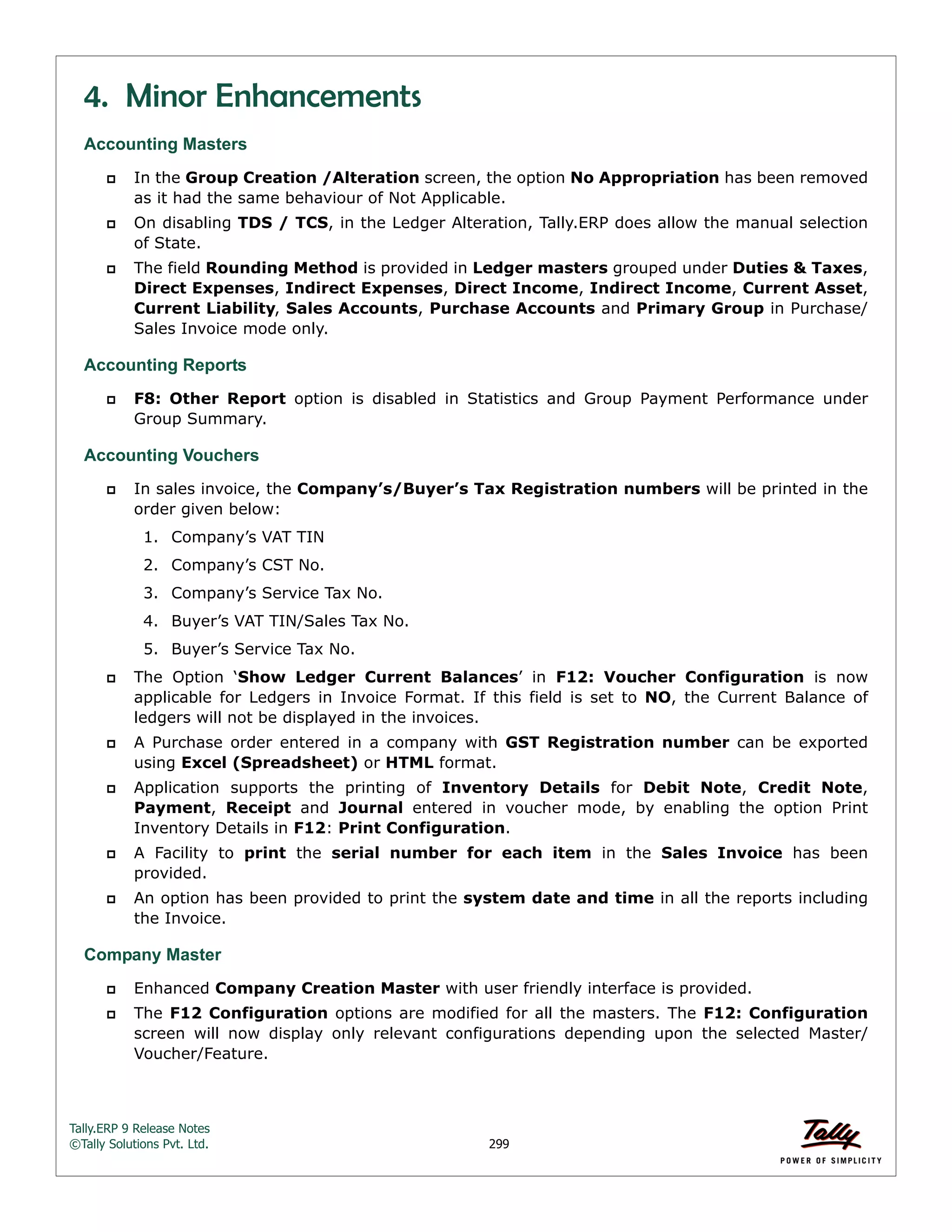 Tally.ERP 9 Release Notes 
©Tally Solutions Pvt. Ltd. 299 
4. Minor Enhancements 
Accounting Masters 
 In the Group Creation /Alteration screen, the option No Appropriation has been removed 
as it had the same behaviour of Not Applicable. 
 On disabling TDS / TCS, in the Ledger Alteration, Tally.ERP does allow the manual selection 
of State. 
 The field Rounding Method is provided in Ledger masters grouped under Duties & Taxes, 
Direct Expenses, Indirect Expenses, Direct Income, Indirect Income, Current Asset, 
Current Liability, Sales Accounts, Purchase Accounts and Primary Group in Purchase/ 
Sales Invoice mode only. 
Accounting Reports 
 F8: Other Report option is disabled in Statistics and Group Payment Performance under 
Group Summary. 
Accounting Vouchers 
 In sales invoice, the Company’s/Buyer’s Tax Registration numbers will be printed in the 
order given below: 
1. Company’s VAT TIN 
2. Company’s CST No. 
3. Company’s Service Tax No. 
4. Buyer’s VAT TIN/Sales Tax No. 
5. Buyer’s Service Tax No. 
 The Option ‘Show Ledger Current Balances’ in F12: Voucher Configuration is now 
applicable for Ledgers in Invoice Format. If this field is set to NO, the Current Balance of 
ledgers will not be displayed in the invoices. 
 A Purchase order entered in a company with GST Registration number can be exported 
using Excel (Spreadsheet) or HTML format. 
 Application supports the printing of Inventory Details for Debit Note, Credit Note, 
Payment, Receipt and Journal entered in voucher mode, by enabling the option Print 
Inventory Details in F12: Print Configuration. 
 A Facility to print the serial number for each item in the Sales Invoice has been 
provided. 
 An option has been provided to print the system date and time in all the reports including 
the Invoice. 
Company Master 
 Enhanced Company Creation Master with user friendly interface is provided. 
 The F12 Configuration options are modified for all the masters. The F12: Configuration 
screen will now display only relevant configurations depending upon the selected Master/ 
Voucher/Feature. 
 