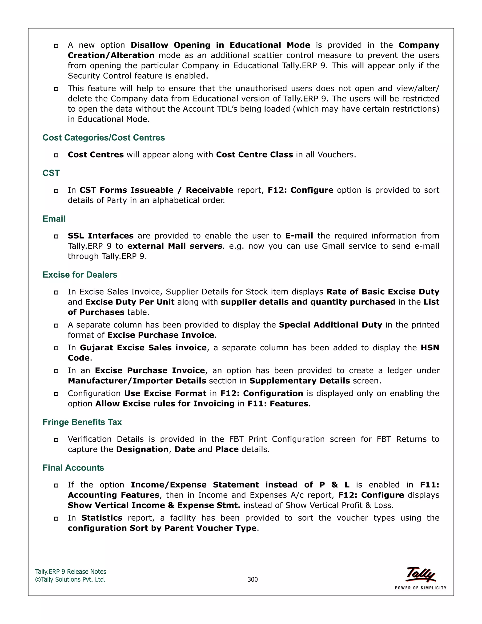 Tally.ERP 9 Release Notes 
©Tally Solutions Pvt. Ltd. 300 
 A new option Disallow Opening in Educational Mode is provided in the Company 
Creation/Alteration mode as an additional scattier control measure to prevent the users 
from opening the particular Company in Educational Tally.ERP 9. This will appear only if the 
Security Control feature is enabled. 
 This feature will help to ensure that the unauthorised users does not open and view/alter/ 
delete the Company data from Educational version of Tally.ERP 9. The users will be restricted 
to open the data without the Account TDL’s being loaded (which may have certain restrictions) 
in Educational Mode. 
Cost Categories/Cost Centres 
 Cost Centres will appear along with Cost Centre Class in all Vouchers. 
CST 
 In CST Forms Issueable / Receivable report, F12: Configure option is provided to sort 
details of Party in an alphabetical order. 
Email 
 SSL Interfaces are provided to enable the user to E-mail the required information from 
Tally.ERP 9 to external Mail servers. e.g. now you can use Gmail service to send e-mail 
through Tally.ERP 9. 
Excise for Dealers 
 In Excise Sales Invoice, Supplier Details for Stock item displays Rate of Basic Excise Duty 
and Excise Duty Per Unit along with supplier details and quantity purchased in the List 
of Purchases table. 
 A separate column has been provided to display the Special Additional Duty in the printed 
format of Excise Purchase Invoice. 
 In Gujarat Excise Sales invoice, a separate column has been added to display the HSN 
Code. 
 In an Excise Purchase Invoice, an option has been provided to create a ledger under 
Manufacturer/Importer Details section in Supplementary Details screen. 
 Configuration Use Excise Format in F12: Configuration is displayed only on enabling the 
option Allow Excise rules for Invoicing in F11: Features. 
Fringe Benefits Tax 
 Verification Details is provided in the FBT Print Configuration screen for FBT Returns to 
capture the Designation, Date and Place details. 
Final Accounts 
 If the option Income/Expense Statement instead of P & L is enabled in F11: 
Accounting Features, then in Income and Expenses A/c report, F12: Configure displays 
Show Vertical Income & Expense Stmt. instead of Show Vertical Profit & Loss. 
 In Statistics report, a facility has been provided to sort the voucher types using the 
configuration Sort by Parent Voucher Type. 
 