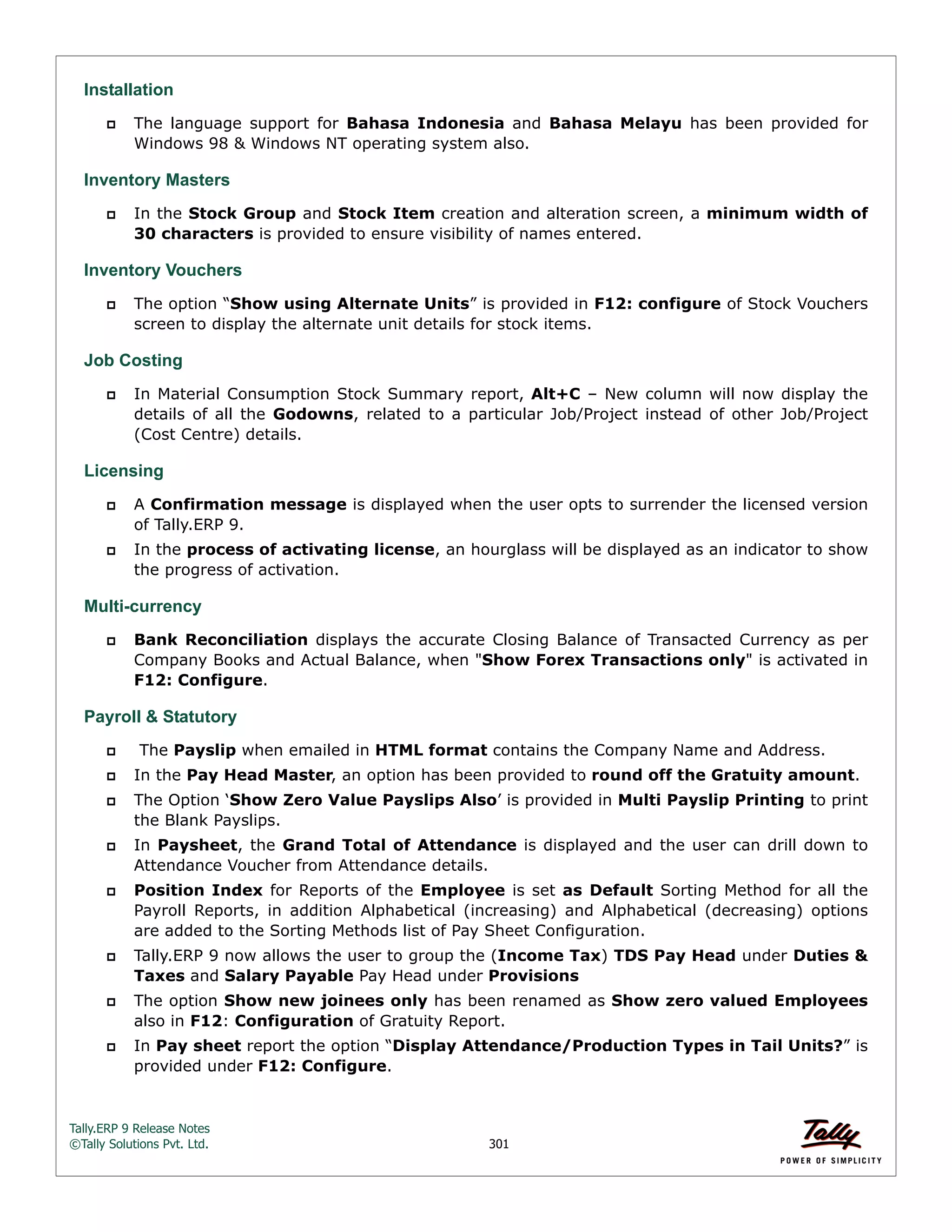 Tally.ERP 9 Release Notes 
©Tally Solutions Pvt. Ltd. 301 
Installation 
 The language support for Bahasa Indonesia and Bahasa Melayu has been provided for 
Windows 98 & Windows NT operating system also. 
Inventory Masters 
 In the Stock Group and Stock Item creation and alteration screen, a minimum width of 
30 characters is provided to ensure visibility of names entered. 
Inventory Vouchers 
 The option “Show using Alternate Units” is provided in F12: configure of Stock Vouchers 
screen to display the alternate unit details for stock items. 
Job Costing 
 In Material Consumption Stock Summary report, Alt+C – New column will now display the 
details of all the Godowns, related to a particular Job/Project instead of other Job/Project 
(Cost Centre) details. 
Licensing 
 A Confirmation message is displayed when the user opts to surrender the licensed version 
of Tally.ERP 9. 
 In the process of activating license, an hourglass will be displayed as an indicator to show 
the progress of activation. 
Multi-currency 
 Bank Reconciliation displays the accurate Closing Balance of Transacted Currency as per 
Company Books and Actual Balance, when "Show Forex Transactions only" is activated in 
F12: Configure. 
Payroll & Statutory 
 The Payslip when emailed in HTML format contains the Company Name and Address. 
 In the Pay Head Master, an option has been provided to round off the Gratuity amount. 
 The Option ‘Show Zero Value Payslips Also’ is provided in Multi Payslip Printing to print 
the Blank Payslips. 
 In Paysheet, the Grand Total of Attendance is displayed and the user can drill down to 
Attendance Voucher from Attendance details. 
 Position Index for Reports of the Employee is set as Default Sorting Method for all the 
Payroll Reports, in addition Alphabetical (increasing) and Alphabetical (decreasing) options 
are added to the Sorting Methods list of Pay Sheet Configuration. 
 Tally.ERP 9 now allows the user to group the (Income Tax) TDS Pay Head under Duties & 
Taxes and Salary Payable Pay Head under Provisions 
 The option Show new joinees only has been renamed as Show zero valued Employees 
also in F12: Configuration of Gratuity Report. 
 In Pay sheet report the option “Display Attendance/Production Types in Tail Units?” is 
provided under F12: Configure. 
 