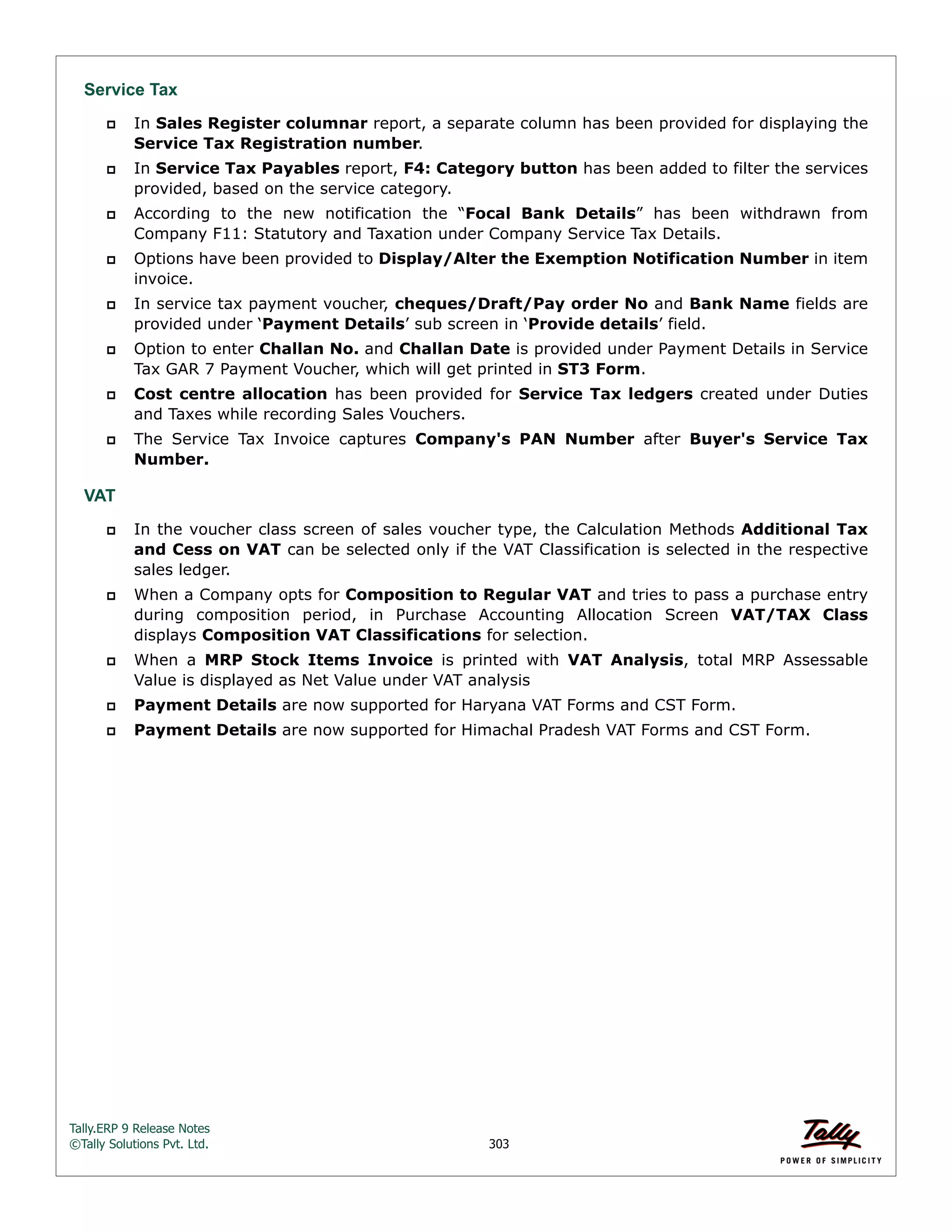 Tally.ERP 9 Release Notes 
©Tally Solutions Pvt. Ltd. 303 
Service Tax 
 In Sales Register columnar report, a separate column has been provided for displaying the 
Service Tax Registration number. 
 In Service Tax Payables report, F4: Category button has been added to filter the services 
provided, based on the service category. 
 According to the new notification the “Focal Bank Details” has been withdrawn from 
Company F11: Statutory and Taxation under Company Service Tax Details. 
 Options have been provided to Display/Alter the Exemption Notification Number in item 
invoice. 
 In service tax payment voucher, cheques/Draft/Pay order No and Bank Name fields are 
provided under ‘Payment Details’ sub screen in ‘Provide details’ field. 
 Option to enter Challan No. and Challan Date is provided under Payment Details in Service 
Tax GAR 7 Payment Voucher, which will get printed in ST3 Form. 
 Cost centre allocation has been provided for Service Tax ledgers created under Duties 
and Taxes while recording Sales Vouchers. 
 The Service Tax Invoice captures Company's PAN Number after Buyer's Service Tax 
Number. 
VAT 
 In the voucher class screen of sales voucher type, the Calculation Methods Additional Tax 
and Cess on VAT can be selected only if the VAT Classification is selected in the respective 
sales ledger. 
 When a Company opts for Composition to Regular VAT and tries to pass a purchase entry 
during composition period, in Purchase Accounting Allocation Screen VAT/TAX Class 
displays Composition VAT Classifications for selection. 
 When a MRP Stock Items Invoice is printed with VAT Analysis, total MRP Assessable 
Value is displayed as Net Value under VAT analysis 
 Payment Details are now supported for Haryana VAT Forms and CST Form. 
 Payment Details are now supported for Himachal Pradesh VAT Forms and CST Form. 
 