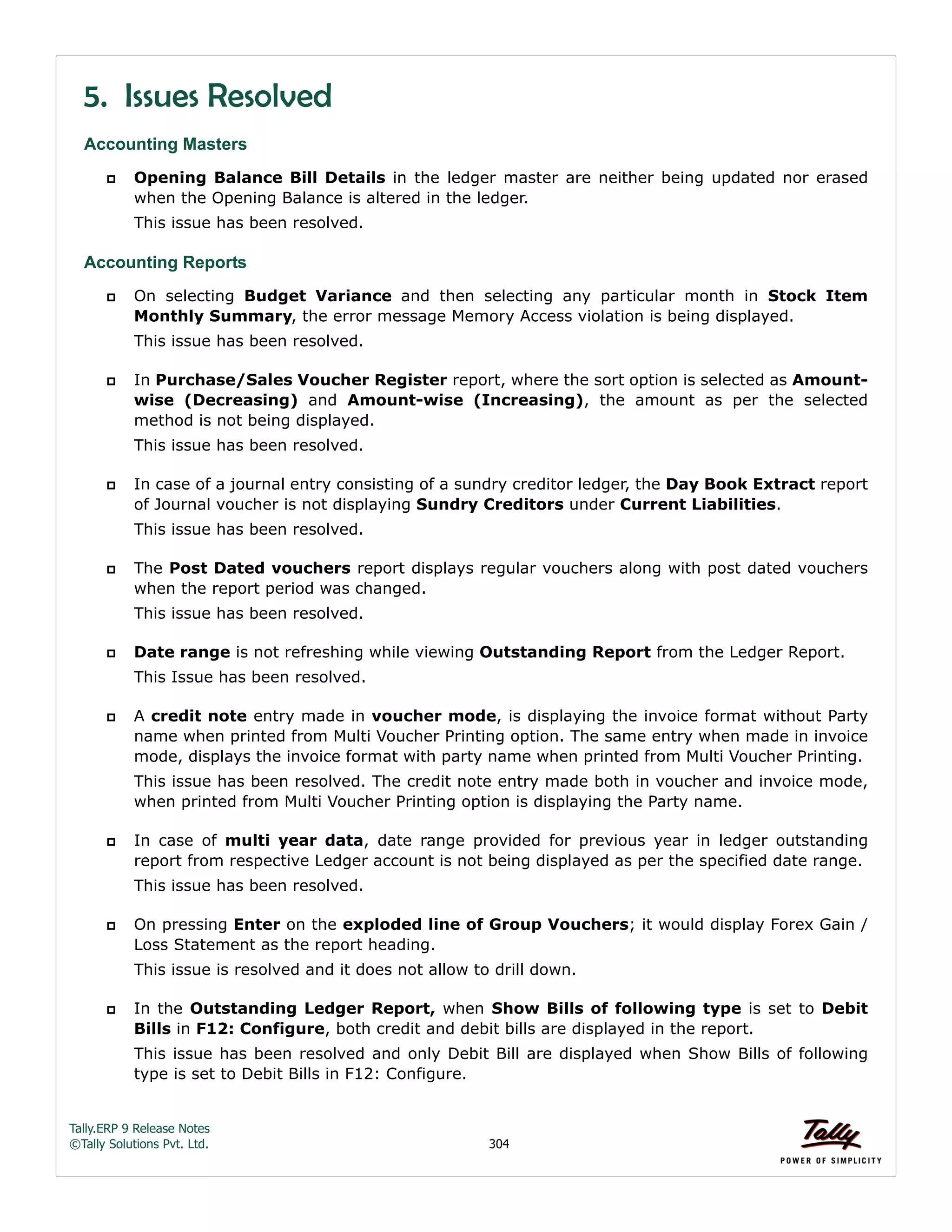 Tally.ERP 9 Release Notes 
©Tally Solutions Pvt. Ltd. 304 
5. Issues Resolved 
Accounting Masters 
 Opening Balance Bill Details in the ledger master are neither being updated nor erased 
when the Opening Balance is altered in the ledger. 
This issue has been resolved. 
Accounting Reports 
 On selecting Budget Variance and then selecting any particular month in Stock Item 
Monthly Summary, the error message Memory Access violation is being displayed. 
This issue has been resolved. 
 In Purchase/Sales Voucher Register report, where the sort option is selected as Amount-wise 
(Decreasing) and Amount-wise (Increasing), the amount as per the selected 
method is not being displayed. 
This issue has been resolved. 
 In case of a journal entry consisting of a sundry creditor ledger, the Day Book Extract report 
of Journal voucher is not displaying Sundry Creditors under Current Liabilities. 
This issue has been resolved. 
 The Post Dated vouchers report displays regular vouchers along with post dated vouchers 
when the report period was changed. 
This issue has been resolved. 
 Date range is not refreshing while viewing Outstanding Report from the Ledger Report. 
This Issue has been resolved. 
 A credit note entry made in voucher mode, is displaying the invoice format without Party 
name when printed from Multi Voucher Printing option. The same entry when made in invoice 
mode, displays the invoice format with party name when printed from Multi Voucher Printing. 
This issue has been resolved. The credit note entry made both in voucher and invoice mode, 
when printed from Multi Voucher Printing option is displaying the Party name. 
 In case of multi year data, date range provided for previous year in ledger outstanding 
report from respective Ledger account is not being displayed as per the specified date range. 
This issue has been resolved. 
 On pressing Enter on the exploded line of Group Vouchers; it would display Forex Gain / 
Loss Statement as the report heading. 
This issue is resolved and it does not allow to drill down. 
 In the Outstanding Ledger Report, when Show Bills of following type is set to Debit 
Bills in F12: Configure, both credit and debit bills are displayed in the report. 
This issue has been resolved and only Debit Bill are displayed when Show Bills of following 
type is set to Debit Bills in F12: Configure. 
 
