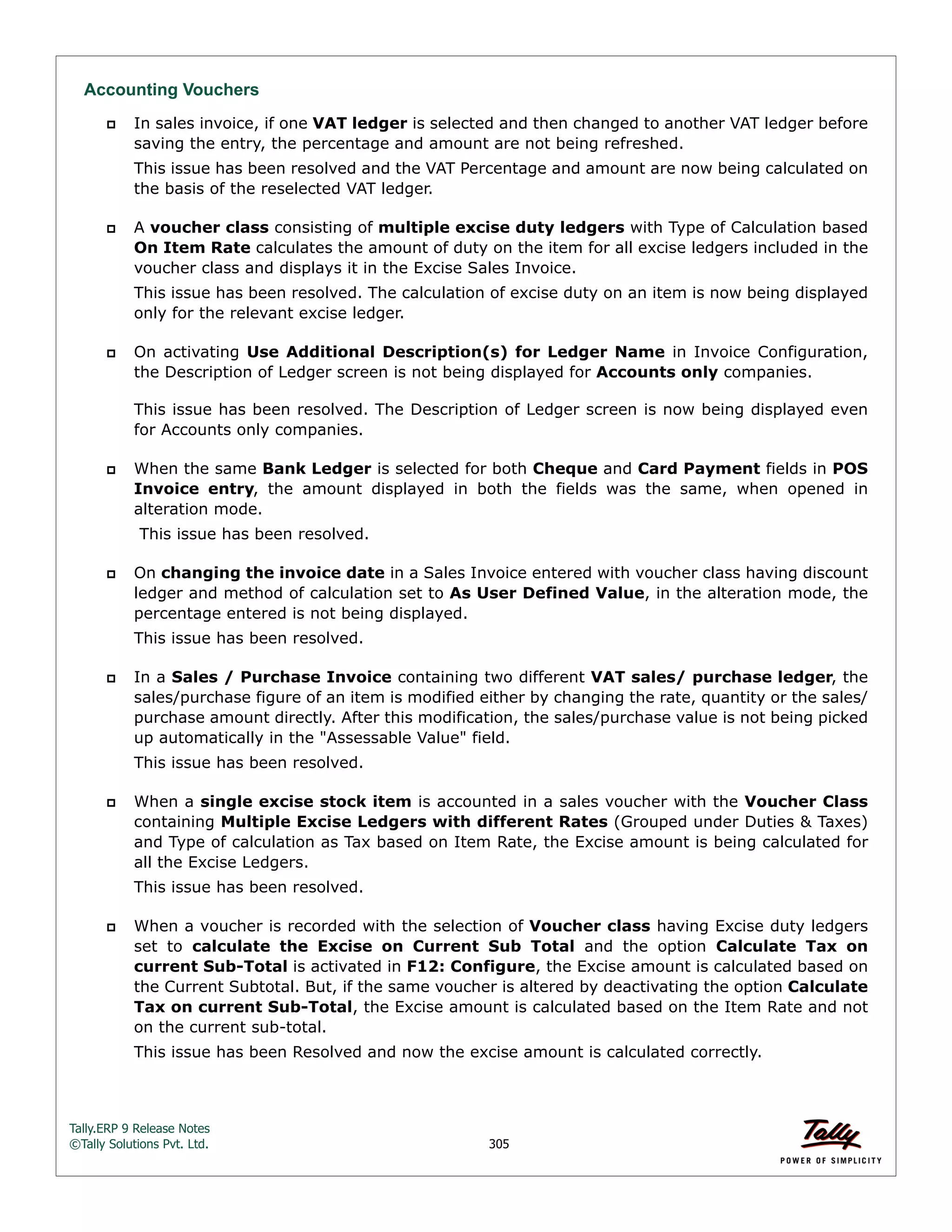 Tally.ERP 9 Release Notes 
©Tally Solutions Pvt. Ltd. 305 
Accounting Vouchers 
 In sales invoice, if one VAT ledger is selected and then changed to another VAT ledger before 
saving the entry, the percentage and amount are not being refreshed. 
This issue has been resolved and the VAT Percentage and amount are now being calculated on 
the basis of the reselected VAT ledger. 
 A voucher class consisting of multiple excise duty ledgers with Type of Calculation based 
On Item Rate calculates the amount of duty on the item for all excise ledgers included in the 
voucher class and displays it in the Excise Sales Invoice. 
This issue has been resolved. The calculation of excise duty on an item is now being displayed 
only for the relevant excise ledger. 
 On activating Use Additional Description(s) for Ledger Name in Invoice Configuration, 
the Description of Ledger screen is not being displayed for Accounts only companies. 
This issue has been resolved. The Description of Ledger screen is now being displayed even 
for Accounts only companies. 
 When the same Bank Ledger is selected for both Cheque and Card Payment fields in POS 
Invoice entry, the amount displayed in both the fields was the same, when opened in 
alteration mode. 
This issue has been resolved. 
 On changing the invoice date in a Sales Invoice entered with voucher class having discount 
ledger and method of calculation set to As User Defined Value, in the alteration mode, the 
percentage entered is not being displayed. 
This issue has been resolved. 
 In a Sales / Purchase Invoice containing two different VAT sales/ purchase ledger, the 
sales/purchase figure of an item is modified either by changing the rate, quantity or the sales/ 
purchase amount directly. After this modification, the sales/purchase value is not being picked 
up automatically in the "Assessable Value" field. 
This issue has been resolved. 
 When a single excise stock item is accounted in a sales voucher with the Voucher Class 
containing Multiple Excise Ledgers with different Rates (Grouped under Duties & Taxes) 
and Type of calculation as Tax based on Item Rate, the Excise amount is being calculated for 
all the Excise Ledgers. 
This issue has been resolved. 
 When a voucher is recorded with the selection of Voucher class having Excise duty ledgers 
set to calculate the Excise on Current Sub Total and the option Calculate Tax on 
current Sub-Total is activated in F12: Configure, the Excise amount is calculated based on 
the Current Subtotal. But, if the same voucher is altered by deactivating the option Calculate 
Tax on current Sub-Total, the Excise amount is calculated based on the Item Rate and not 
on the current sub-total. 
This issue has been Resolved and now the excise amount is calculated correctly. 
 
