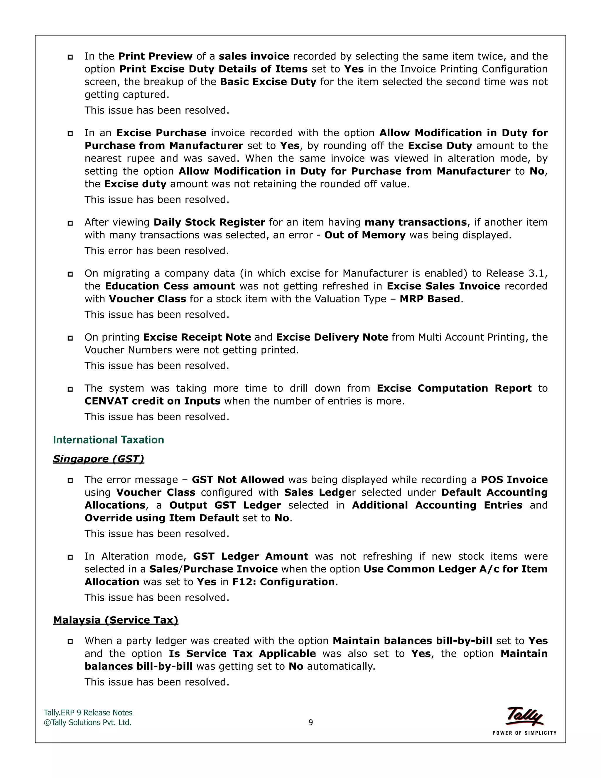 Tally.ERP 9 Release Notes 
©Tally Solutions Pvt. Ltd. 9 
 In the Print Preview of a sales invoice recorded by selecting the same item twice, and the 
option Print Excise Duty Details of Items set to Yes in the Invoice Printing Configuration 
screen, the breakup of the Basic Excise Duty for the item selected the second time was not 
getting captured. 
This issue has been resolved. 
 In an Excise Purchase invoice recorded with the option Allow Modification in Duty for 
Purchase from Manufacturer set to Yes, by rounding off the Excise Duty amount to the 
nearest rupee and was saved. When the same invoice was viewed in alteration mode, by 
setting the option Allow Modification in Duty for Purchase from Manufacturer to No, 
the Excise duty amount was not retaining the rounded off value. 
This issue has been resolved. 
 After viewing Daily Stock Register for an item having many transactions, if another item 
with many transactions was selected, an error - Out of Memory was being displayed. 
This error has been resolved. 
 On migrating a company data (in which excise for Manufacturer is enabled) to Release 3.1, 
the Education Cess amount was not getting refreshed in Excise Sales Invoice recorded 
with Voucher Class for a stock item with the Valuation Type – MRP Based. 
This issue has been resolved. 
 On printing Excise Receipt Note and Excise Delivery Note from Multi Account Printing, the 
Voucher Numbers were not getting printed. 
This issue has been resolved. 
 The system was taking more time to drill down from Excise Computation Report to 
CENVAT credit on Inputs when the number of entries is more. 
This issue has been resolved. 
International Taxation 
Singapore (GST) 
 The error message – GST Not Allowed was being displayed while recording a POS Invoice 
using Voucher Class configured with Sales Ledger selected under Default Accounting 
Allocations, a Output GST Ledger selected in Additional Accounting Entries and 
Override using Item Default set to No. 
This issue has been resolved. 
 In Alteration mode, GST Ledger Amount was not refreshing if new stock items were 
selected in a Sales/Purchase Invoice when the option Use Common Ledger A/c for Item 
Allocation was set to Yes in F12: Configuration. 
This issue has been resolved. 
Malaysia (Service Tax) 
 When a party ledger was created with the option Maintain balances bill-by-bill set to Yes 
and the option Is Service Tax Applicable was also set to Yes, the option Maintain 
balances bill-by-bill was getting set to No automatically. 
This issue has been resolved. 
 