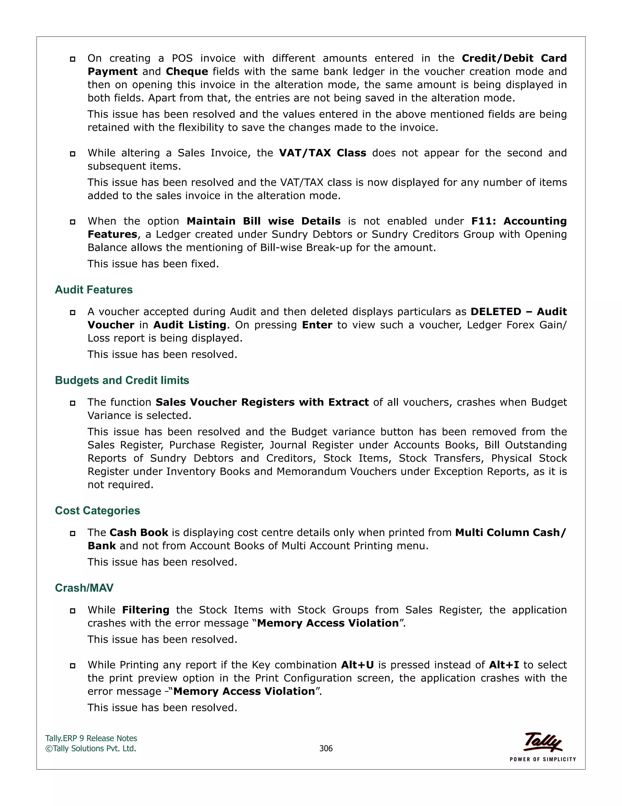 Tally.ERP 9 Release Notes 
©Tally Solutions Pvt. Ltd. 306 
 On creating a POS invoice with different amounts entered in the Credit/Debit Card 
Payment and Cheque fields with the same bank ledger in the voucher creation mode and 
then on opening this invoice in the alteration mode, the same amount is being displayed in 
both fields. Apart from that, the entries are not being saved in the alteration mode. 
This issue has been resolved and the values entered in the above mentioned fields are being 
retained with the flexibility to save the changes made to the invoice. 
 While altering a Sales Invoice, the VAT/TAX Class does not appear for the second and 
subsequent items. 
This issue has been resolved and the VAT/TAX class is now displayed for any number of items 
added to the sales invoice in the alteration mode. 
 When the option Maintain Bill wise Details is not enabled under F11: Accounting 
Features, a Ledger created under Sundry Debtors or Sundry Creditors Group with Opening 
Balance allows the mentioning of Bill-wise Break-up for the amount. 
This issue has been fixed. 
Audit Features 
 A voucher accepted during Audit and then deleted displays particulars as DELETED – Audit 
Voucher in Audit Listing. On pressing Enter to view such a voucher, Ledger Forex Gain/ 
Loss report is being displayed. 
This issue has been resolved. 
Budgets and Credit limits 
 The function Sales Voucher Registers with Extract of all vouchers, crashes when Budget 
Variance is selected. 
This issue has been resolved and the Budget variance button has been removed from the 
Sales Register, Purchase Register, Journal Register under Accounts Books, Bill Outstanding 
Reports of Sundry Debtors and Creditors, Stock Items, Stock Transfers, Physical Stock 
Register under Inventory Books and Memorandum Vouchers under Exception Reports, as it is 
not required. 
Cost Categories 
 The Cash Book is displaying cost centre details only when printed from Multi Column Cash/ 
Bank and not from Account Books of Multi Account Printing menu. 
This issue has been resolved. 
Crash/MAV 
 While Filtering the Stock Items with Stock Groups from Sales Register, the application 
crashes with the error message “Memory Access Violation”. 
This issue has been resolved. 
 While Printing any report if the Key combination Alt+U is pressed instead of Alt+I to select 
the print preview option in the Print Configuration screen, the application crashes with the 
error message “Memory Access Violation”. 
This issue has been resolved. 
 
