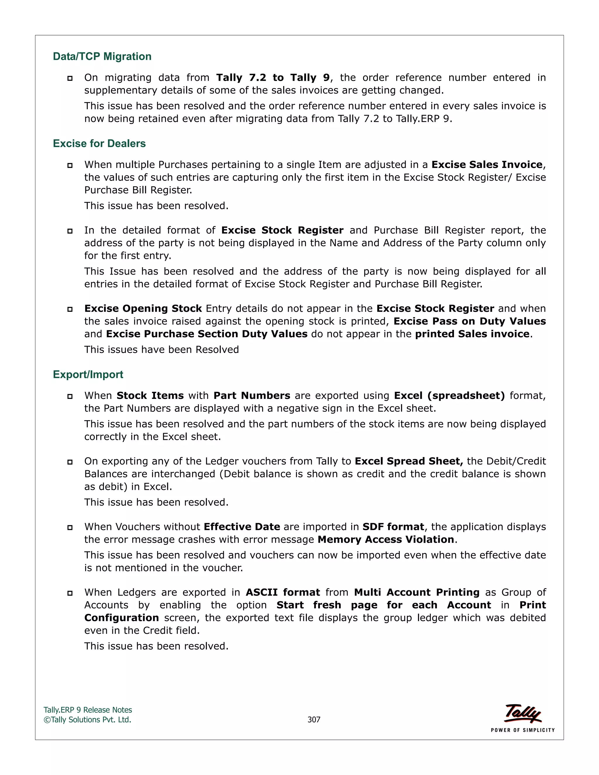 Tally.ERP 9 Release Notes 
©Tally Solutions Pvt. Ltd. 307 
Data/TCP Migration 
 On migrating data from Tally 7.2 to Tally 9, the order reference number entered in 
supplementary details of some of the sales invoices are getting changed. 
This issue has been resolved and the order reference number entered in every sales invoice is 
now being retained even after migrating data from Tally 7.2 to Tally.ERP 9. 
Excise for Dealers 
 When multiple Purchases pertaining to a single Item are adjusted in a Excise Sales Invoice, 
the values of such entries are capturing only the first item in the Excise Stock Register/ Excise 
Purchase Bill Register. 
This issue has been resolved. 
 In the detailed format of Excise Stock Register and Purchase Bill Register report, the 
address of the party is not being displayed in the Name and Address of the Party column only 
for the first entry. 
This Issue has been resolved and the address of the party is now being displayed for all 
entries in the detailed format of Excise Stock Register and Purchase Bill Register. 
 Excise Opening Stock Entry details do not appear in the Excise Stock Register and when 
the sales invoice raised against the opening stock is printed, Excise Pass on Duty Values 
and Excise Purchase Section Duty Values do not appear in the printed Sales invoice. 
This issues have been Resolved 
Export/Import 
 When Stock Items with Part Numbers are exported using Excel (spreadsheet) format, 
the Part Numbers are displayed with a negative sign in the Excel sheet. 
This issue has been resolved and the part numbers of the stock items are now being displayed 
correctly in the Excel sheet. 
 On exporting any of the Ledger vouchers from Tally to Excel Spread Sheet, the Debit/Credit 
Balances are interchanged (Debit balance is shown as credit and the credit balance is shown 
as debit) in Excel. 
This issue has been resolved. 
 When Vouchers without Effective Date are imported in SDF format, the application displays 
the error message crashes with error message Memory Access Violation. 
This issue has been resolved and vouchers can now be imported even when the effective date 
is not mentioned in the voucher. 
 When Ledgers are exported in ASCII format from Multi Account Printing as Group of 
Accounts by enabling the option Start fresh page for each Account in Print 
Configuration screen, the exported text file displays the group ledger which was debited 
even in the Credit field. 
This issue has been resolved. 
 