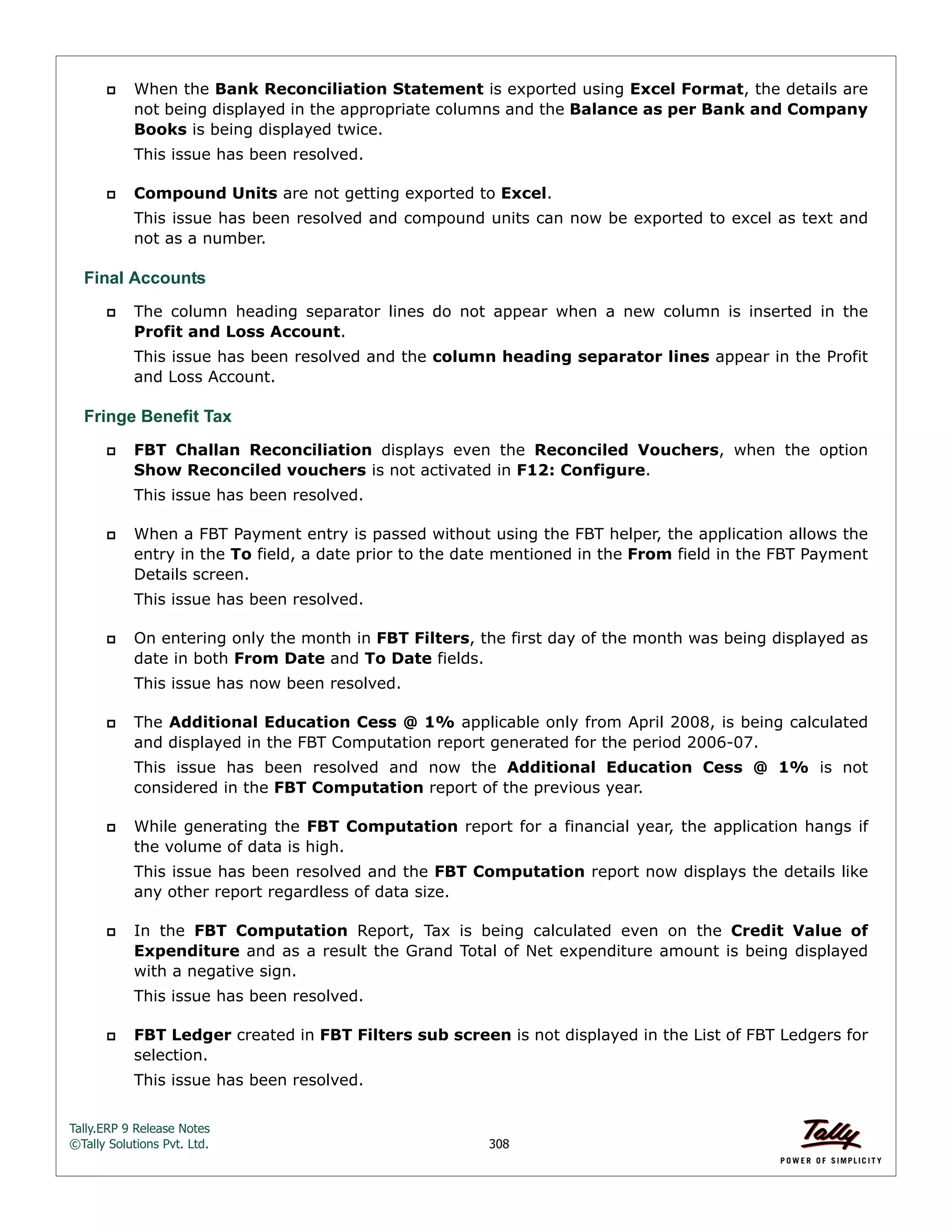 Tally.ERP 9 Release Notes 
©Tally Solutions Pvt. Ltd. 308 
 When the Bank Reconciliation Statement is exported using Excel Format, the details are 
not being displayed in the appropriate columns and the Balance as per Bank and Company 
Books is being displayed twice. 
This issue has been resolved. 
 Compound Units are not getting exported to Excel. 
This issue has been resolved and compound units can now be exported to excel as text and 
not as a number. 
Final Accounts 
 The column heading separator lines do not appear when a new column is inserted in the 
Profit and Loss Account. 
This issue has been resolved and the column heading separator lines appear in the Profit 
and Loss Account. 
Fringe Benefit Tax 
 FBT Challan Reconciliation displays even the Reconciled Vouchers, when the option 
Show Reconciled vouchers is not activated in F12: Configure. 
This issue has been resolved. 
 When a FBT Payment entry is passed without using the FBT helper, the application allows the 
entry in the To field, a date prior to the date mentioned in the From field in the FBT Payment 
Details screen. 
This issue has been resolved. 
 On entering only the month in FBT Filters, the first day of the month was being displayed as 
date in both From Date and To Date fields. 
This issue has now been resolved. 
 The Additional Education Cess @ 1% applicable only from April 2008, is being calculated 
and displayed in the FBT Computation report generated for the period 2006-07. 
This issue has been resolved and now the Additional Education Cess @ 1% is not 
considered in the FBT Computation report of the previous year. 
 While generating the FBT Computation report for a financial year, the application hangs if 
the volume of data is high. 
This issue has been resolved and the FBT Computation report now displays the details like 
any other report regardless of data size. 
 In the FBT Computation Report, Tax is being calculated even on the Credit Value of 
Expenditure and as a result the Grand Total of Net expenditure amount is being displayed 
with a negative sign. 
This issue has been resolved. 
 FBT Ledger created in FBT Filters sub screen is not displayed in the List of FBT Ledgers for 
selection. 
This issue has been resolved. 
 