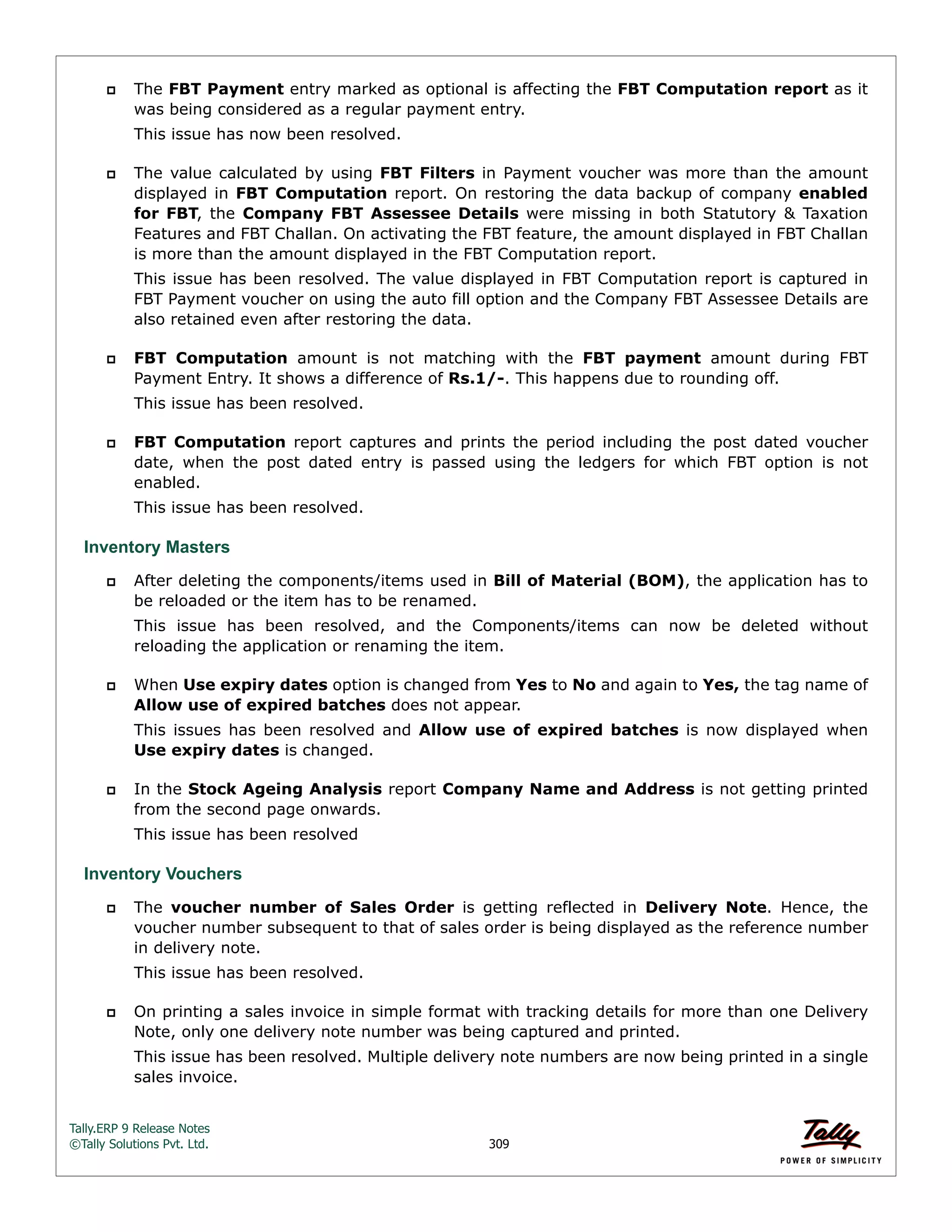 Tally.ERP 9 Release Notes 
©Tally Solutions Pvt. Ltd. 309 
 The FBT Payment entry marked as optional is affecting the FBT Computation report as it 
was being considered as a regular payment entry. 
This issue has now been resolved. 
 The value calculated by using FBT Filters in Payment voucher was more than the amount 
displayed in FBT Computation report. On restoring the data backup of company enabled 
for FBT, the Company FBT Assessee Details were missing in both Statutory & Taxation 
Features and FBT Challan. On activating the FBT feature, the amount displayed in FBT Challan 
is more than the amount displayed in the FBT Computation report. 
This issue has been resolved. The value displayed in FBT Computation report is captured in 
FBT Payment voucher on using the auto fill option and the Company FBT Assessee Details are 
also retained even after restoring the data. 
 FBT Computation amount is not matching with the FBT payment amount during FBT 
Payment Entry. It shows a difference of Rs.1/-. This happens due to rounding off. 
This issue has been resolved. 
 FBT Computation report captures and prints the period including the post dated voucher 
date, when the post dated entry is passed using the ledgers for which FBT option is not 
enabled. 
This issue has been resolved. 
Inventory Masters 
 After deleting the components/items used in Bill of Material (BOM), the application has to 
be reloaded or the item has to be renamed. 
This issue has been resolved, and the Components/items can now be deleted without 
reloading the application or renaming the item. 
 When Use expiry dates option is changed from Yes to No and again to Yes, the tag name of 
Allow use of expired batches does not appear. 
This issues has been resolved and Allow use of expired batches is now displayed when 
Use expiry dates is changed. 
 In the Stock Ageing Analysis report Company Name and Address is not getting printed 
from the second page onwards. 
This issue has been resolved 
Inventory Vouchers 
 The voucher number of Sales Order is getting reflected in Delivery Note. Hence, the 
voucher number subsequent to that of sales order is being displayed as the reference number 
in delivery note. 
This issue has been resolved. 
 On printing a sales invoice in simple format with tracking details for more than one Delivery 
Note, only one delivery note number was being captured and printed. 
This issue has been resolved. Multiple delivery note numbers are now being printed in a single 
sales invoice. 
 