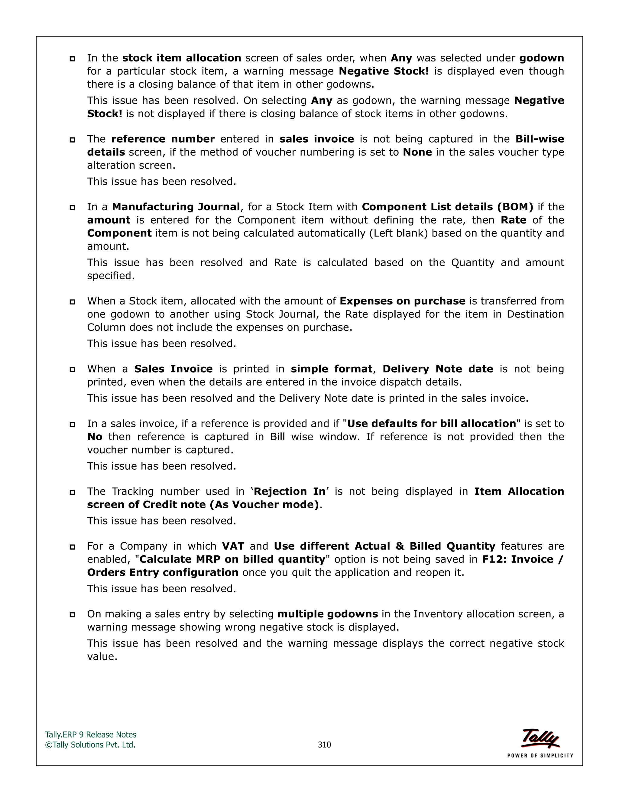 Tally.ERP 9 Release Notes 
©Tally Solutions Pvt. Ltd. 310 
 In the stock item allocation screen of sales order, when Any was selected under godown 
for a particular stock item, a warning message Negative Stock! is displayed even though 
there is a closing balance of that item in other godowns. 
This issue has been resolved. On selecting Any as godown, the warning message Negative 
Stock! is not displayed if there is closing balance of stock items in other godowns. 
 The reference number entered in sales invoice is not being captured in the Bill-wise 
details screen, if the method of voucher numbering is set to None in the sales voucher type 
alteration screen. 
This issue has been resolved. 
 In a Manufacturing Journal, for a Stock Item with Component List details (BOM) if the 
amount is entered for the Component item without defining the rate, then Rate of the 
Component item is not being calculated automatically (Left blank) based on the quantity and 
amount. 
This issue has been resolved and Rate is calculated based on the Quantity and amount 
specified. 
 When a Stock item, allocated with the amount of Expenses on purchase is transferred from 
one godown to another using Stock Journal, the Rate displayed for the item in Destination 
Column does not include the expenses on purchase. 
This issue has been resolved. 
 When a Sales Invoice is printed in simple format, Delivery Note date is not being 
printed, even when the details are entered in the invoice dispatch details. 
This issue has been resolved and the Delivery Note date is printed in the sales invoice. 
 In a sales invoice, if a reference is provided and if "Use defaults for bill allocation" is set to 
No then reference is captured in Bill wise window. If reference is not provided then the 
voucher number is captured. 
This issue has been resolved. 
 The Tracking number used in ‘Rejection In’ is not being displayed in Item Allocation 
screen of Credit note (As Voucher mode). 
This issue has been resolved. 
 For a Company in which VAT and Use different Actual & Billed Quantity features are 
enabled, "Calculate MRP on billed quantity" option is not being saved in F12: Invoice / 
Orders Entry configuration once you quit the application and reopen it. 
This issue has been resolved. 
 On making a sales entry by selecting multiple godowns in the Inventory allocation screen, a 
warning message showing wrong negative stock is displayed. 
This issue has been resolved and the warning message displays the correct negative stock 
value. 
 