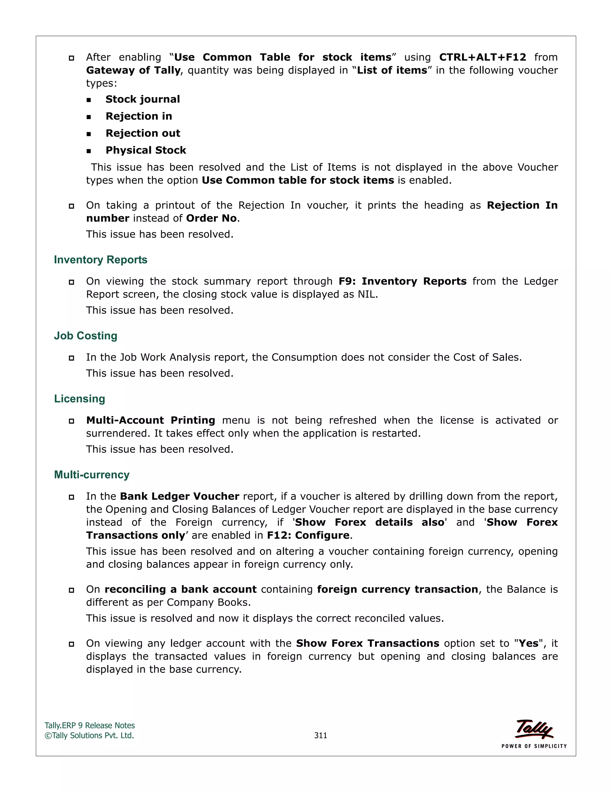 Tally.ERP 9 Release Notes 
©Tally Solutions Pvt. Ltd. 311 
 After enabling “Use Common Table for stock items” using CTRL+ALT+F12 from 
Gateway of Tally, quantity was being displayed in “List of items” in the following voucher 
types: 
Stock journal 
Rejection in 
Rejection out 
Physical Stock 
This issue has been resolved and the List of Items is not displayed in the above Voucher 
types when the option Use Common table for stock items is enabled. 
 On taking a printout of the Rejection In voucher, it prints the heading as Rejection In 
number instead of Order No. 
This issue has been resolved. 
Inventory Reports 
 On viewing the stock summary report through F9: Inventory Reports from the Ledger 
Report screen, the closing stock value is displayed as NIL. 
This issue has been resolved. 
Job Costing 
 In the Job Work Analysis report, the Consumption does not consider the Cost of Sales. 
This issue has been resolved. 
Licensing 
 Multi-Account Printing menu is not being refreshed when the license is activated or 
surrendered. It takes effect only when the application is restarted. 
This issue has been resolved. 
Multi-currency 
 In the Bank Ledger Voucher report, if a voucher is altered by drilling down from the report, 
the Opening and Closing Balances of Ledger Voucher report are displayed in the base currency 
instead of the Foreign currency, if 'Show Forex details also' and 'Show Forex 
Transactions only’ are enabled in F12: Configure. 
This issue has been resolved and on altering a voucher containing foreign currency, opening 
and closing balances appear in foreign currency only. 
 On reconciling a bank account containing foreign currency transaction, the Balance is 
different as per Company Books. 
This issue is resolved and now it displays the correct reconciled values. 
 On viewing any ledger account with the Show Forex Transactions option set to "Yes", it 
displays the transacted values in foreign currency but opening and closing balances are 
displayed in the base currency. 
 