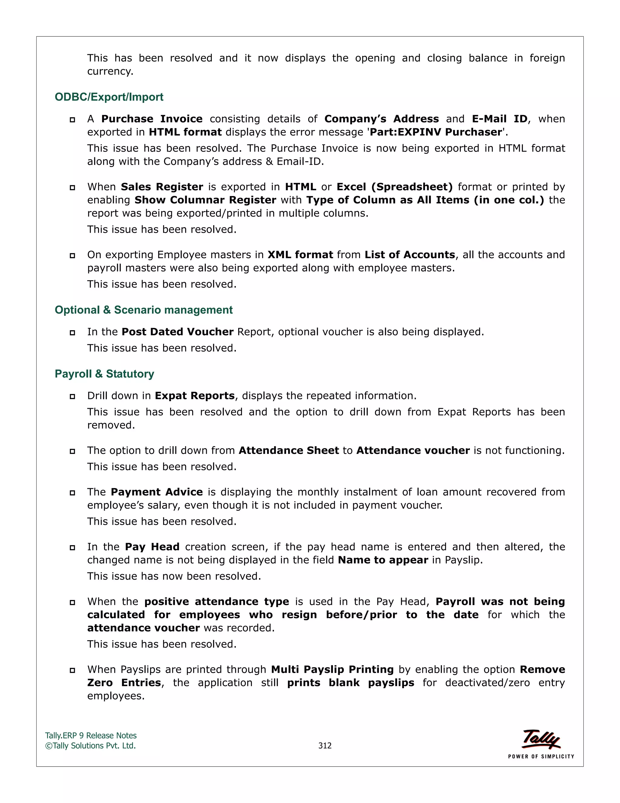 Tally.ERP 9 Release Notes 
©Tally Solutions Pvt. Ltd. 312 
This has been resolved and it now displays the opening and closing balance in foreign 
currency. 
ODBC/Export/Import 
 A Purchase Invoice consisting details of Company’s Address and E-Mail ID, when 
exported in HTML format displays the error message 'Part:EXPINV Purchaser'. 
This issue has been resolved. The Purchase Invoice is now being exported in HTML format 
along with the Company’s address & Email-ID. 
 When Sales Register is exported in HTML or Excel (Spreadsheet) format or printed by 
enabling Show Columnar Register with Type of Column as All Items (in one col.) the 
report was being exported/printed in multiple columns. 
This issue has been resolved. 
 On exporting Employee masters in XML format from List of Accounts, all the accounts and 
payroll masters were also being exported along with employee masters. 
This issue has been resolved. 
Optional & Scenario management 
 In the Post Dated Voucher Report, optional voucher is also being displayed. 
This issue has been resolved. 
Payroll & Statutory 
 Drill down in Expat Reports, displays the repeated information. 
This issue has been resolved and the option to drill down from Expat Reports has been 
removed. 
 The option to drill down from Attendance Sheet to Attendance voucher is not functioning. 
This issue has been resolved. 
 The Payment Advice is displaying the monthly instalment of loan amount recovered from 
employee’s salary, even though it is not included in payment voucher. 
This issue has been resolved. 
 In the Pay Head creation screen, if the pay head name is entered and then altered, the 
changed name is not being displayed in the field Name to appear in Payslip. 
This issue has now been resolved. 
 When the positive attendance type is used in the Pay Head, Payroll was not being 
calculated for employees who resign before/prior to the date for which the 
attendance voucher was recorded. 
This issue has been resolved. 
 When Payslips are printed through Multi Payslip Printing by enabling the option Remove 
Zero Entries, the application still prints blank payslips for deactivated/zero entry 
employees. 
 