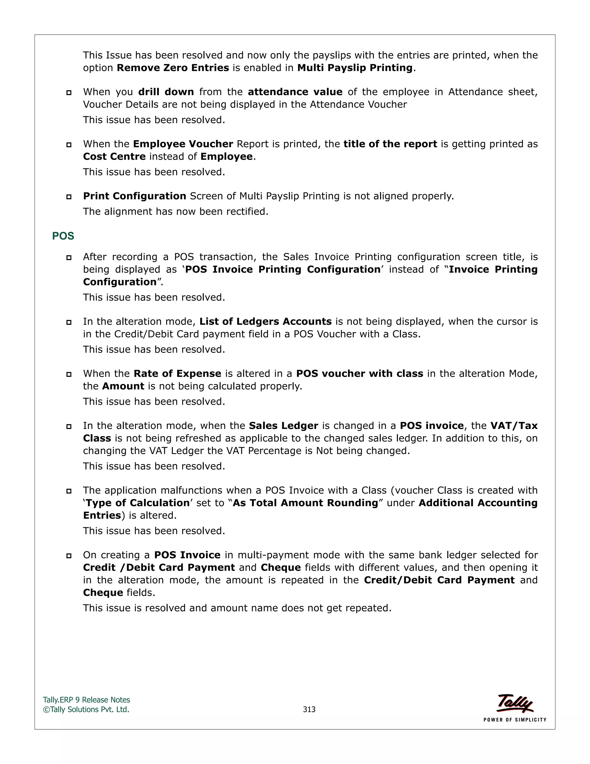 Tally.ERP 9 Release Notes 
©Tally Solutions Pvt. Ltd. 313 
This Issue has been resolved and now only the payslips with the entries are printed, when the 
option Remove Zero Entries is enabled in Multi Payslip Printing. 
 When you drill down from the attendance value of the employee in Attendance sheet, 
Voucher Details are not being displayed in the Attendance Voucher 
This issue has been resolved. 
 When the Employee Voucher Report is printed, the title of the report is getting printed as 
Cost Centre instead of Employee. 
This issue has been resolved. 
 Print Configuration Screen of Multi Payslip Printing is not aligned properly. 
The alignment has now been rectified. 
POS 
 After recording a POS transaction, the Sales Invoice Printing configuration screen title, is 
being displayed as ‘POS Invoice Printing Configuration’ instead of “Invoice Printing 
Configuration”. 
This issue has been resolved. 
 In the alteration mode, List of Ledgers Accounts is not being displayed, when the cursor is 
in the Credit/Debit Card payment field in a POS Voucher with a Class. 
This issue has been resolved. 
 When the Rate of Expense is altered in a POS voucher with class in the alteration Mode, 
the Amount is not being calculated properly. 
This issue has been resolved. 
 In the alteration mode, when the Sales Ledger is changed in a POS invoice, the VAT/Tax 
Class is not being refreshed as applicable to the changed sales ledger. In addition to this, on 
changing the VAT Ledger the VAT Percentage is Not being changed. 
This issue has been resolved. 
 The application malfunctions when a POS Invoice with a Class (voucher Class is created with 
‘Type of Calculation’ set to “As Total Amount Rounding” under Additional Accounting 
Entries) is altered. 
This issue has been resolved. 
 On creating a POS Invoice in multi-payment mode with the same bank ledger selected for 
Credit /Debit Card Payment and Cheque fields with different values, and then opening it 
in the alteration mode, the amount is repeated in the Credit/Debit Card Payment and 
Cheque fields. 
This issue is resolved and amount name does not get repeated. 
 
