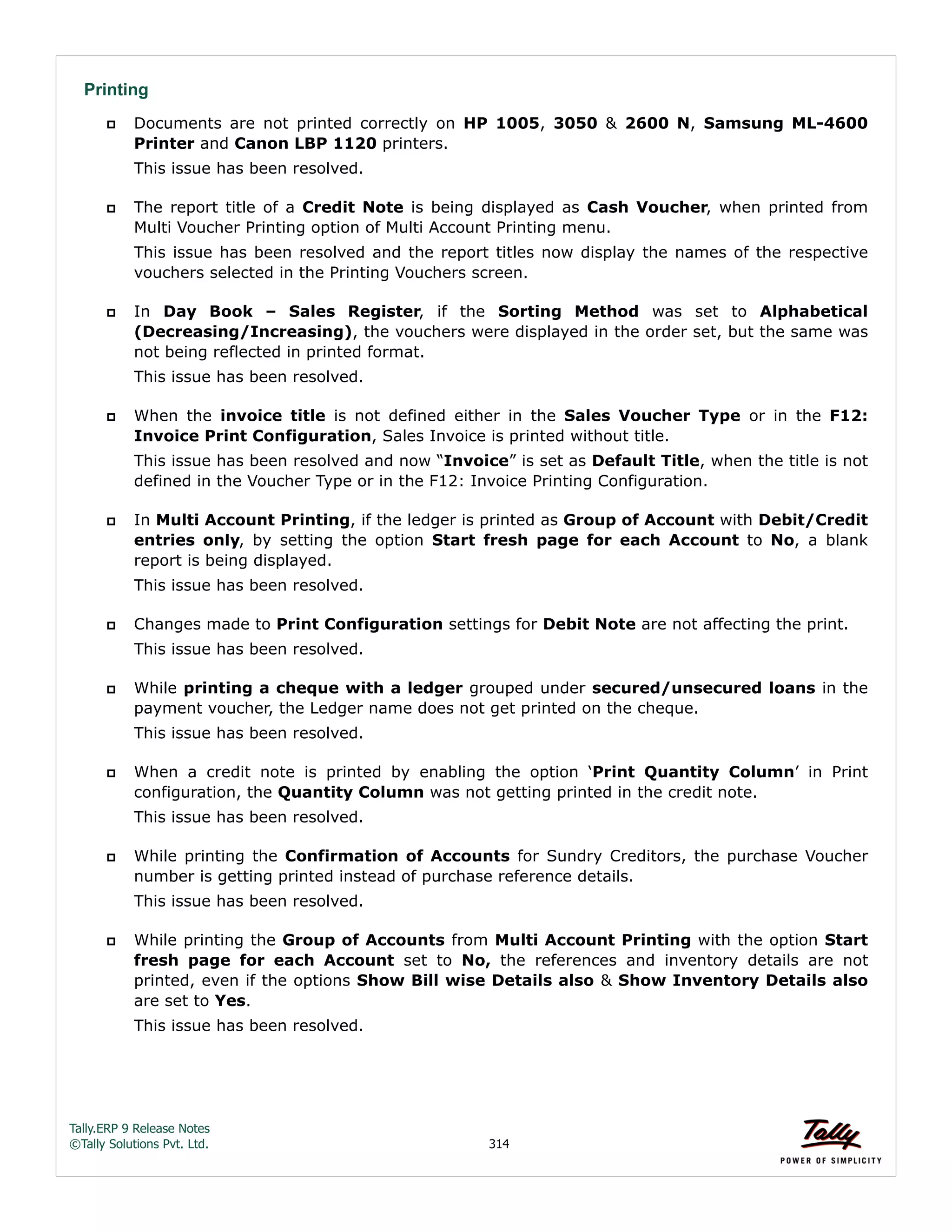Tally.ERP 9 Release Notes 
©Tally Solutions Pvt. Ltd. 314 
Printing 
 Documents are not printed correctly on HP 1005, 3050 & 2600 N, Samsung ML-4600 
Printer and Canon LBP 1120 printers. 
This issue has been resolved. 
 The report title of a Credit Note is being displayed as Cash Voucher, when printed from 
Multi Voucher Printing option of Multi Account Printing menu. 
This issue has been resolved and the report titles now display the names of the respective 
vouchers selected in the Printing Vouchers screen. 
 In Day Book – Sales Register, if the Sorting Method was set to Alphabetical 
(Decreasing/Increasing), the vouchers were displayed in the order set, but the same was 
not being reflected in printed format. 
This issue has been resolved. 
 When the invoice title is not defined either in the Sales Voucher Type or in the F12: 
Invoice Print Configuration, Sales Invoice is printed without title. 
This issue has been resolved and now “Invoice” is set as Default Title, when the title is not 
defined in the Voucher Type or in the F12: Invoice Printing Configuration. 
 In Multi Account Printing, if the ledger is printed as Group of Account with Debit/Credit 
entries only, by setting the option Start fresh page for each Account to No, a blank 
report is being displayed. 
This issue has been resolved. 
 Changes made to Print Configuration settings for Debit Note are not affecting the print. 
This issue has been resolved. 
 While printing a cheque with a ledger grouped under secured/unsecured loans in the 
payment voucher, the Ledger name does not get printed on the cheque. 
This issue has been resolved. 
 When a credit note is printed by enabling the option ‘Print Quantity Column’ in Print 
configuration, the Quantity Column was not getting printed in the credit note. 
This issue has been resolved. 
 While printing the Confirmation of Accounts for Sundry Creditors, the purchase Voucher 
number is getting printed instead of purchase reference details. 
This issue has been resolved. 
 While printing the Group of Accounts from Multi Account Printing with the option Start 
fresh page for each Account set to No, the references and inventory details are not 
printed, even if the options Show Bill wise Details also & Show Inventory Details also 
are set to Yes. 
This issue has been resolved. 
 