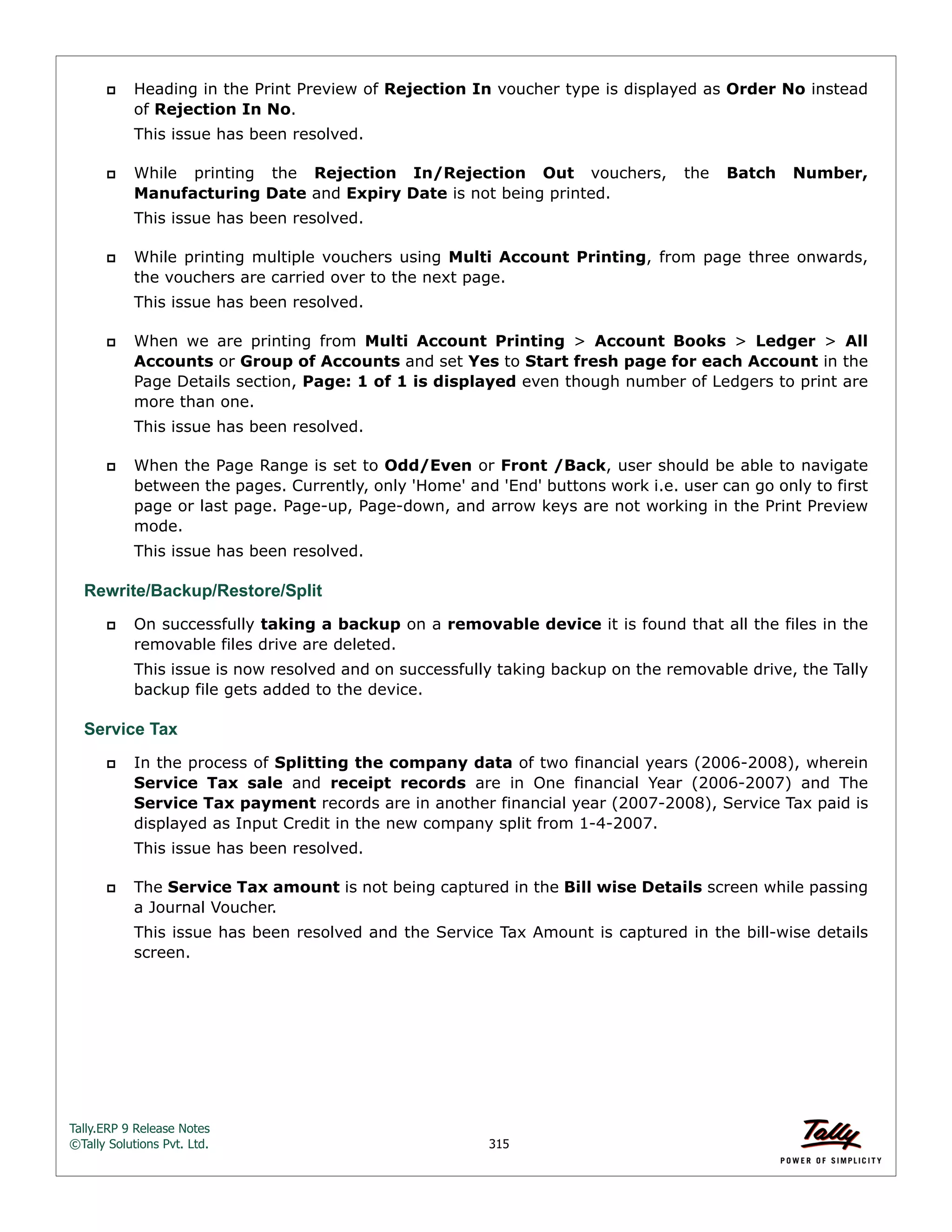 Tally.ERP 9 Release Notes 
©Tally Solutions Pvt. Ltd. 315 
 Heading in the Print Preview of Rejection In voucher type is displayed as Order No instead 
of Rejection In No. 
This issue has been resolved. 
 While printing the Rejection In/Rejection Out vouchers, the Batch Number, 
Manufacturing Date and Expiry Date is not being printed. 
This issue has been resolved. 
 While printing multiple vouchers using Multi Account Printing, from page three onwards, 
the vouchers are carried over to the next page. 
This issue has been resolved. 
 When we are printing from Multi Account Printing > Account Books > Ledger > All 
Accounts or Group of Accounts and set Yes to Start fresh page for each Account in the 
Page Details section, Page: 1 of 1 is displayed even though number of Ledgers to print are 
more than one. 
This issue has been resolved. 
 When the Page Range is set to Odd/Even or Front /Back, user should be able to navigate 
between the pages. Currently, only 'Home' and 'End' buttons work i.e. user can go only to first 
page or last page. Page-up, Page-down, and arrow keys are not working in the Print Preview 
mode. 
This issue has been resolved. 
Rewrite/Backup/Restore/Split 
 On successfully taking a backup on a removable device it is found that all the files in the 
removable files drive are deleted. 
This issue is now resolved and on successfully taking backup on the removable drive, the Tally 
backup file gets added to the device. 
Service Tax 
 In the process of Splitting the company data of two financial years (2006-2008), wherein 
Service Tax sale and receipt records are in One financial Year (2006-2007) and The 
Service Tax payment records are in another financial year (2007-2008), Service Tax paid is 
displayed as Input Credit in the new company split from 1-4-2007. 
This issue has been resolved. 
 The Service Tax amount is not being captured in the Bill wise Details screen while passing 
a Journal Voucher. 
This issue has been resolved and the Service Tax Amount is captured in the bill-wise details 
screen. 
 