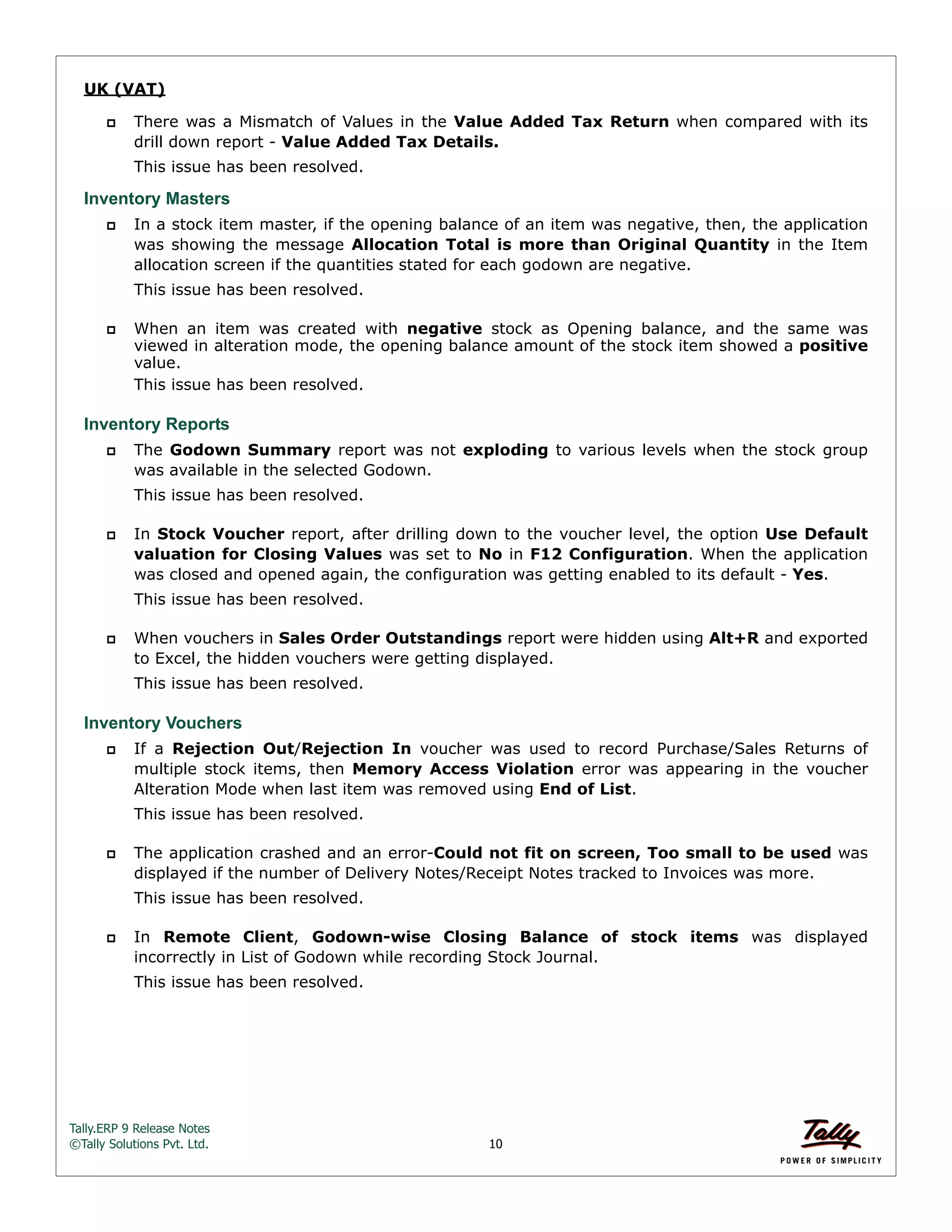 Tally.ERP 9 Release Notes 
©Tally Solutions Pvt. Ltd. 10 
UK (VAT) 
 There was a Mismatch of Values in the Value Added Tax Return when compared with its 
drill down report - Value Added Tax Details. 
This issue has been resolved. 
Inventory Masters 
 In a stock item master, if the opening balance of an item was negative, then, the application 
was showing the message Allocation Total is more than Original Quantity in the Item 
allocation screen if the quantities stated for each godown are negative. 
This issue has been resolved. 
 When an item was created with negative stock as Opening balance, and the same was 
viewed in alteration mode, the opening balance amount of the stock item showed a positive 
value. 
This issue has been resolved. 
Inventory Reports 
 The Godown Summary report was not exploding to various levels when the stock group 
was available in the selected Godown. 
This issue has been resolved. 
 In Stock Voucher report, after drilling down to the voucher level, the option Use Default 
valuation for Closing Values was set to No in F12 Configuration. When the application 
was closed and opened again, the configuration was getting enabled to its default - Yes. 
This issue has been resolved. 
 When vouchers in Sales Order Outstandings report were hidden using Alt+R and exported 
to Excel, the hidden vouchers were getting displayed. 
This issue has been resolved. 
Inventory Vouchers 
 If a Rejection Out/Rejection In voucher was used to record Purchase/Sales Returns of 
multiple stock items, then Memory Access Violation error was appearing in the voucher 
Alteration Mode when last item was removed using End of List. 
This issue has been resolved. 
 The application crashed and an error-Could not fit on screen, Too small to be used was 
displayed if the number of Delivery Notes/Receipt Notes tracked to Invoices was more. 
This issue has been resolved. 
 In Remote Client, Godown-wise Closing Balance of stock items was displayed 
incorrectly in List of Godown while recording Stock Journal. 
This issue has been resolved. 
 