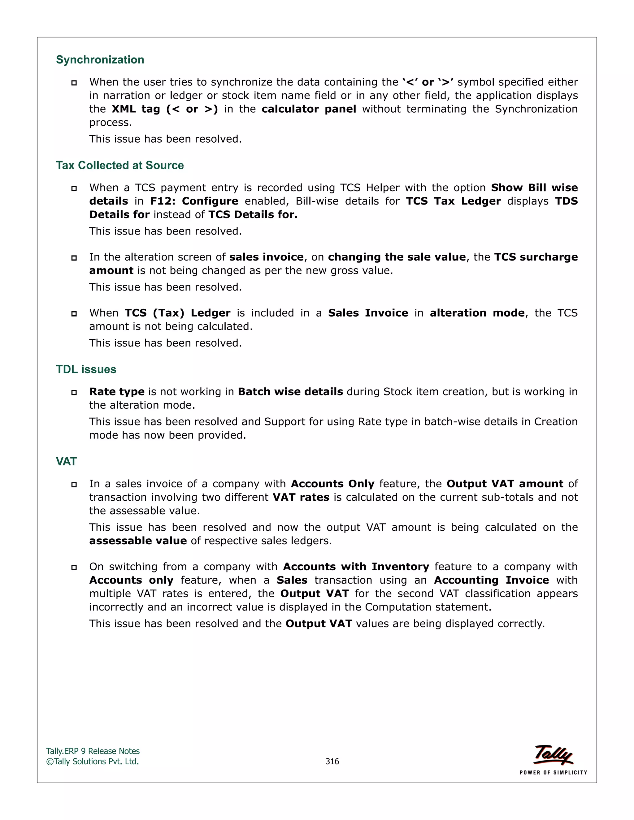 Tally.ERP 9 Release Notes 
©Tally Solutions Pvt. Ltd. 316 
Synchronization 
 When the user tries to synchronize the data containing the ‘<’ or ‘>’ symbol specified either 
in narration or ledger or stock item name field or in any other field, the application displays 
the XML tag (< or >) in the calculator panel without terminating the Synchronization 
process. 
This issue has been resolved. 
Tax Collected at Source 
 When a TCS payment entry is recorded using TCS Helper with the option Show Bill wise 
details in F12: Configure enabled, Bill-wise details for TCS Tax Ledger displays TDS 
Details for instead of TCS Details for. 
This issue has been resolved. 
 In the alteration screen of sales invoice, on changing the sale value, the TCS surcharge 
amount is not being changed as per the new gross value. 
This issue has been resolved. 
 When TCS (Tax) Ledger is included in a Sales Invoice in alteration mode, the TCS 
amount is not being calculated. 
This issue has been resolved. 
TDL issues 
 Rate type is not working in Batch wise details during Stock item creation, but is working in 
the alteration mode. 
This issue has been resolved and Support for using Rate type in batch-wise details in Creation 
mode has now been provided. 
VAT 
 In a sales invoice of a company with Accounts Only feature, the Output VAT amount of 
transaction involving two different VAT rates is calculated on the current sub-totals and not 
the assessable value. 
This issue has been resolved and now the output VAT amount is being calculated on the 
assessable value of respective sales ledgers. 
 On switching from a company with Accounts with Inventory feature to a company with 
Accounts only feature, when a Sales transaction using an Accounting Invoice with 
multiple VAT rates is entered, the Output VAT for the second VAT classification appears 
incorrectly and an incorrect value is displayed in the Computation statement. 
This issue has been resolved and the Output VAT values are being displayed correctly. 
