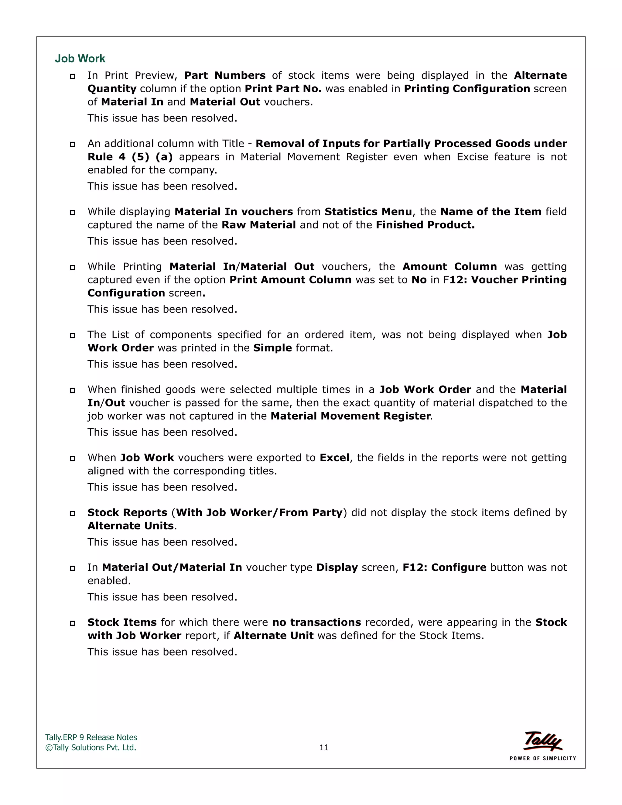 Tally.ERP 9 Release Notes 
©Tally Solutions Pvt. Ltd. 11 
Job Work 
 In Print Preview, Part Numbers of stock items were being displayed in the Alternate 
Quantity column if the option Print Part No. was enabled in Printing Configuration screen 
of Material In and Material Out vouchers. 
This issue has been resolved. 
 An additional column with Title - Removal of Inputs for Partially Processed Goods under 
Rule 4 (5) (a) appears in Material Movement Register even when Excise feature is not 
enabled for the company. 
This issue has been resolved. 
 While displaying Material In vouchers from Statistics Menu, the Name of the Item field 
captured the name of the Raw Material and not of the Finished Product. 
This issue has been resolved. 
 While Printing Material In/Material Out vouchers, the Amount Column was getting 
captured even if the option Print Amount Column was set to No in F12: Voucher Printing 
Configuration screen. 
This issue has been resolved. 
 The List of components specified for an ordered item, was not being displayed when Job 
Work Order was printed in the Simple format. 
This issue has been resolved. 
 When finished goods were selected multiple times in a Job Work Order and the Material 
In/Out voucher is passed for the same, then the exact quantity of material dispatched to the 
job worker was not captured in the Material Movement Register. 
This issue has been resolved. 
 When Job Work vouchers were exported to Excel, the fields in the reports were not getting 
aligned with the corresponding titles. 
This issue has been resolved. 
 Stock Reports (With Job Worker/From Party) did not display the stock items defined by 
Alternate Units. 
This issue has been resolved. 
 In Material Out/Material In voucher type Display screen, F12: Configure button was not 
enabled. 
This issue has been resolved. 
 Stock Items for which there were no transactions recorded, were appearing in the Stock 
with Job Worker report, if Alternate Unit was defined for the Stock Items. 
This issue has been resolved. 
 