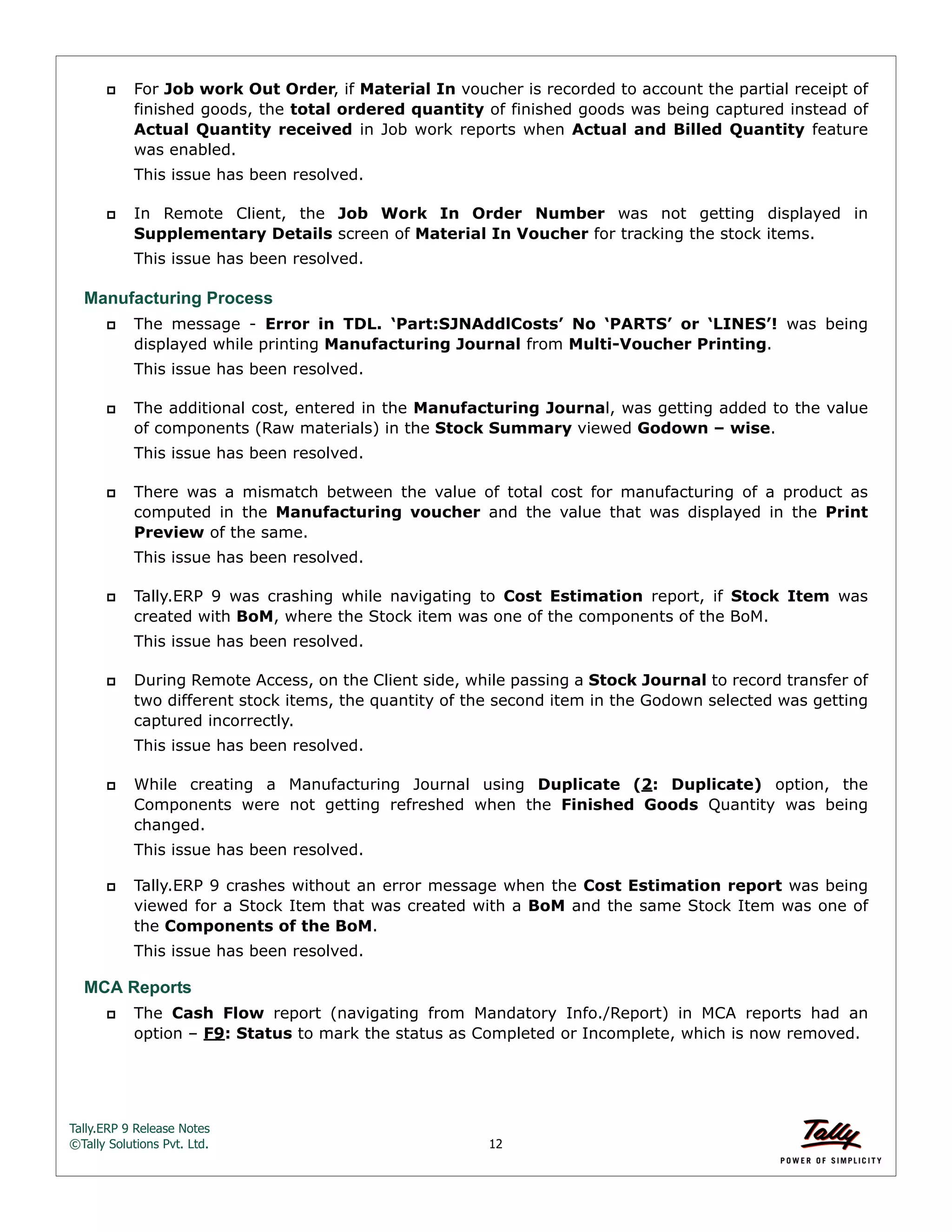 Tally.ERP 9 Release Notes 
©Tally Solutions Pvt. Ltd. 12 
 For Job work Out Order, if Material In voucher is recorded to account the partial receipt of 
finished goods, the total ordered quantity of finished goods was being captured instead of 
Actual Quantity received in Job work reports when Actual and Billed Quantity feature 
was enabled. 
This issue has been resolved. 
 In Remote Client, the Job Work In Order Number was not getting displayed in 
Supplementary Details screen of Material In Voucher for tracking the stock items. 
This issue has been resolved. 
Manufacturing Process 
 The message - Error in TDL. ‘Part:SJNAddlCosts’ No ‘PARTS’ or ‘LINES’! was being 
displayed while printing Manufacturing Journal from Multi-Voucher Printing. 
This issue has been resolved. 
 The additional cost, entered in the Manufacturing Journal, was getting added to the value 
of components (Raw materials) in the Stock Summary viewed Godown – wise. 
This issue has been resolved. 
 There was a mismatch between the value of total cost for manufacturing of a product as 
computed in the Manufacturing voucher and the value that was displayed in the Print 
Preview of the same. 
This issue has been resolved. 
 Tally.ERP 9 was crashing while navigating to Cost Estimation report, if Stock Item was 
created with BoM, where the Stock item was one of the components of the BoM. 
This issue has been resolved. 
 During Remote Access, on the Client side, while passing a Stock Journal to record transfer of 
two different stock items, the quantity of the second item in the Godown selected was getting 
captured incorrectly. 
This issue has been resolved. 
 While creating a Manufacturing Journal using Duplicate (2: Duplicate) option, the 
Components were not getting refreshed when the Finished Goods Quantity was being 
changed. 
This issue has been resolved. 
 Tally.ERP 9 crashes without an error message when the Cost Estimation report was being 
viewed for a Stock Item that was created with a BoM and the same Stock Item was one of 
the Components of the BoM. 
This issue has been resolved. 
MCA Reports 
 The Cash Flow report (navigating from Mandatory Info./Report) in MCA reports had an 
option – F9: Status to mark the status as Completed or Incomplete, which is now removed. 
 