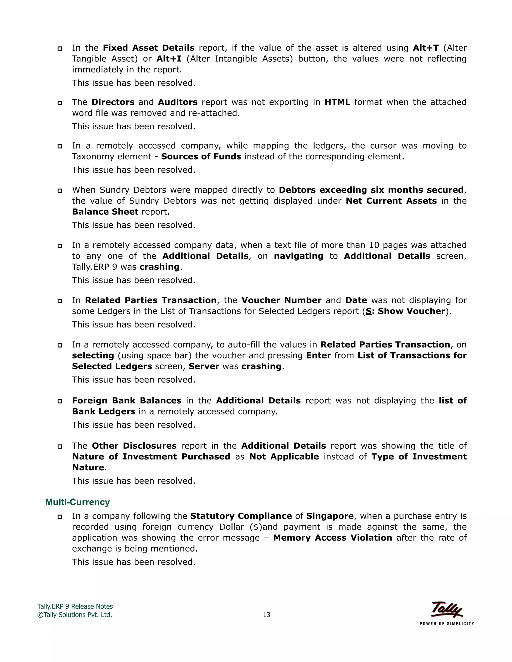 Tally.ERP 9 Release Notes 
©Tally Solutions Pvt. Ltd. 13 
 In the Fixed Asset Details report, if the value of the asset is altered using Alt+T (Alter 
Tangible Asset) or Alt+I (Alter Intangible Assets) button, the values were not reflecting 
immediately in the report. 
This issue has been resolved. 
 The Directors and Auditors report was not exporting in HTML format when the attached 
word file was removed and re-attached. 
This issue has been resolved. 
 In a remotely accessed company, while mapping the ledgers, the cursor was moving to 
Taxonomy element - Sources of Funds instead of the corresponding element. 
This issue has been resolved. 
 When Sundry Debtors were mapped directly to Debtors exceeding six months secured, 
the value of Sundry Debtors was not getting displayed under Net Current Assets in the 
Balance Sheet report. 
This issue has been resolved. 
 In a remotely accessed company data, when a text file of more than 10 pages was attached 
to any one of the Additional Details, on navigating to Additional Details screen, 
Tally.ERP 9 was crashing. 
This issue has been resolved. 
 In Related Parties Transaction, the Voucher Number and Date was not displaying for 
some Ledgers in the List of Transactions for Selected Ledgers report (S: Show Voucher). 
This issue has been resolved. 
 In a remotely accessed company, to auto-fill the values in Related Parties Transaction, on 
selecting (using space bar) the voucher and pressing Enter from List of Transactions for 
Selected Ledgers screen, Server was crashing. 
This issue has been resolved. 
 Foreign Bank Balances in the Additional Details report was not displaying the list of 
Bank Ledgers in a remotely accessed company. 
This issue has been resolved. 
 The Other Disclosures report in the Additional Details report was showing the title of 
Nature of Investment Purchased as Not Applicable instead of Type of Investment 
Nature. 
This issue has been resolved. 
Multi-Currency 
 In a company following the Statutory Compliance of Singapore, when a purchase entry is 
recorded using foreign currency Dollar ($)and payment is made against the same, the 
application was showing the error message – Memory Access Violation after the rate of 
exchange is being mentioned. 
This issue has been resolved. 
 