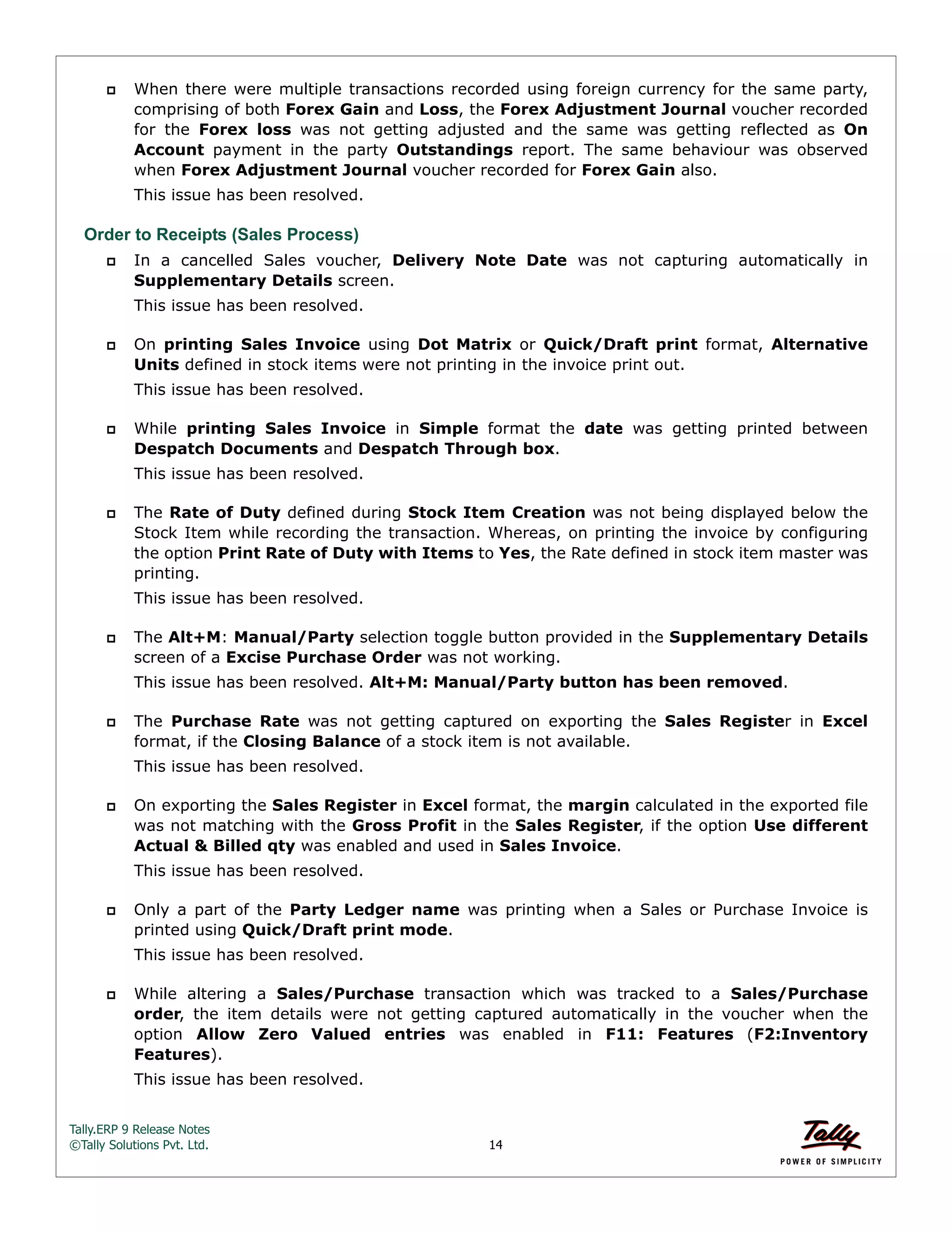 Tally.ERP 9 Release Notes 
©Tally Solutions Pvt. Ltd. 14 
 When there were multiple transactions recorded using foreign currency for the same party, 
comprising of both Forex Gain and Loss, the Forex Adjustment Journal voucher recorded 
for the Forex loss was not getting adjusted and the same was getting reflected as On 
Account payment in the party Outstandings report. The same behaviour was observed 
when Forex Adjustment Journal voucher recorded for Forex Gain also. 
This issue has been resolved. 
Order to Receipts (Sales Process) 
 In a cancelled Sales voucher, Delivery Note Date was not capturing automatically in 
Supplementary Details screen. 
This issue has been resolved. 
 On printing Sales Invoice using Dot Matrix or Quick/Draft print format, Alternative 
Units defined in stock items were not printing in the invoice print out. 
This issue has been resolved. 
 While printing Sales Invoice in Simple format the date was getting printed between 
Despatch Documents and Despatch Through box. 
This issue has been resolved. 
 The Rate of Duty defined during Stock Item Creation was not being displayed below the 
Stock Item while recording the transaction. Whereas, on printing the invoice by configuring 
the option Print Rate of Duty with Items to Yes, the Rate defined in stock item master was 
printing. 
This issue has been resolved. 
 The Alt+M: Manual/Party selection toggle button provided in the Supplementary Details 
screen of a Excise Purchase Order was not working. 
This issue has been resolved. Alt+M: Manual/Party button has been removed. 
 The Purchase Rate was not getting captured on exporting the Sales Register in Excel 
format, if the Closing Balance of a stock item is not available. 
This issue has been resolved. 
 On exporting the Sales Register in Excel format, the margin calculated in the exported file 
was not matching with the Gross Profit in the Sales Register, if the option Use different 
Actual & Billed qty was enabled and used in Sales Invoice. 
This issue has been resolved. 
 Only a part of the Party Ledger name was printing when a Sales or Purchase Invoice is 
printed using Quick/Draft print mode. 
This issue has been resolved. 
 While altering a Sales/Purchase transaction which was tracked to a Sales/Purchase 
order, the item details were not getting captured automatically in the voucher when the 
option Allow Zero Valued entries was enabled in F11: Features (F2:Inventory 
Features). 
This issue has been resolved. 
 