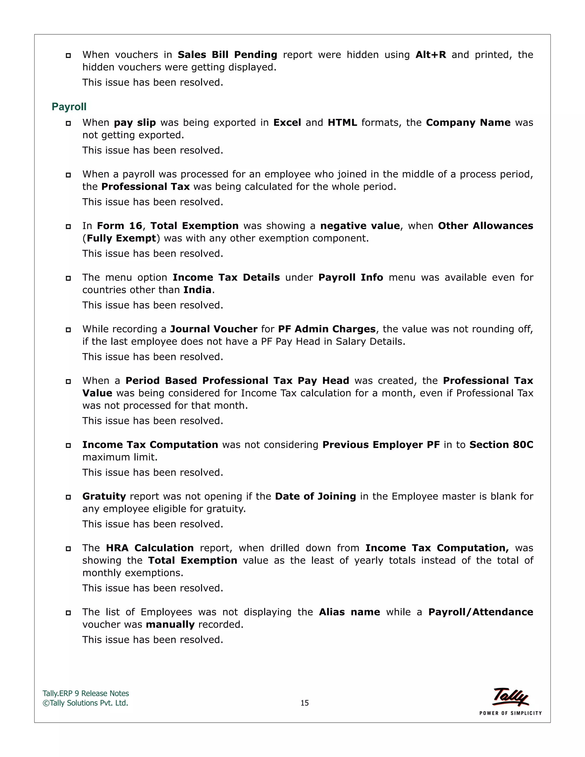 Tally.ERP 9 Release Notes 
©Tally Solutions Pvt. Ltd. 15 
 When vouchers in Sales Bill Pending report were hidden using Alt+R and printed, the 
hidden vouchers were getting displayed. 
This issue has been resolved. 
Payroll 
 When pay slip was being exported in Excel and HTML formats, the Company Name was 
not getting exported. 
This issue has been resolved. 
 When a payroll was processed for an employee who joined in the middle of a process period, 
the Professional Tax was being calculated for the whole period. 
This issue has been resolved. 
 In Form 16, Total Exemption was showing a negative value, when Other Allowances 
(Fully Exempt) was with any other exemption component. 
This issue has been resolved. 
 The menu option Income Tax Details under Payroll Info menu was available even for 
countries other than India. 
This issue has been resolved. 
 While recording a Journal Voucher for PF Admin Charges, the value was not rounding off, 
if the last employee does not have a PF Pay Head in Salary Details. 
This issue has been resolved. 
 When a Period Based Professional Tax Pay Head was created, the Professional Tax 
Value was being considered for Income Tax calculation for a month, even if Professional Tax 
was not processed for that month. 
This issue has been resolved. 
 Income Tax Computation was not considering Previous Employer PF in to Section 80C 
maximum limit. 
This issue has been resolved. 
 Gratuity report was not opening if the Date of Joining in the Employee master is blank for 
any employee eligible for gratuity. 
This issue has been resolved. 
 The HRA Calculation report, when drilled down from Income Tax Computation, was 
showing the Total Exemption value as the least of yearly totals instead of the total of 
monthly exemptions. 
This issue has been resolved. 
 The list of Employees was not displaying the Alias name while a Payroll/Attendance 
voucher was manually recorded. 
This issue has been resolved. 
 