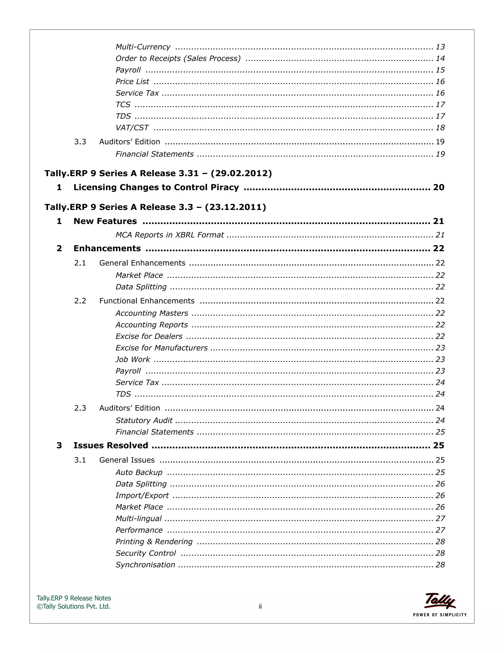 Tally.ERP 9 Release Notes 
©Tally Solutions Pvt. Ltd. ii 
Multi-Currency ................................................................................................ 13 
Order to Receipts (Sales Process) ...................................................................... 14 
Payroll ........................................................................................................... 15 
Price List ........................................................................................................ 16 
Service Tax ..................................................................................................... 16 
TCS ............................................................................................................... 17 
TDS ............................................................................................................... 17 
VAT/CST ........................................................................................................ 18 
3.3 Auditors’ Edition .................................................................................................... 19 
Financial Statements ........................................................................................ 19 
Tally.ERP 9 Series A Release 3.31 – (29.02.2012) 
1 Licensing Changes to Control Piracy ............................................................... 20 
Tally.ERP 9 Series A Release 3.3 – (23.12.2011) 
1 New Features ................................................................................................. 21 
MCA Reports in XBRL Format ............................................................................. 21 
2 Enhancements ................................................................................................ 22 
2.1 General Enhancements ........................................................................................... 22 
Market Place ................................................................................................... 22 
Data Splitting .................................................................................................. 22 
2.2 Functional Enhancements ....................................................................................... 22 
Accounting Masters .......................................................................................... 22 
Accounting Reports .......................................................................................... 22 
Excise for Dealers ............................................................................................ 22 
Excise for Manufacturers ................................................................................... 23 
Job Work ........................................................................................................ 23 
Payroll ........................................................................................................... 23 
Service Tax ..................................................................................................... 24 
TDS ............................................................................................................... 24 
2.3 Auditors’ Edition .................................................................................................... 24 
Statutory Audit ................................................................................................ 24 
Financial Statements ........................................................................................ 25 
3 Issues Resolved .............................................................................................. 25 
3.1 General Issues ...................................................................................................... 25 
Auto Backup ................................................................................................... 25 
Data Splitting .................................................................................................. 26 
Import/Export ................................................................................................. 26 
Market Place ................................................................................................... 26 
Multi-lingual .................................................................................................... 27 
Performance ................................................................................................... 27 
Printing & Rendering ........................................................................................ 28 
Security Control .............................................................................................. 28 
Synchronisation ............................................................................................... 28 
 
