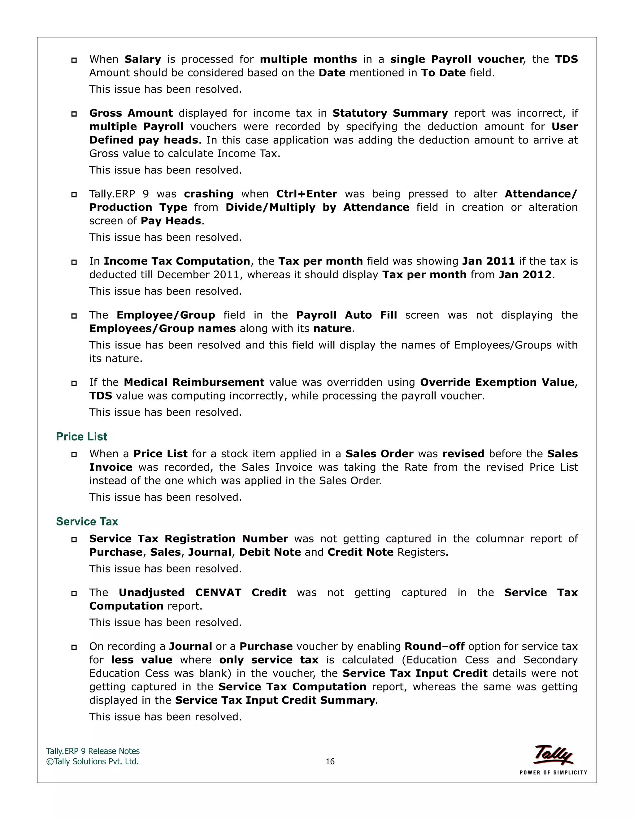 Tally.ERP 9 Release Notes 
©Tally Solutions Pvt. Ltd. 16 
 When Salary is processed for multiple months in a single Payroll voucher, the TDS 
Amount should be considered based on the Date mentioned in To Date field. 
This issue has been resolved. 
 Gross Amount displayed for income tax in Statutory Summary report was incorrect, if 
multiple Payroll vouchers were recorded by specifying the deduction amount for User 
Defined pay heads. In this case application was adding the deduction amount to arrive at 
Gross value to calculate Income Tax. 
This issue has been resolved. 
 Tally.ERP 9 was crashing when Ctrl+Enter was being pressed to alter Attendance/ 
Production Type from Divide/Multiply by Attendance field in creation or alteration 
screen of Pay Heads. 
This issue has been resolved. 
 In Income Tax Computation, the Tax per month field was showing Jan 2011 if the tax is 
deducted till December 2011, whereas it should display Tax per month from Jan 2012. 
This issue has been resolved. 
 The Employee/Group field in the Payroll Auto Fill screen was not displaying the 
Employees/Group names along with its nature. 
This issue has been resolved and this field will display the names of Employees/Groups with 
its nature. 
 If the Medical Reimbursement value was overridden using Override Exemption Value, 
TDS value was computing incorrectly, while processing the payroll voucher. 
This issue has been resolved. 
Price List 
 When a Price List for a stock item applied in a Sales Order was revised before the Sales 
Invoice was recorded, the Sales Invoice was taking the Rate from the revised Price List 
instead of the one which was applied in the Sales Order. 
This issue has been resolved. 
Service Tax 
 Service Tax Registration Number was not getting captured in the columnar report of 
Purchase, Sales, Journal, Debit Note and Credit Note Registers. 
This issue has been resolved. 
 The Unadjusted CENVAT Credit was not getting captured in the Service Tax 
Computation report. 
This issue has been resolved. 
 On recording a Journal or a Purchase voucher by enabling Round–off option for service tax 
for less value where only service tax is calculated (Education Cess and Secondary 
Education Cess was blank) in the voucher, the Service Tax Input Credit details were not 
getting captured in the Service Tax Computation report, whereas the same was getting 
displayed in the Service Tax Input Credit Summary. 
This issue has been resolved. 
 