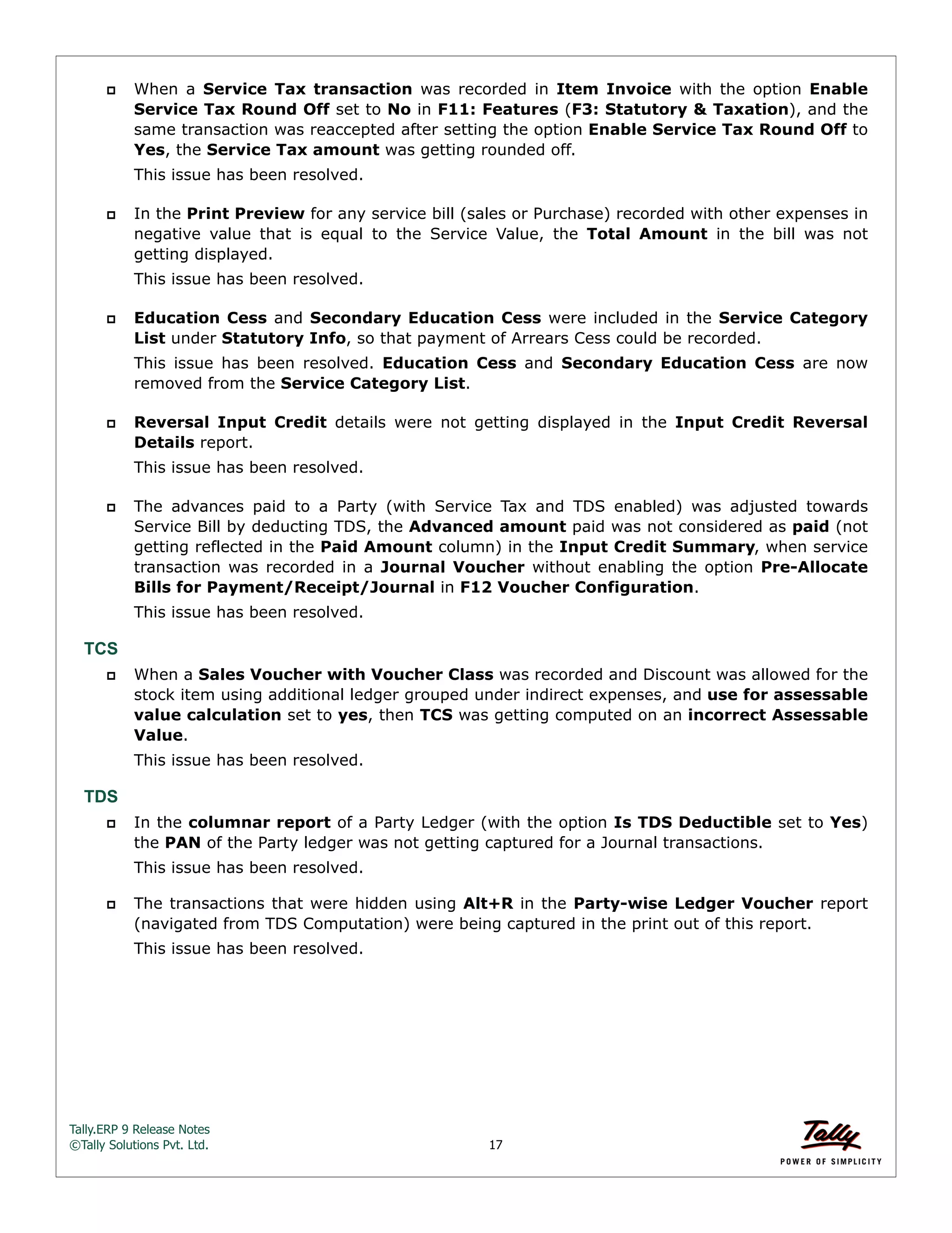Tally.ERP 9 Release Notes 
©Tally Solutions Pvt. Ltd. 17 
 When a Service Tax transaction was recorded in Item Invoice with the option Enable 
Service Tax Round Off set to No in F11: Features (F3: Statutory & Taxation), and the 
same transaction was reaccepted after setting the option Enable Service Tax Round Off to 
Yes, the Service Tax amount was getting rounded off. 
This issue has been resolved. 
 In the Print Preview for any service bill (sales or Purchase) recorded with other expenses in 
negative value that is equal to the Service Value, the Total Amount in the bill was not 
getting displayed. 
This issue has been resolved. 
 Education Cess and Secondary Education Cess were included in the Service Category 
List under Statutory Info, so that payment of Arrears Cess could be recorded. 
This issue has been resolved. Education Cess and Secondary Education Cess are now 
removed from the Service Category List. 
 Reversal Input Credit details were not getting displayed in the Input Credit Reversal 
Details report. 
This issue has been resolved. 
 The advances paid to a Party (with Service Tax and TDS enabled) was adjusted towards 
Service Bill by deducting TDS, the Advanced amount paid was not considered as paid (not 
getting reflected in the Paid Amount column) in the Input Credit Summary, when service 
transaction was recorded in a Journal Voucher without enabling the option Pre-Allocate 
Bills for Payment/Receipt/Journal in F12 Voucher Configuration. 
This issue has been resolved. 
TCS 
 When a Sales Voucher with Voucher Class was recorded and Discount was allowed for the 
stock item using additional ledger grouped under indirect expenses, and use for assessable 
value calculation set to yes, then TCS was getting computed on an incorrect Assessable 
Value. 
This issue has been resolved. 
TDS 
 In the columnar report of a Party Ledger (with the option Is TDS Deductible set to Yes) 
the PAN of the Party ledger was not getting captured for a Journal transactions. 
This issue has been resolved. 
 The transactions that were hidden using Alt+R in the Party-wise Ledger Voucher report 
(navigated from TDS Computation) were being captured in the print out of this report. 
This issue has been resolved. 
 