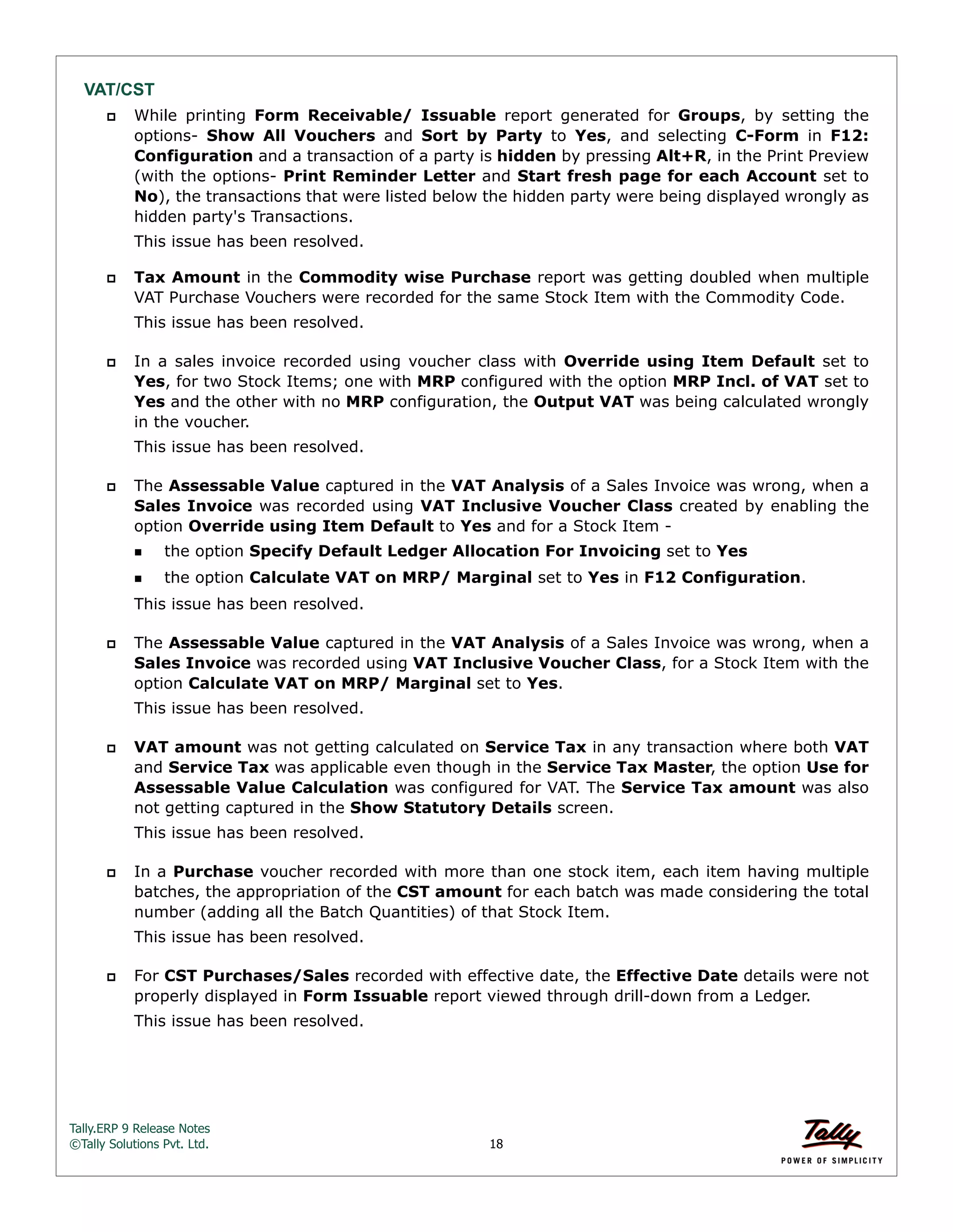 Tally.ERP 9 Release Notes 
©Tally Solutions Pvt. Ltd. 18 
VAT/CST 
 While printing Form Receivable/ Issuable report generated for Groups, by setting the 
options- Show All Vouchers and Sort by Party to Yes, and selecting C-Form in F12: 
Configuration and a transaction of a party is hidden by pressing Alt+R, in the Print Preview 
(with the options- Print Reminder Letter and Start fresh page for each Account set to 
No), the transactions that were listed below the hidden party were being displayed wrongly as 
hidden party's Transactions. 
This issue has been resolved. 
 Tax Amount in the Commodity wise Purchase report was getting doubled when multiple 
VAT Purchase Vouchers were recorded for the same Stock Item with the Commodity Code. 
This issue has been resolved. 
 In a sales invoice recorded using voucher class with Override using Item Default set to 
Yes, for two Stock Items; one with MRP configured with the option MRP Incl. of VAT set to 
Yes and the other with no MRP configuration, the Output VAT was being calculated wrongly 
in the voucher. 
This issue has been resolved. 
 The Assessable Value captured in the VAT Analysis of a Sales Invoice was wrong, when a 
Sales Invoice was recorded using VAT Inclusive Voucher Class created by enabling the 
option Override using Item Default to Yes and for a Stock Item - 
the option Specify Default Ledger Allocation For Invoicing set to Yes 
the option Calculate VAT on MRP/ Marginal set to Yes in F12 Configuration. 
This issue has been resolved. 
 The Assessable Value captured in the VAT Analysis of a Sales Invoice was wrong, when a 
Sales Invoice was recorded using VAT Inclusive Voucher Class, for a Stock Item with the 
option Calculate VAT on MRP/ Marginal set to Yes. 
This issue has been resolved. 
 VAT amount was not getting calculated on Service Tax in any transaction where both VAT 
and Service Tax was applicable even though in the Service Tax Master, the option Use for 
Assessable Value Calculation was configured for VAT. The Service Tax amount was also 
not getting captured in the Show Statutory Details screen. 
This issue has been resolved. 
 In a Purchase voucher recorded with more than one stock item, each item having multiple 
batches, the appropriation of the CST amount for each batch was made considering the total 
number (adding all the Batch Quantities) of that Stock Item. 
This issue has been resolved. 
 For CST Purchases/Sales recorded with effective date, the Effective Date details were not 
properly displayed in Form Issuable report viewed through drill-down from a Ledger. 
This issue has been resolved. 
 