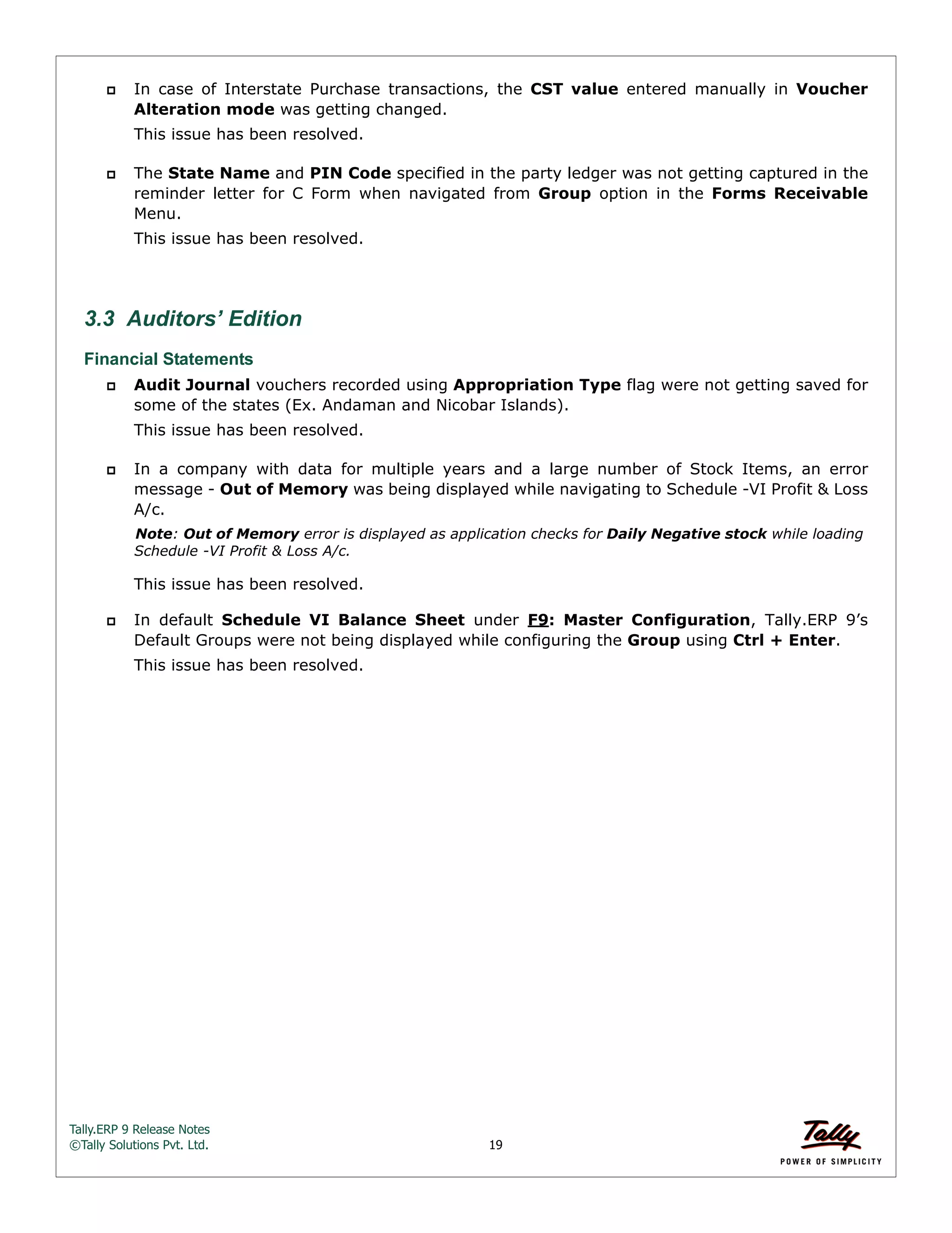 Tally.ERP 9 Release Notes 
©Tally Solutions Pvt. Ltd. 19 
 In case of Interstate Purchase transactions, the CST value entered manually in Voucher 
Alteration mode was getting changed. 
This issue has been resolved. 
 The State Name and PIN Code specified in the party ledger was not getting captured in the 
reminder letter for C Form when navigated from Group option in the Forms Receivable 
Menu. 
This issue has been resolved. 
3.3 Auditors’ Edition 
Financial Statements 
 Audit Journal vouchers recorded using Appropriation Type flag were not getting saved for 
some of the states (Ex. Andaman and Nicobar Islands). 
This issue has been resolved. 
 In a company with data for multiple years and a large number of Stock Items, an error 
message - Out of Memory was being displayed while navigating to Schedule -VI Profit & Loss 
A/c. 
Note: Out of Memory error is displayed as application checks for Daily Negative stock while loading 
Schedule -VI Profit & Loss A/c. 
This issue has been resolved. 
 In default Schedule VI Balance Sheet under F9: Master Configuration, Tally.ERP 9’s 
Default Groups were not being displayed while configuring the Group using Ctrl + Enter. 
This issue has been resolved. 
 