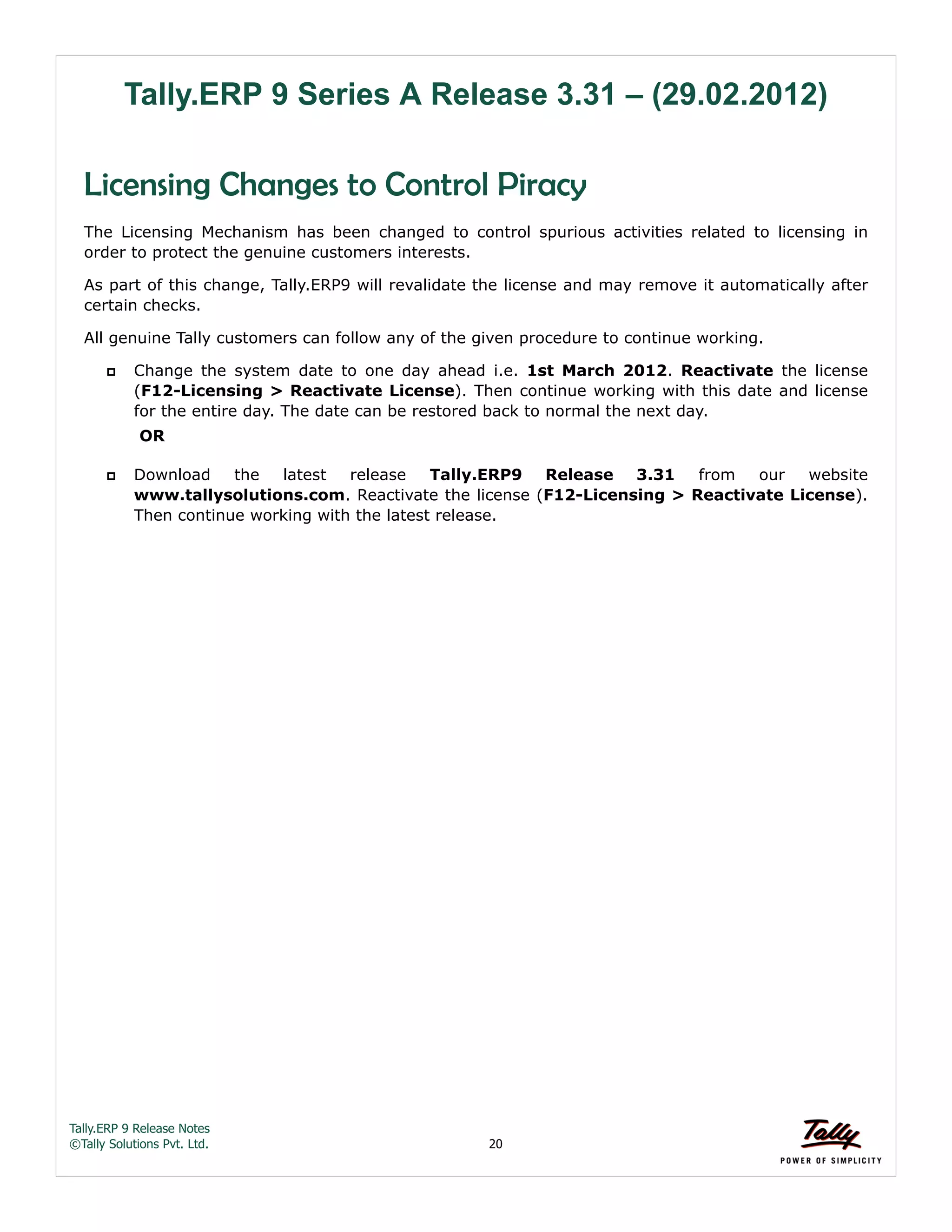 Tally.ERP 9 Release Notes 
©Tally Solutions Pvt. Ltd. 20 
Tally.ERP 9 Series A Release 3.31 – (29.02.2012) 
Licensing Changes to Control Piracy 
The Licensing Mechanism has been changed to control spurious activities related to licensing in 
order to protect the genuine customers interests. 
As part of this change, Tally.ERP9 will revalidate the license and may remove it automatically after 
certain checks. 
All genuine Tally customers can follow any of the given procedure to continue working. 
 Change the system date to one day ahead i.e. 1st March 2012. Reactivate the license 
(F12-Licensing > Reactivate License). Then continue working with this date and license 
for the entire day. The date can be restored back to normal the next day. 
OR 
 Download the latest release Tally.ERP9 Release 3.31 from our website 
www.tallysolutions.com. Reactivate the license (F12-Licensing > Reactivate License). 
Then continue working with the latest release. 
 