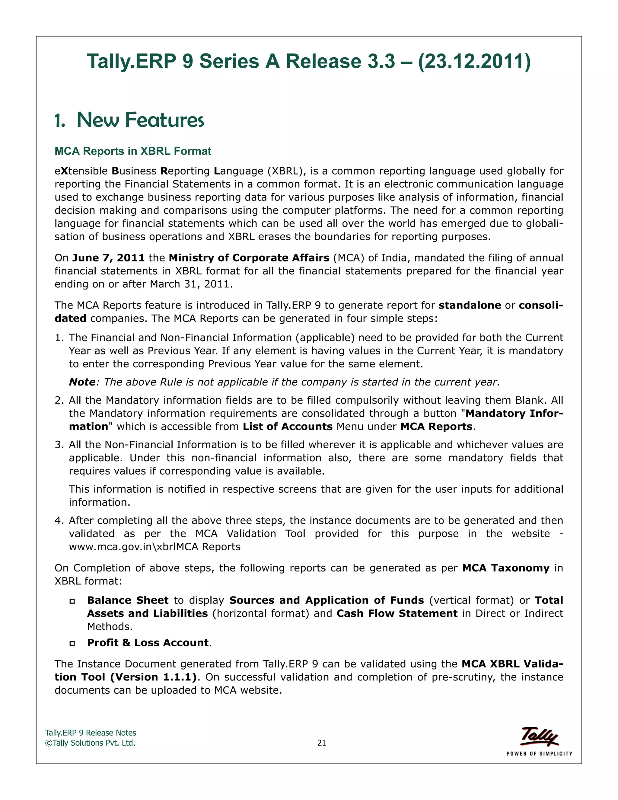 Tally.ERP 9 Release Notes 
©Tally Solutions Pvt. Ltd. 21 
Tally.ERP 9 Series A Release 3.3 – (23.12.2011) 
1. New Features 
MCA Reports in XBRL Format 
eXtensible Business Reporting Language (XBRL), is a common reporting language used globally for 
reporting the Financial Statements in a common format. It is an electronic communication language 
used to exchange business reporting data for various purposes like analysis of information, financial 
decision making and comparisons using the computer platforms. The need for a common reporting 
language for financial statements which can be used all over the world has emerged due to globali-sation 
of business operations and XBRL erases the boundaries for reporting purposes. 
On June 7, 2011 the Ministry of Corporate Affairs (MCA) of India, mandated the filing of annual 
financial statements in XBRL format for all the financial statements prepared for the financial year 
ending on or after March 31, 2011. 
The MCA Reports feature is introduced in Tally.ERP 9 to generate report for standalone or consoli-dated 
companies. The MCA Reports can be generated in four simple steps: 
1. The Financial and Non-Financial Information (applicable) need to be provided for both the Current 
Year as well as Previous Year. If any element is having values in the Current Year, it is mandatory 
to enter the corresponding Previous Year value for the same element. 
Note: The above Rule is not applicable if the company is started in the current year. 
2. All the Mandatory information fields are to be filled compulsorily without leaving them Blank. All 
the Mandatory information requirements are consolidated through a button "Mandatory Infor-mation" 
which is accessible from List of Accounts Menu under MCA Reports. 
3. All the Non-Financial Information is to be filled wherever it is applicable and whichever values are 
applicable. Under this non-financial information also, there are some mandatory fields that 
requires values if corresponding value is available. 
This information is notified in respective screens that are given for the user inputs for additional 
information. 
4. After completing all the above three steps, the instance documents are to be generated and then 
validated as per the MCA Validation Tool provided for this purpose in the website - 
www.mca.gov.inxbrlMCA Reports 
On Completion of above steps, the following reports can be generated as per MCA Taxonomy in 
XBRL format: 
 Balance Sheet to display Sources and Application of Funds (vertical format) or Total 
Assets and Liabilities (horizontal format) and Cash Flow Statement in Direct or Indirect 
Methods. 
 Profit & Loss Account. 
The Instance Document generated from Tally.ERP 9 can be validated using the MCA XBRL Valida-tion 
Tool (Version 1.1.1). On successful validation and completion of pre-scrutiny, the instance 
documents can be uploaded to MCA website. 
 
