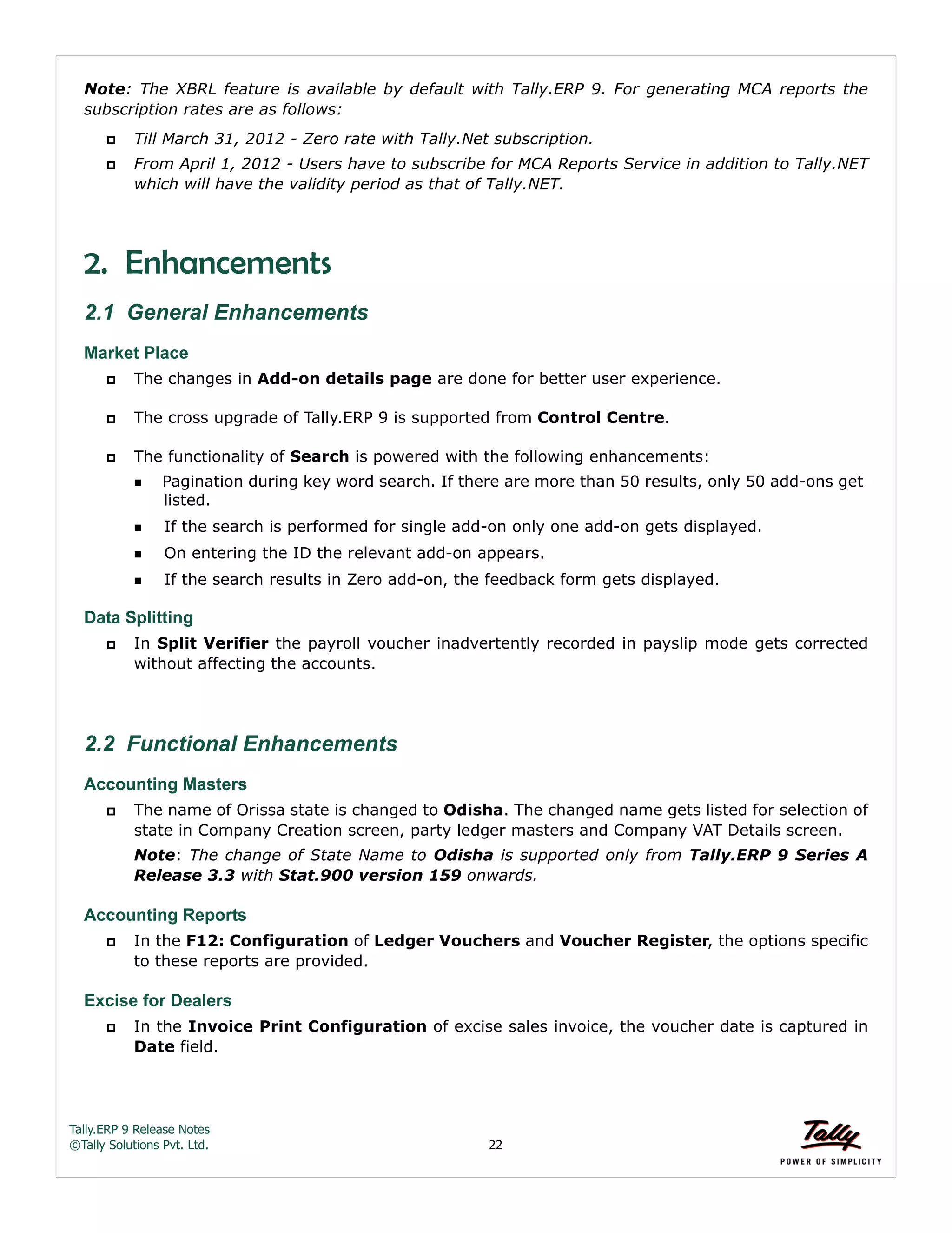 Tally.ERP 9 Release Notes 
©Tally Solutions Pvt. Ltd. 22 
Note: The XBRL feature is available by default with Tally.ERP 9. For generating MCA reports the 
subscription rates are as follows: 
 Till March 31, 2012 - Zero rate with Tally.Net subscription. 
 From April 1, 2012 - Users have to subscribe for MCA Reports Service in addition to Tally.NET 
which will have the validity period as that of Tally.NET. 
2. Enhancements 
2.1 General Enhancements 
Market Place 
 The changes in Add-on details page are done for better user experience. 
 The cross upgrade of Tally.ERP 9 is supported from Control Centre. 
 The functionality of Search is powered with the following enhancements: 
Pagination during key word search. If there are more than 50 results, only 50 add-ons get 
listed. 
If the search is performed for single add-on only one add-on gets displayed. 
On entering the ID the relevant add-on appears. 
If the search results in Zero add-on, the feedback form gets displayed. 
Data Splitting 
 In Split Verifier the payroll voucher inadvertently recorded in payslip mode gets corrected 
without affecting the accounts. 
2.2 Functional Enhancements 
Accounting Masters 
 The name of Orissa state is changed to Odisha. The changed name gets listed for selection of 
state in Company Creation screen, party ledger masters and Company VAT Details screen. 
Note: The change of State Name to Odisha is supported only from Tally.ERP 9 Series A 
Release 3.3 with Stat.900 version 159 onwards. 
Accounting Reports 
 In the F12: Configuration of Ledger Vouchers and Voucher Register, the options specific 
to these reports are provided. 
Excise for Dealers 
 In the Invoice Print Configuration of excise sales invoice, the voucher date is captured in 
Date field. 
 