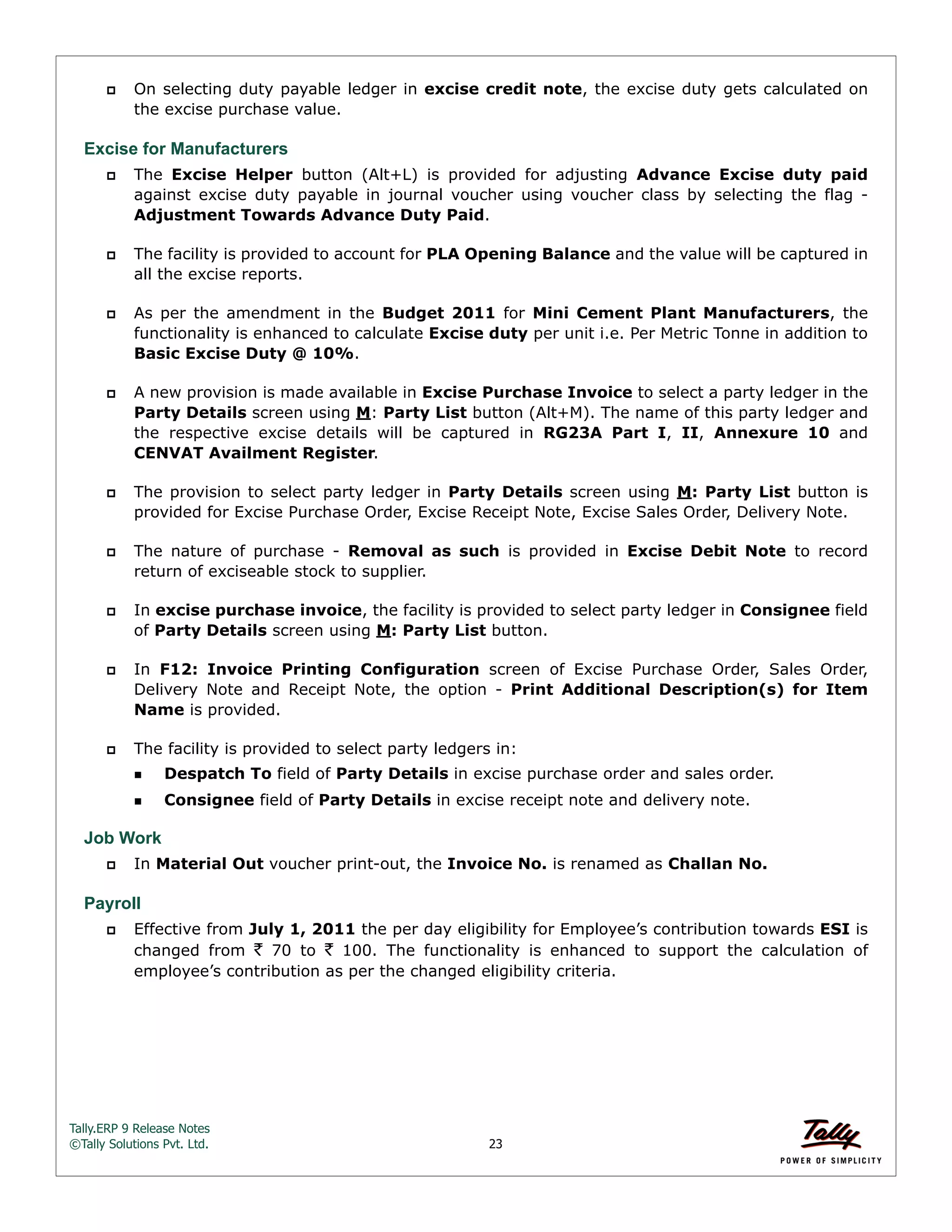 Tally.ERP 9 Release Notes 
©Tally Solutions Pvt. Ltd. 23 
 On selecting duty payable ledger in excise credit note, the excise duty gets calculated on 
the excise purchase value. 
Excise for Manufacturers 
 The Excise Helper button (Alt+L) is provided for adjusting Advance Excise duty paid 
against excise duty payable in journal voucher using voucher class by selecting the flag - 
Adjustment Towards Advance Duty Paid. 
 The facility is provided to account for PLA Opening Balance and the value will be captured in 
all the excise reports. 
 As per the amendment in the Budget 2011 for Mini Cement Plant Manufacturers, the 
functionality is enhanced to calculate Excise duty per unit i.e. Per Metric Tonne in addition to 
Basic Excise Duty @ 10%. 
 A new provision is made available in Excise Purchase Invoice to select a party ledger in the 
Party Details screen using M: Party List button (Alt+M). The name of this party ledger and 
the respective excise details will be captured in RG23A Part I, II, Annexure 10 and 
CENVAT Availment Register. 
 The provision to select party ledger in Party Details screen using M: Party List button is 
provided for Excise Purchase Order, Excise Receipt Note, Excise Sales Order, Delivery Note. 
 The nature of purchase - Removal as such is provided in Excise Debit Note to record 
return of exciseable stock to supplier. 
 In excise purchase invoice, the facility is provided to select party ledger in Consignee field 
of Party Details screen using M: Party List button. 
 In F12: Invoice Printing Configuration screen of Excise Purchase Order, Sales Order, 
Delivery Note and Receipt Note, the option - Print Additional Description(s) for Item 
Name is provided. 
 The facility is provided to select party ledgers in: 
Despatch To field of Party Details in excise purchase order and sales order. 
Consignee field of Party Details in excise receipt note and delivery note. 
Job Work 
 In Material Out voucher print-out, the Invoice No. is renamed as Challan No. 
Payroll 
 Effective from July 1, 2011 the per day eligibility for Employee’s contribution towards ESI is 
changed from ` 70 to ` 100. The functionality is enhanced to support the calculation of 
employee’s contribution as per the changed eligibility criteria. 
 