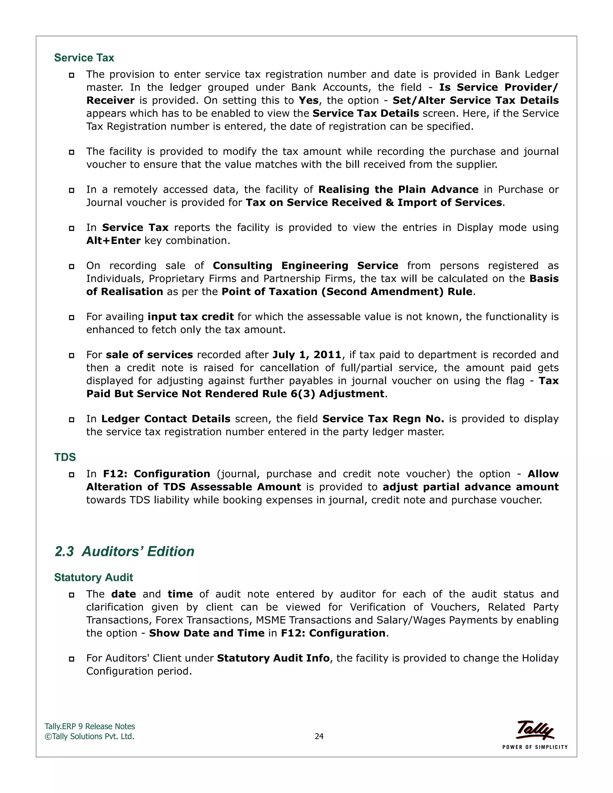 Tally.ERP 9 Release Notes 
©Tally Solutions Pvt. Ltd. 24 
Service Tax 
 The provision to enter service tax registration number and date is provided in Bank Ledger 
master. In the ledger grouped under Bank Accounts, the field - Is Service Provider/ 
Receiver is provided. On setting this to Yes, the option - Set/Alter Service Tax Details 
appears which has to be enabled to view the Service Tax Details screen. Here, if the Service 
Tax Registration number is entered, the date of registration can be specified. 
 The facility is provided to modify the tax amount while recording the purchase and journal 
voucher to ensure that the value matches with the bill received from the supplier. 
 In a remotely accessed data, the facility of Realising the Plain Advance in Purchase or 
Journal voucher is provided for Tax on Service Received & Import of Services. 
 In Service Tax reports the facility is provided to view the entries in Display mode using 
Alt+Enter key combination. 
 On recording sale of Consulting Engineering Service from persons registered as 
Individuals, Proprietary Firms and Partnership Firms, the tax will be calculated on the Basis 
of Realisation as per the Point of Taxation (Second Amendment) Rule. 
 For availing input tax credit for which the assessable value is not known, the functionality is 
enhanced to fetch only the tax amount. 
 For sale of services recorded after July 1, 2011, if tax paid to department is recorded and 
then a credit note is raised for cancellation of full/partial service, the amount paid gets 
displayed for adjusting against further payables in journal voucher on using the flag - Tax 
Paid But Service Not Rendered Rule 6(3) Adjustment. 
 In Ledger Contact Details screen, the field Service Tax Regn No. is provided to display 
the service tax registration number entered in the party ledger master. 
TDS 
 In F12: Configuration (journal, purchase and credit note voucher) the option - Allow 
Alteration of TDS Assessable Amount is provided to adjust partial advance amount 
towards TDS liability while booking expenses in journal, credit note and purchase voucher. 
2.3 Auditors’ Edition 
Statutory Audit 
 The date and time of audit note entered by auditor for each of the audit status and 
clarification given by client can be viewed for Verification of Vouchers, Related Party 
Transactions, Forex Transactions, MSME Transactions and Salary/Wages Payments by enabling 
the option - Show Date and Time in F12: Configuration. 
 For Auditors' Client under Statutory Audit Info, the facility is provided to change the Holiday 
Configuration period. 
 