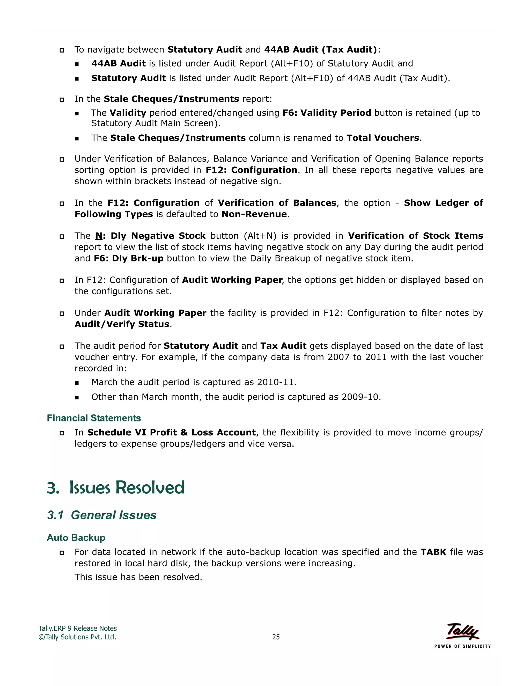 Tally.ERP 9 Release Notes 
©Tally Solutions Pvt. Ltd. 25 
 To navigate between Statutory Audit and 44AB Audit (Tax Audit): 
44AB Audit is listed under Audit Report (Alt+F10) of Statutory Audit and 
Statutory Audit is listed under Audit Report (Alt+F10) of 44AB Audit (Tax Audit). 
 In the Stale Cheques/Instruments report: 
The Validity period entered/changed using F6: Validity Period button is retained (up to 
Statutory Audit Main Screen). 
The Stale Cheques/Instruments column is renamed to Total Vouchers. 
 Under Verification of Balances, Balance Variance and Verification of Opening Balance reports 
sorting option is provided in F12: Configuration. In all these reports negative values are 
shown within brackets instead of negative sign. 
 In the F12: Configuration of Verification of Balances, the option - Show Ledger of 
Following Types is defaulted to Non-Revenue. 
 The N: Dly Negative Stock button (Alt+N) is provided in Verification of Stock Items 
report to view the list of stock items having negative stock on any Day during the audit period 
and F6: Dly Brk-up button to view the Daily Breakup of negative stock item. 
 In F12: Configuration of Audit Working Paper, the options get hidden or displayed based on 
the configurations set. 
 Under Audit Working Paper the facility is provided in F12: Configuration to filter notes by 
Audit/Verify Status. 
 The audit period for Statutory Audit and Tax Audit gets displayed based on the date of last 
voucher entry. For example, if the company data is from 2007 to 2011 with the last voucher 
recorded in: 
March the audit period is captured as 2010-11. 
Other than March month, the audit period is captured as 2009-10. 
Financial Statements 
 In Schedule VI Profit & Loss Account, the flexibility is provided to move income groups/ 
ledgers to expense groups/ledgers and vice versa. 
3. Issues Resolved 
3.1 General Issues 
Auto Backup 
 For data located in network if the auto-backup location was specified and the TABK file was 
restored in local hard disk, the backup versions were increasing. 
This issue has been resolved. 
 