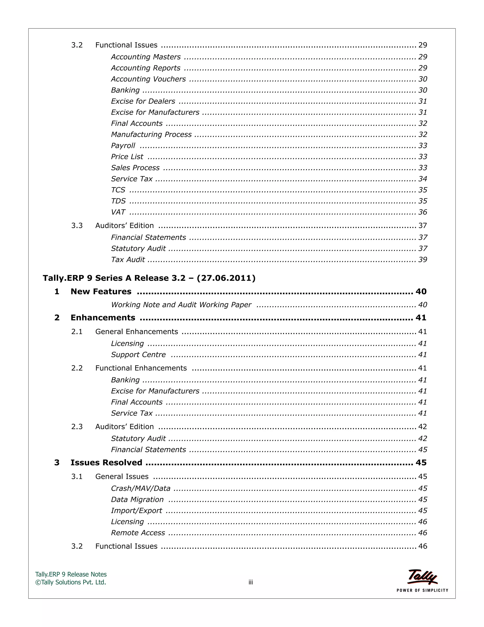 Tally.ERP 9 Release Notes 
©Tally Solutions Pvt. Ltd. iii 
3.2 Functional Issues ................................................................................................... 29 
Accounting Masters .......................................................................................... 29 
Accounting Reports .......................................................................................... 29 
Accounting Vouchers ........................................................................................ 30 
Banking .......................................................................................................... 30 
Excise for Dealers ............................................................................................ 31 
Excise for Manufacturers ................................................................................... 31 
Final Accounts ................................................................................................. 32 
Manufacturing Process ...................................................................................... 32 
Payroll ........................................................................................................... 33 
Price List ........................................................................................................ 33 
Sales Process .................................................................................................. 33 
Service Tax ..................................................................................................... 34 
TCS ............................................................................................................... 35 
TDS ............................................................................................................... 35 
VAT ............................................................................................................... 36 
3.3 Auditors’ Edition .................................................................................................... 37 
Financial Statements ........................................................................................ 37 
Statutory Audit ................................................................................................ 37 
Tax Audit ........................................................................................................ 39 
Tally.ERP 9 Series A Release 3.2 – (27.06.2011) 
1 New Features ................................................................................................. 40 
Working Note and Audit Working Paper .............................................................. 40 
2 Enhancements ................................................................................................ 41 
2.1 General Enhancements ........................................................................................... 41 
Licensing ........................................................................................................ 41 
Support Centre ............................................................................................... 41 
2.2 Functional Enhancements ....................................................................................... 41 
Banking .......................................................................................................... 41 
Excise for Manufacturers ................................................................................... 41 
Final Accounts ................................................................................................. 41 
Service Tax ..................................................................................................... 41 
2.3 Auditors’ Edition .................................................................................................... 42 
Statutory Audit ................................................................................................ 42 
Financial Statements ........................................................................................ 45 
3 Issues Resolved .............................................................................................. 45 
3.1 General Issues ...................................................................................................... 45 
Crash/MAV/Data .............................................................................................. 45 
Data Migration ................................................................................................ 45 
Import/Export ................................................................................................. 45 
Licensing ........................................................................................................ 46 
Remote Access ................................................................................................ 46 
3.2 Functional Issues ................................................................................................... 46 
 