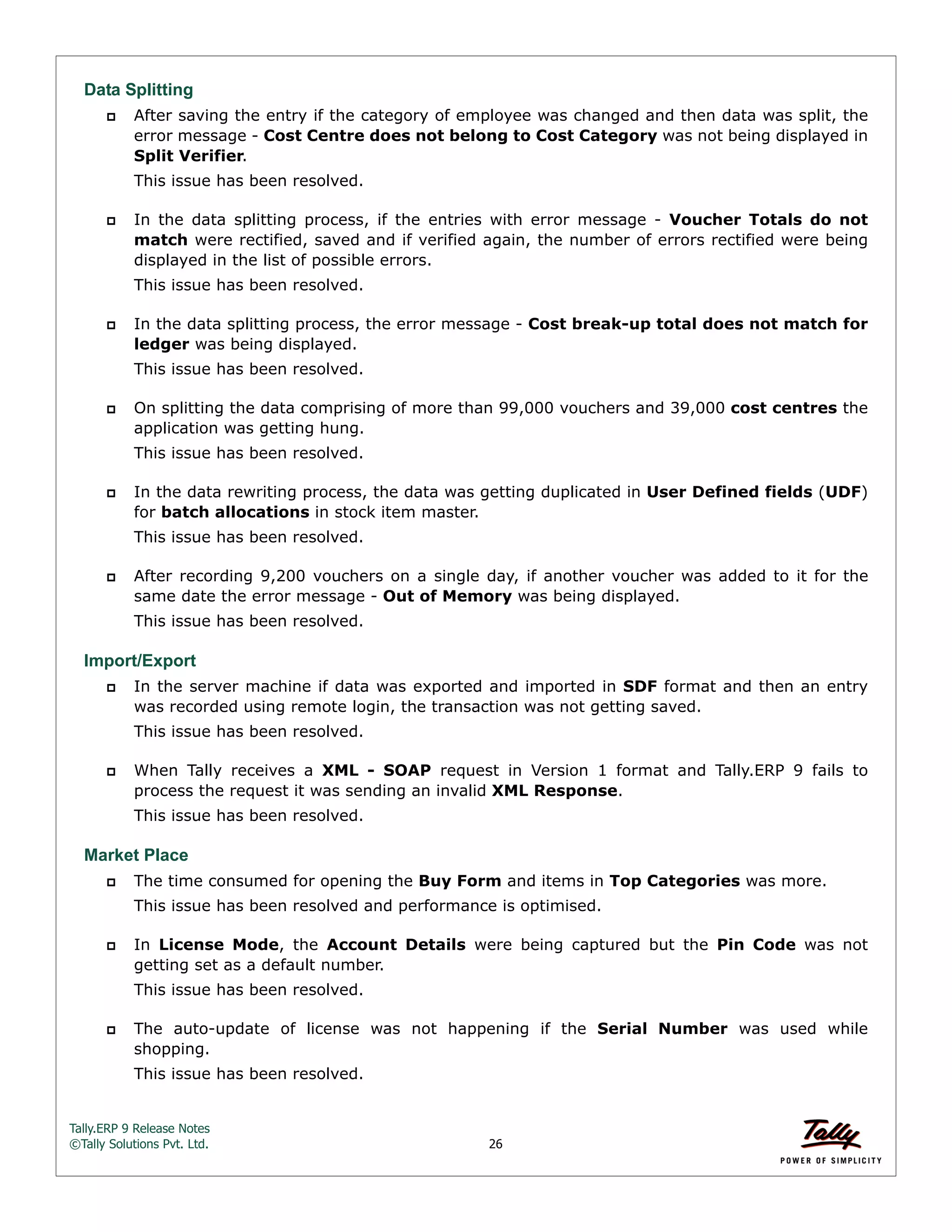 Tally.ERP 9 Release Notes 
©Tally Solutions Pvt. Ltd. 26 
Data Splitting 
 After saving the entry if the category of employee was changed and then data was split, the 
error message - Cost Centre does not belong to Cost Category was not being displayed in 
Split Verifier. 
This issue has been resolved. 
 In the data splitting process, if the entries with error message - Voucher Totals do not 
match were rectified, saved and if verified again, the number of errors rectified were being 
displayed in the list of possible errors. 
This issue has been resolved. 
 In the data splitting process, the error message - Cost break-up total does not match for 
ledger was being displayed. 
This issue has been resolved. 
 On splitting the data comprising of more than 99,000 vouchers and 39,000 cost centres the 
application was getting hung. 
This issue has been resolved. 
 In the data rewriting process, the data was getting duplicated in User Defined fields (UDF) 
for batch allocations in stock item master. 
This issue has been resolved. 
 After recording 9,200 vouchers on a single day, if another voucher was added to it for the 
same date the error message - Out of Memory was being displayed. 
This issue has been resolved. 
Import/Export 
 In the server machine if data was exported and imported in SDF format and then an entry 
was recorded using remote login, the transaction was not getting saved. 
This issue has been resolved. 
 When Tally receives a XML - SOAP request in Version 1 format and Tally.ERP 9 fails to 
process the request it was sending an invalid XML Response. 
This issue has been resolved. 
Market Place 
 The time consumed for opening the Buy Form and items in Top Categories was more. 
This issue has been resolved and performance is optimised. 
 In License Mode, the Account Details were being captured but the Pin Code was not 
getting set as a default number. 
This issue has been resolved. 
 The auto-update of license was not happening if the Serial Number was used while 
shopping. 
This issue has been resolved. 
 