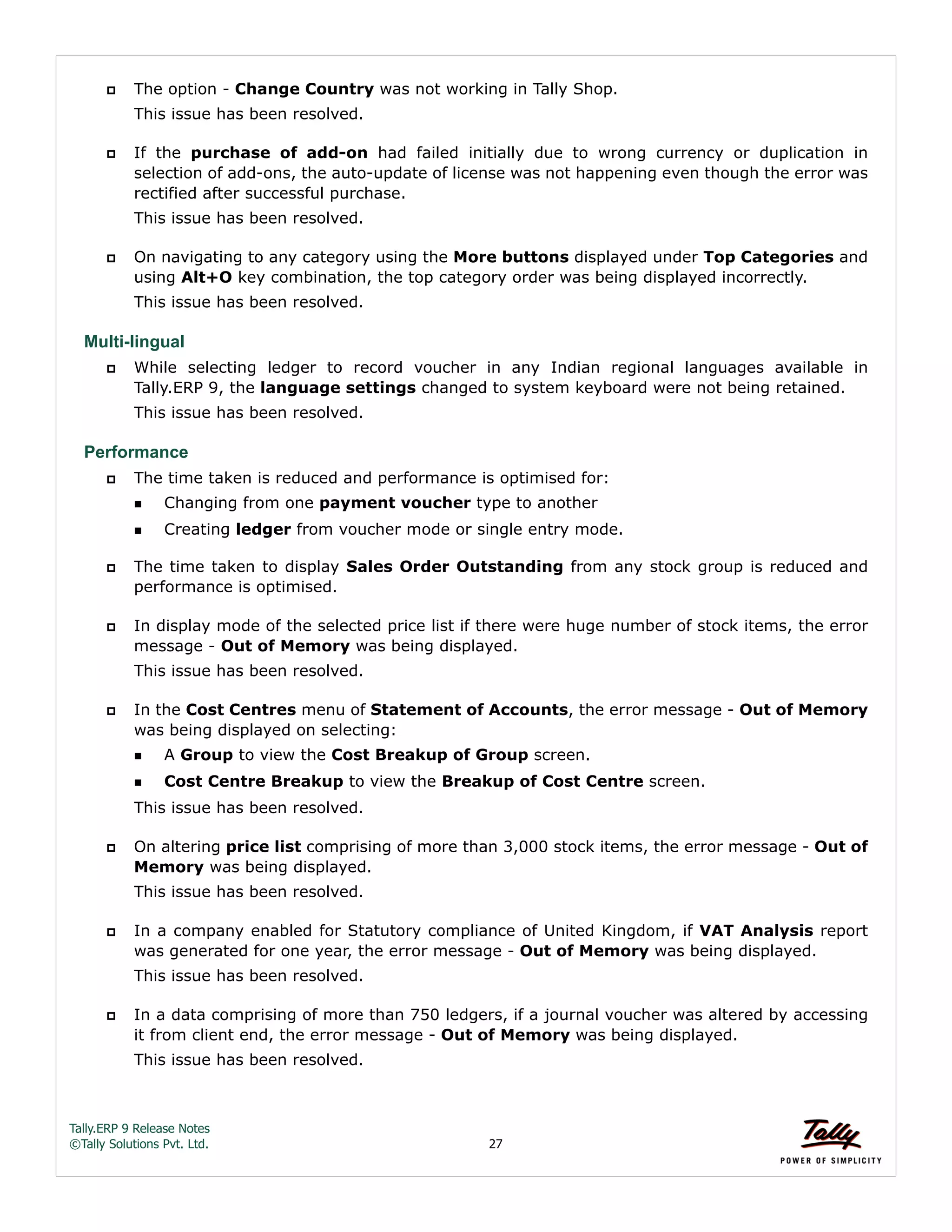 Tally.ERP 9 Release Notes 
©Tally Solutions Pvt. Ltd. 27 
 The option - Change Country was not working in Tally Shop. 
This issue has been resolved. 
 If the purchase of add-on had failed initially due to wrong currency or duplication in 
selection of add-ons, the auto-update of license was not happening even though the error was 
rectified after successful purchase. 
This issue has been resolved. 
 On navigating to any category using the More buttons displayed under Top Categories and 
using Alt+O key combination, the top category order was being displayed incorrectly. 
This issue has been resolved. 
Multi-lingual 
 While selecting ledger to record voucher in any Indian regional languages available in 
Tally.ERP 9, the language settings changed to system keyboard were not being retained. 
This issue has been resolved. 
Performance 
 The time taken is reduced and performance is optimised for: 
Changing from one payment voucher type to another 
Creating ledger from voucher mode or single entry mode. 
 The time taken to display Sales Order Outstanding from any stock group is reduced and 
performance is optimised. 
 In display mode of the selected price list if there were huge number of stock items, the error 
message - Out of Memory was being displayed. 
This issue has been resolved. 
 In the Cost Centres menu of Statement of Accounts, the error message - Out of Memory 
was being displayed on selecting: 
A Group to view the Cost Breakup of Group screen. 
Cost Centre Breakup to view the Breakup of Cost Centre screen. 
This issue has been resolved. 
 On altering price list comprising of more than 3,000 stock items, the error message - Out of 
Memory was being displayed. 
This issue has been resolved. 
 In a company enabled for Statutory compliance of United Kingdom, if VAT Analysis report 
was generated for one year, the error message - Out of Memory was being displayed. 
This issue has been resolved. 
 In a data comprising of more than 750 ledgers, if a journal voucher was altered by accessing 
it from client end, the error message - Out of Memory was being displayed. 
This issue has been resolved. 
 