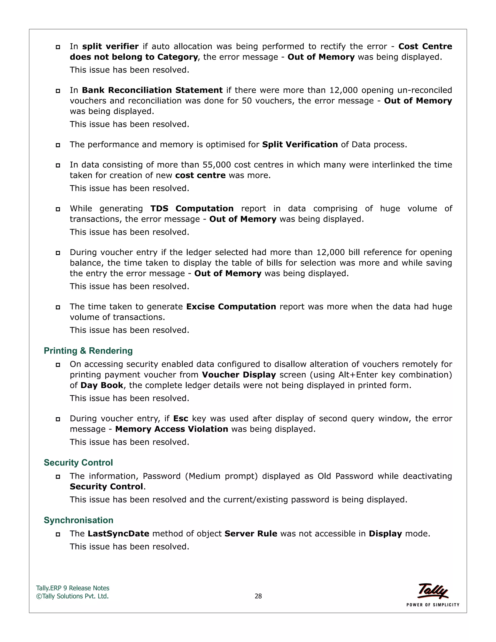 Tally.ERP 9 Release Notes 
©Tally Solutions Pvt. Ltd. 28 
 In split verifier if auto allocation was being performed to rectify the error - Cost Centre 
does not belong to Category, the error message - Out of Memory was being displayed. 
This issue has been resolved. 
 In Bank Reconciliation Statement if there were more than 12,000 opening un-reconciled 
vouchers and reconciliation was done for 50 vouchers, the error message - Out of Memory 
was being displayed. 
This issue has been resolved. 
 The performance and memory is optimised for Split Verification of Data process. 
 In data consisting of more than 55,000 cost centres in which many were interlinked the time 
taken for creation of new cost centre was more. 
This issue has been resolved. 
 While generating TDS Computation report in data comprising of huge volume of 
transactions, the error message - Out of Memory was being displayed. 
This issue has been resolved. 
 During voucher entry if the ledger selected had more than 12,000 bill reference for opening 
balance, the time taken to display the table of bills for selection was more and while saving 
the entry the error message - Out of Memory was being displayed. 
This issue has been resolved. 
 The time taken to generate Excise Computation report was more when the data had huge 
volume of transactions. 
This issue has been resolved. 
Printing & Rendering 
 On accessing security enabled data configured to disallow alteration of vouchers remotely for 
printing payment voucher from Voucher Display screen (using Alt+Enter key combination) 
of Day Book, the complete ledger details were not being displayed in printed form. 
This issue has been resolved. 
 During voucher entry, if Esc key was used after display of second query window, the error 
message - Memory Access Violation was being displayed. 
This issue has been resolved. 
Security Control 
 The information, Password (Medium prompt) displayed as Old Password while deactivating 
Security Control. 
This issue has been resolved and the current/existing password is being displayed. 
Synchronisation 
 The LastSyncDate method of object Server Rule was not accessible in Display mode. 
This issue has been resolved. 
 