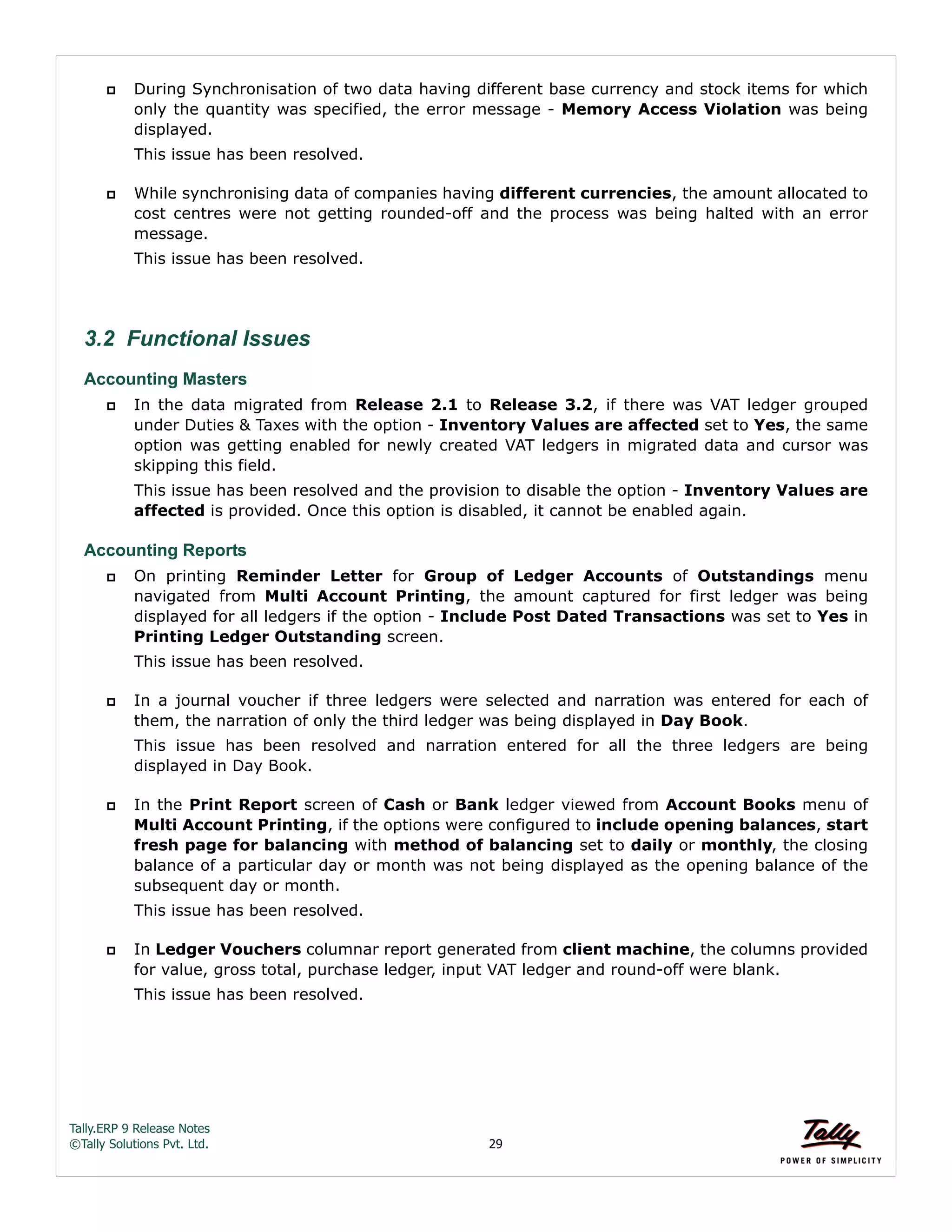 Tally.ERP 9 Release Notes 
©Tally Solutions Pvt. Ltd. 29 
 During Synchronisation of two data having different base currency and stock items for which 
only the quantity was specified, the error message - Memory Access Violation was being 
displayed. 
This issue has been resolved. 
 While synchronising data of companies having different currencies, the amount allocated to 
cost centres were not getting rounded-off and the process was being halted with an error 
message. 
This issue has been resolved. 
3.2 Functional Issues 
Accounting Masters 
 In the data migrated from Release 2.1 to Release 3.2, if there was VAT ledger grouped 
under Duties & Taxes with the option - Inventory Values are affected set to Yes, the same 
option was getting enabled for newly created VAT ledgers in migrated data and cursor was 
skipping this field. 
This issue has been resolved and the provision to disable the option - Inventory Values are 
affected is provided. Once this option is disabled, it cannot be enabled again. 
Accounting Reports 
 On printing Reminder Letter for Group of Ledger Accounts of Outstandings menu 
navigated from Multi Account Printing, the amount captured for first ledger was being 
displayed for all ledgers if the option - Include Post Dated Transactions was set to Yes in 
Printing Ledger Outstanding screen. 
This issue has been resolved. 
 In a journal voucher if three ledgers were selected and narration was entered for each of 
them, the narration of only the third ledger was being displayed in Day Book. 
This issue has been resolved and narration entered for all the three ledgers are being 
displayed in Day Book. 
 In the Print Report screen of Cash or Bank ledger viewed from Account Books menu of 
Multi Account Printing, if the options were configured to include opening balances, start 
fresh page for balancing with method of balancing set to daily or monthly, the closing 
balance of a particular day or month was not being displayed as the opening balance of the 
subsequent day or month. 
This issue has been resolved. 
 In Ledger Vouchers columnar report generated from client machine, the columns provided 
for value, gross total, purchase ledger, input VAT ledger and round-off were blank. 
This issue has been resolved. 
 