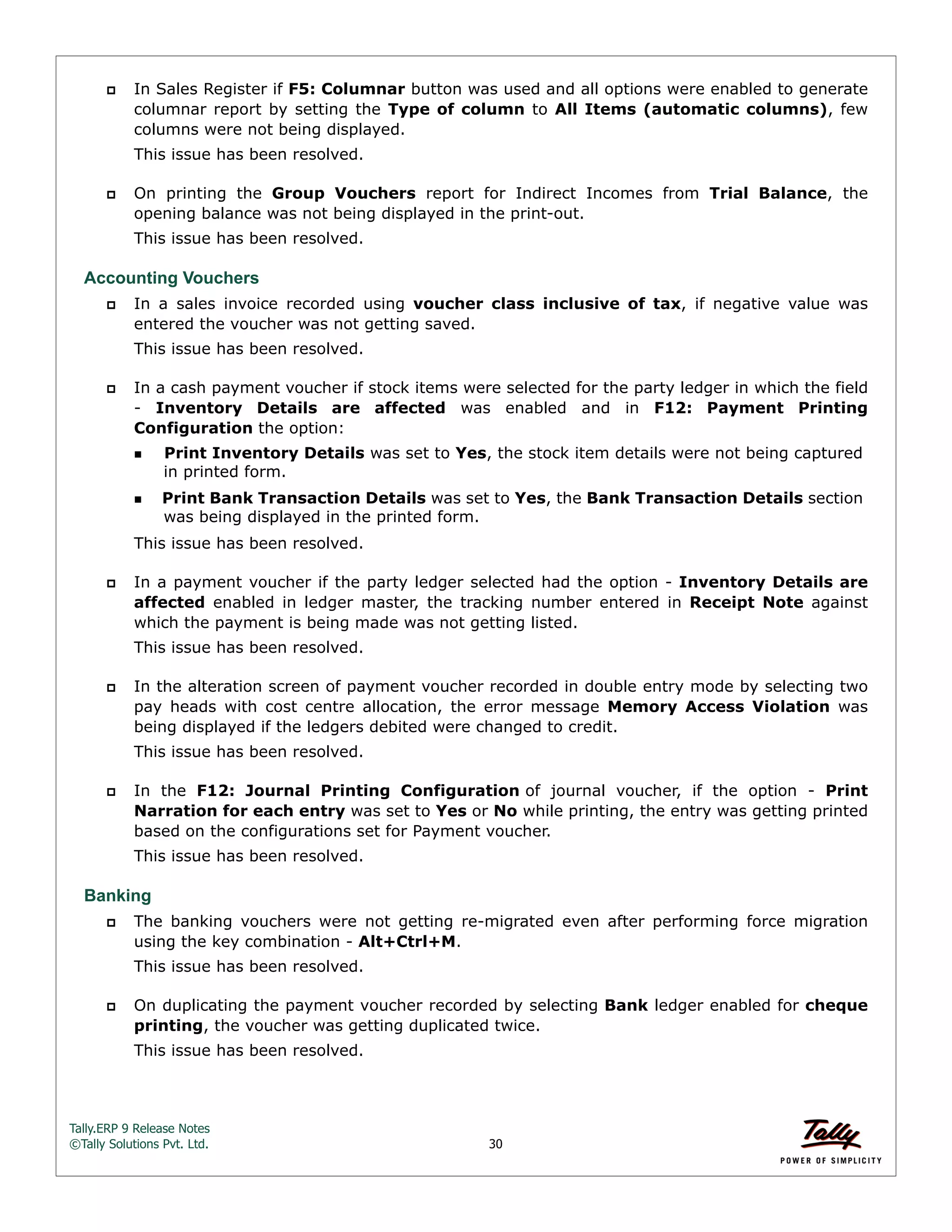 Tally.ERP 9 Release Notes 
©Tally Solutions Pvt. Ltd. 30 
 In Sales Register if F5: Columnar button was used and all options were enabled to generate 
columnar report by setting the Type of column to All Items (automatic columns), few 
columns were not being displayed. 
This issue has been resolved. 
 On printing the Group Vouchers report for Indirect Incomes from Trial Balance, the 
opening balance was not being displayed in the print-out. 
This issue has been resolved. 
Accounting Vouchers 
 In a sales invoice recorded using voucher class inclusive of tax, if negative value was 
entered the voucher was not getting saved. 
This issue has been resolved. 
 In a cash payment voucher if stock items were selected for the party ledger in which the field 
- Inventory Details are affected was enabled and in F12: Payment Printing 
Configuration the option: 
Print Inventory Details was set to Yes, the stock item details were not being captured 
in printed form. 
Print Bank Transaction Details was set to Yes, the Bank Transaction Details section 
was being displayed in the printed form. 
This issue has been resolved. 
 In a payment voucher if the party ledger selected had the option - Inventory Details are 
affected enabled in ledger master, the tracking number entered in Receipt Note against 
which the payment is being made was not getting listed. 
This issue has been resolved. 
 In the alteration screen of payment voucher recorded in double entry mode by selecting two 
pay heads with cost centre allocation, the error message Memory Access Violation was 
being displayed if the ledgers debited were changed to credit. 
This issue has been resolved. 
 In the F12: Journal Printing Configuration of journal voucher, if the option - Print 
Narration for each entry was set to Yes or No while printing, the entry was getting printed 
based on the configurations set for Payment voucher. 
This issue has been resolved. 
Banking 
 The banking vouchers were not getting re-migrated even after performing force migration 
using the key combination - Alt+Ctrl+M. 
This issue has been resolved. 
 On duplicating the payment voucher recorded by selecting Bank ledger enabled for cheque 
printing, the voucher was getting duplicated twice. 
This issue has been resolved. 
 