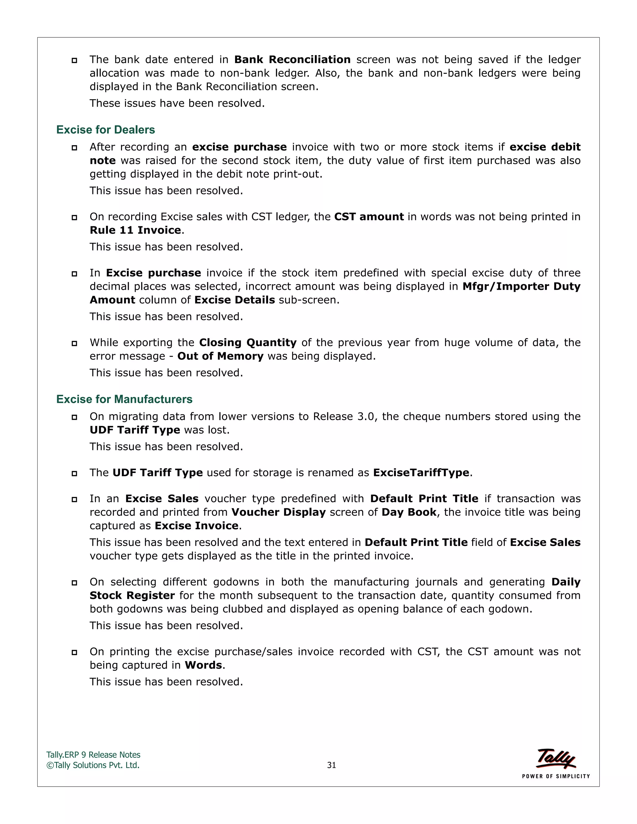Tally.ERP 9 Release Notes 
©Tally Solutions Pvt. Ltd. 31 
 The bank date entered in Bank Reconciliation screen was not being saved if the ledger 
allocation was made to non-bank ledger. Also, the bank and non-bank ledgers were being 
displayed in the Bank Reconciliation screen. 
These issues have been resolved. 
Excise for Dealers 
 After recording an excise purchase invoice with two or more stock items if excise debit 
note was raised for the second stock item, the duty value of first item purchased was also 
getting displayed in the debit note print-out. 
This issue has been resolved. 
 On recording Excise sales with CST ledger, the CST amount in words was not being printed in 
Rule 11 Invoice. 
This issue has been resolved. 
 In Excise purchase invoice if the stock item predefined with special excise duty of three 
decimal places was selected, incorrect amount was being displayed in Mfgr/Importer Duty 
Amount column of Excise Details sub-screen. 
This issue has been resolved. 
 While exporting the Closing Quantity of the previous year from huge volume of data, the 
error message - Out of Memory was being displayed. 
This issue has been resolved. 
Excise for Manufacturers 
 On migrating data from lower versions to Release 3.0, the cheque numbers stored using the 
UDF Tariff Type was lost. 
This issue has been resolved. 
 The UDF Tariff Type used for storage is renamed as ExciseTariffType. 
 In an Excise Sales voucher type predefined with Default Print Title if transaction was 
recorded and printed from Voucher Display screen of Day Book, the invoice title was being 
captured as Excise Invoice. 
This issue has been resolved and the text entered in Default Print Title field of Excise Sales 
voucher type gets displayed as the title in the printed invoice. 
 On selecting different godowns in both the manufacturing journals and generating Daily 
Stock Register for the month subsequent to the transaction date, quantity consumed from 
both godowns was being clubbed and displayed as opening balance of each godown. 
This issue has been resolved. 
 On printing the excise purchase/sales invoice recorded with CST, the CST amount was not 
being captured in Words. 
This issue has been resolved. 
 