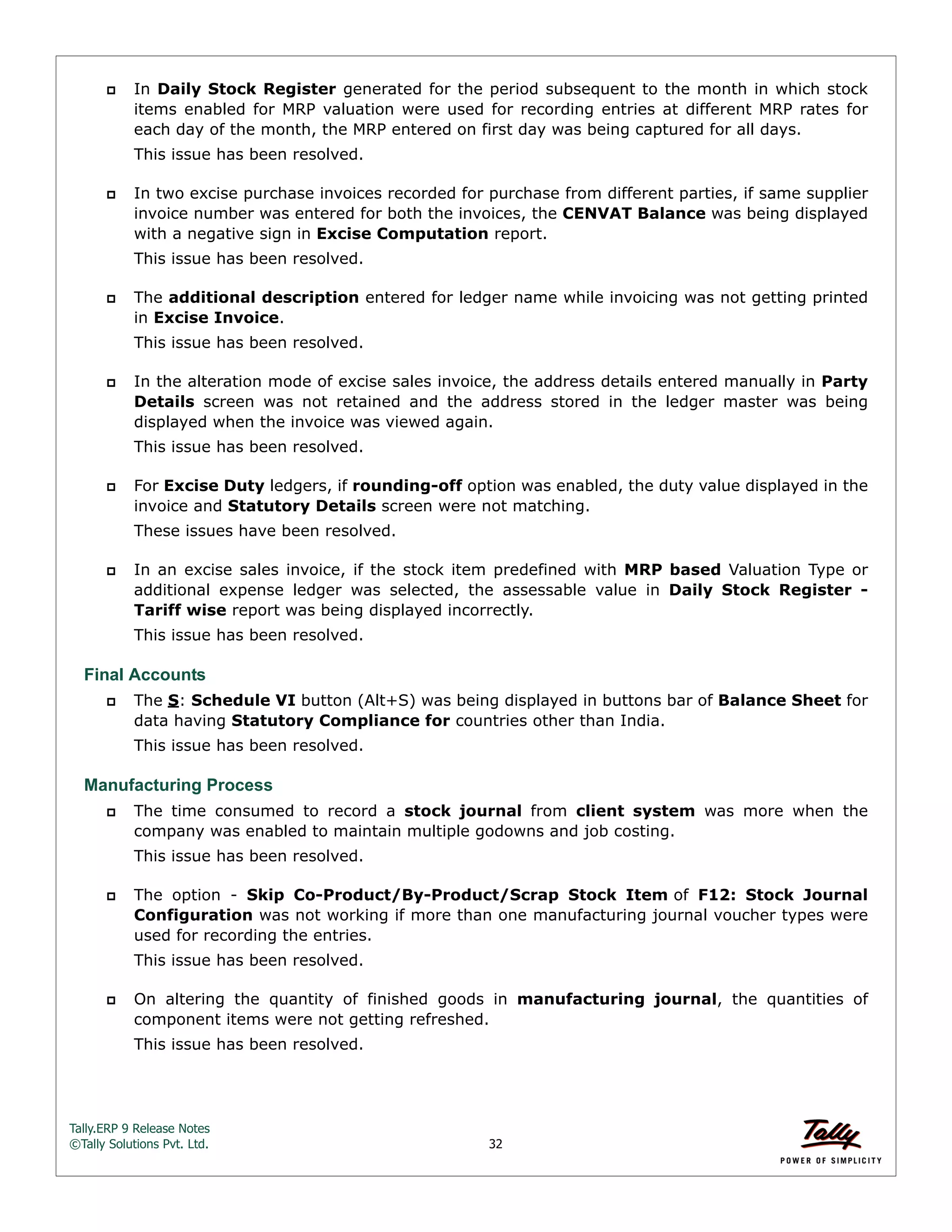 Tally.ERP 9 Release Notes 
©Tally Solutions Pvt. Ltd. 32 
 In Daily Stock Register generated for the period subsequent to the month in which stock 
items enabled for MRP valuation were used for recording entries at different MRP rates for 
each day of the month, the MRP entered on first day was being captured for all days. 
This issue has been resolved. 
 In two excise purchase invoices recorded for purchase from different parties, if same supplier 
invoice number was entered for both the invoices, the CENVAT Balance was being displayed 
with a negative sign in Excise Computation report. 
This issue has been resolved. 
 The additional description entered for ledger name while invoicing was not getting printed 
in Excise Invoice. 
This issue has been resolved. 
 In the alteration mode of excise sales invoice, the address details entered manually in Party 
Details screen was not retained and the address stored in the ledger master was being 
displayed when the invoice was viewed again. 
This issue has been resolved. 
 For Excise Duty ledgers, if rounding-off option was enabled, the duty value displayed in the 
invoice and Statutory Details screen were not matching. 
These issues have been resolved. 
 In an excise sales invoice, if the stock item predefined with MRP based Valuation Type or 
additional expense ledger was selected, the assessable value in Daily Stock Register - 
Tariff wise report was being displayed incorrectly. 
This issue has been resolved. 
Final Accounts 
 The S: Schedule VI button (Alt+S) was being displayed in buttons bar of Balance Sheet for 
data having Statutory Compliance for countries other than India. 
This issue has been resolved. 
Manufacturing Process 
 The time consumed to record a stock journal from client system was more when the 
company was enabled to maintain multiple godowns and job costing. 
This issue has been resolved. 
 The option - Skip Co-Product/By-Product/Scrap Stock Item of F12: Stock Journal 
Configuration was not working if more than one manufacturing journal voucher types were 
used for recording the entries. 
This issue has been resolved. 
 On altering the quantity of finished goods in manufacturing journal, the quantities of 
component items were not getting refreshed. 
This issue has been resolved. 
 