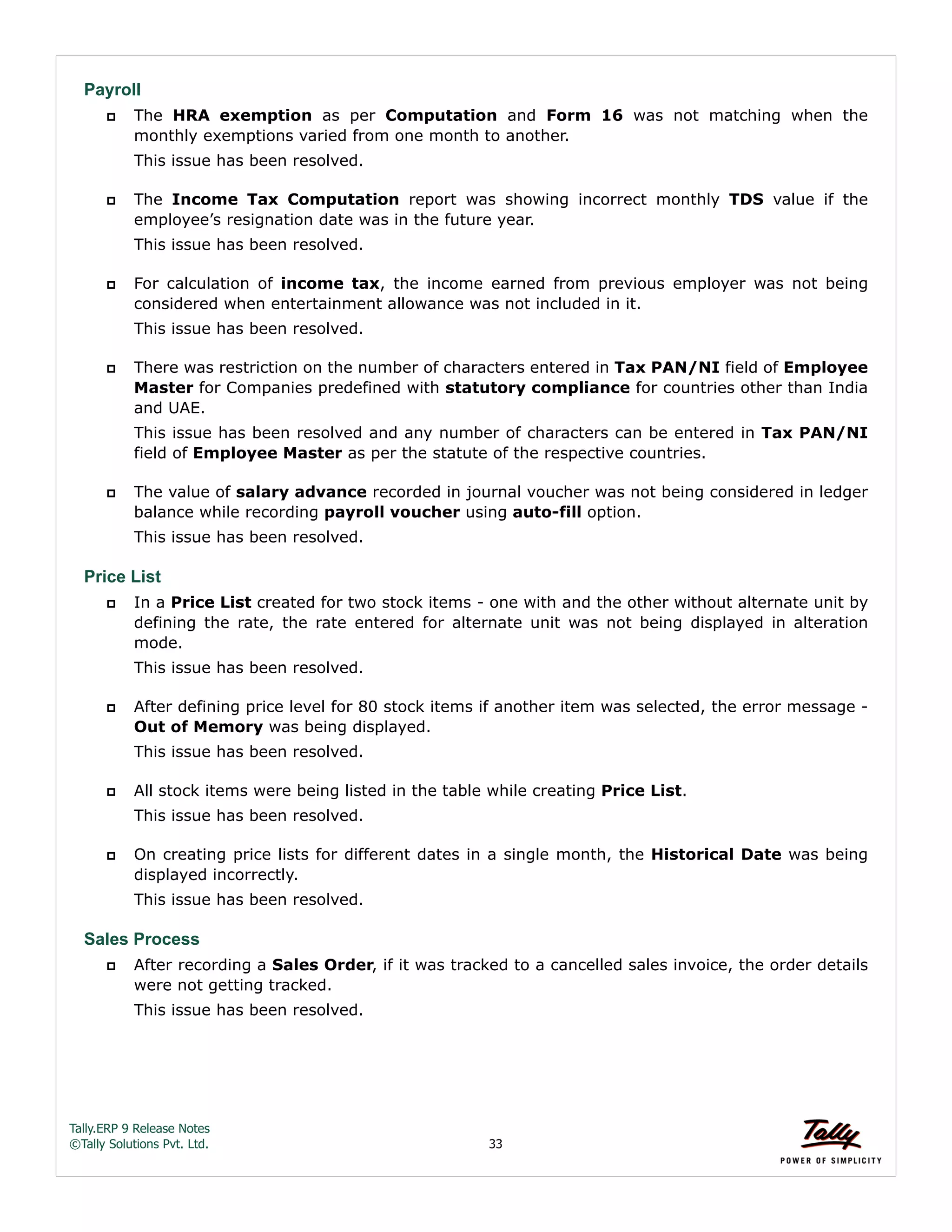 Tally.ERP 9 Release Notes 
©Tally Solutions Pvt. Ltd. 33 
Payroll 
 The HRA exemption as per Computation and Form 16 was not matching when the 
monthly exemptions varied from one month to another. 
This issue has been resolved. 
 The Income Tax Computation report was showing incorrect monthly TDS value if the 
employee’s resignation date was in the future year. 
This issue has been resolved. 
 For calculation of income tax, the income earned from previous employer was not being 
considered when entertainment allowance was not included in it. 
This issue has been resolved. 
 There was restriction on the number of characters entered in Tax PAN/NI field of Employee 
Master for Companies predefined with statutory compliance for countries other than India 
and UAE. 
This issue has been resolved and any number of characters can be entered in Tax PAN/NI 
field of Employee Master as per the statute of the respective countries. 
 The value of salary advance recorded in journal voucher was not being considered in ledger 
balance while recording payroll voucher using auto-fill option. 
This issue has been resolved. 
Price List 
 In a Price List created for two stock items - one with and the other without alternate unit by 
defining the rate, the rate entered for alternate unit was not being displayed in alteration 
mode. 
This issue has been resolved. 
 After defining price level for 80 stock items if another item was selected, the error message - 
Out of Memory was being displayed. 
This issue has been resolved. 
 All stock items were being listed in the table while creating Price List. 
This issue has been resolved. 
 On creating price lists for different dates in a single month, the Historical Date was being 
displayed incorrectly. 
This issue has been resolved. 
Sales Process 
 After recording a Sales Order, if it was tracked to a cancelled sales invoice, the order details 
were not getting tracked. 
This issue has been resolved. 
 