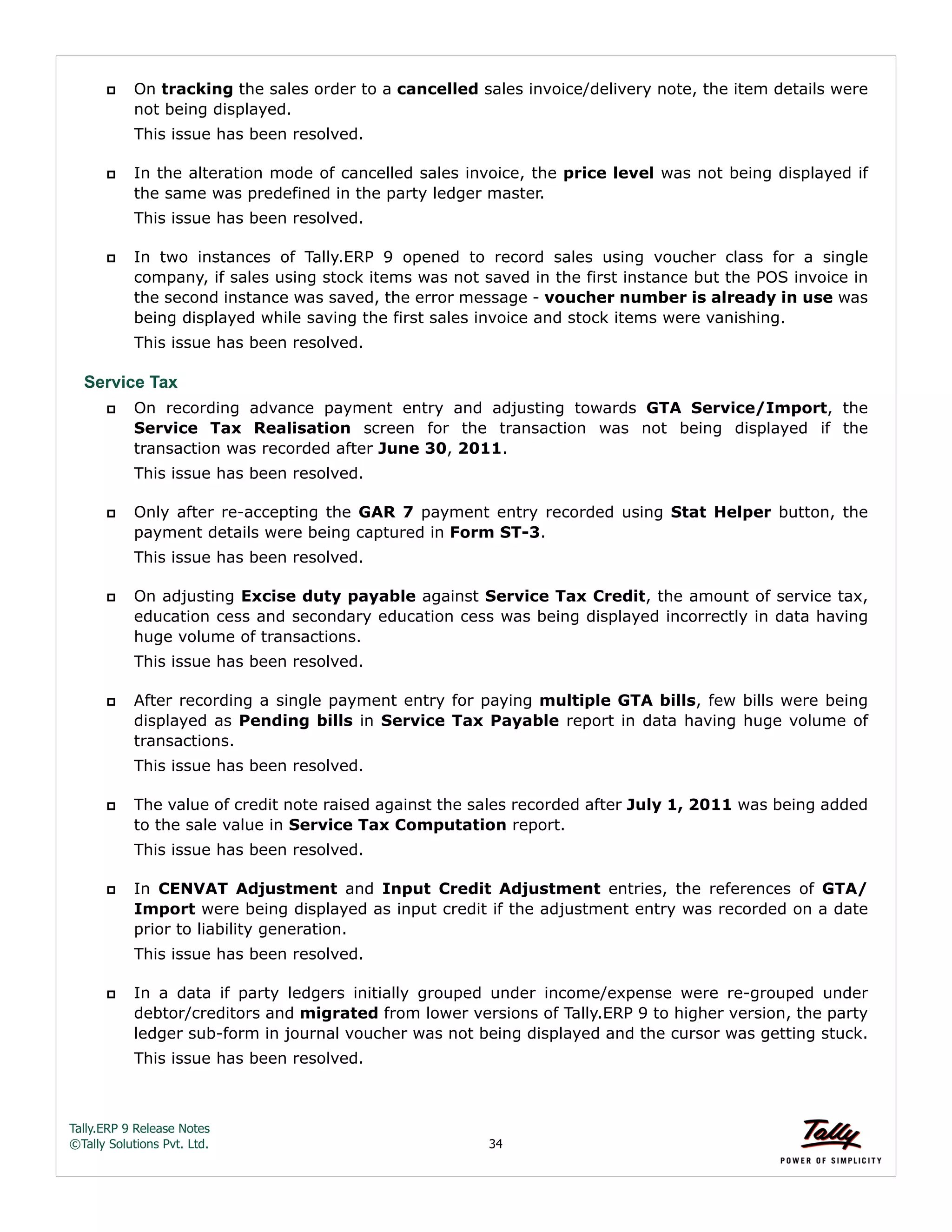 Tally.ERP 9 Release Notes 
©Tally Solutions Pvt. Ltd. 34 
 On tracking the sales order to a cancelled sales invoice/delivery note, the item details were 
not being displayed. 
This issue has been resolved. 
 In the alteration mode of cancelled sales invoice, the price level was not being displayed if 
the same was predefined in the party ledger master. 
This issue has been resolved. 
 In two instances of Tally.ERP 9 opened to record sales using voucher class for a single 
company, if sales using stock items was not saved in the first instance but the POS invoice in 
the second instance was saved, the error message - voucher number is already in use was 
being displayed while saving the first sales invoice and stock items were vanishing. 
This issue has been resolved. 
Service Tax 
 On recording advance payment entry and adjusting towards GTA Service/Import, the 
Service Tax Realisation screen for the transaction was not being displayed if the 
transaction was recorded after June 30, 2011. 
This issue has been resolved. 
 Only after re-accepting the GAR 7 payment entry recorded using Stat Helper button, the 
payment details were being captured in Form ST-3. 
This issue has been resolved. 
 On adjusting Excise duty payable against Service Tax Credit, the amount of service tax, 
education cess and secondary education cess was being displayed incorrectly in data having 
huge volume of transactions. 
This issue has been resolved. 
 After recording a single payment entry for paying multiple GTA bills, few bills were being 
displayed as Pending bills in Service Tax Payable report in data having huge volume of 
transactions. 
This issue has been resolved. 
 The value of credit note raised against the sales recorded after July 1, 2011 was being added 
to the sale value in Service Tax Computation report. 
This issue has been resolved. 
 In CENVAT Adjustment and Input Credit Adjustment entries, the references of GTA/ 
Import were being displayed as input credit if the adjustment entry was recorded on a date 
prior to liability generation. 
This issue has been resolved. 
 In a data if party ledgers initially grouped under income/expense were re-grouped under 
debtor/creditors and migrated from lower versions of Tally.ERP 9 to higher version, the party 
ledger sub-form in journal voucher was not being displayed and the cursor was getting stuck. 
This issue has been resolved. 
 
