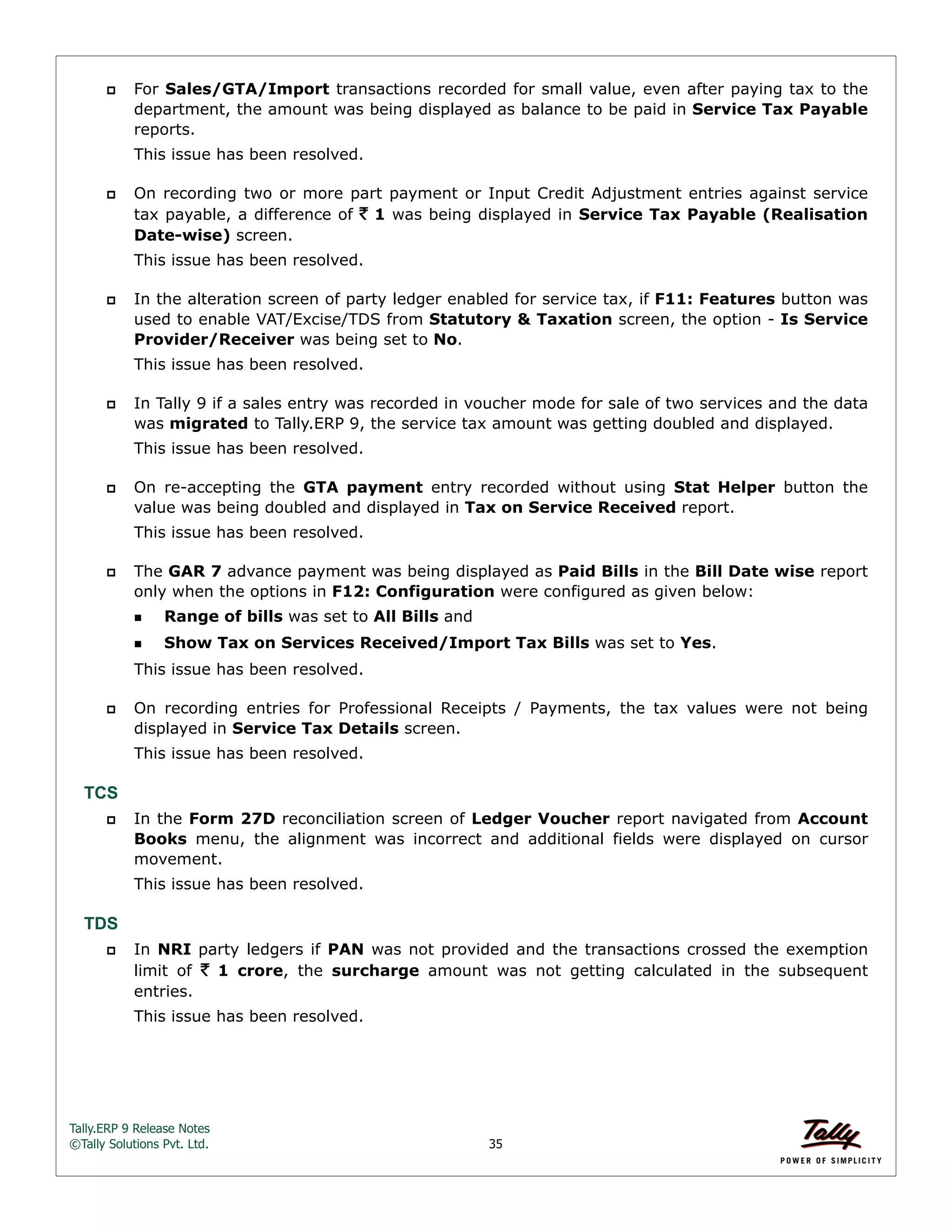 Tally.ERP 9 Release Notes 
©Tally Solutions Pvt. Ltd. 35 
 For Sales/GTA/Import transactions recorded for small value, even after paying tax to the 
department, the amount was being displayed as balance to be paid in Service Tax Payable 
reports. 
This issue has been resolved. 
 On recording two or more part payment or Input Credit Adjustment entries against service 
tax payable, a difference of ` 1 was being displayed in Service Tax Payable (Realisation 
Date-wise) screen. 
This issue has been resolved. 
 In the alteration screen of party ledger enabled for service tax, if F11: Features button was 
used to enable VAT/Excise/TDS from Statutory & Taxation screen, the option - Is Service 
Provider/Receiver was being set to No. 
This issue has been resolved. 
 In Tally 9 if a sales entry was recorded in voucher mode for sale of two services and the data 
was migrated to Tally.ERP 9, the service tax amount was getting doubled and displayed. 
This issue has been resolved. 
 On re-accepting the GTA payment entry recorded without using Stat Helper button the 
value was being doubled and displayed in Tax on Service Received report. 
This issue has been resolved. 
 The GAR 7 advance payment was being displayed as Paid Bills in the Bill Date wise report 
only when the options in F12: Configuration were configured as given below: 
Range of bills was set to All Bills and 
Show Tax on Services Received/Import Tax Bills was set to Yes. 
This issue has been resolved. 
 On recording entries for Professional Receipts / Payments, the tax values were not being 
displayed in Service Tax Details screen. 
This issue has been resolved. 
TCS 
 In the Form 27D reconciliation screen of Ledger Voucher report navigated from Account 
Books menu, the alignment was incorrect and additional fields were displayed on cursor 
movement. 
This issue has been resolved. 
TDS 
 In NRI party ledgers if PAN was not provided and the transactions crossed the exemption 
limit of ` 1 crore, the surcharge amount was not getting calculated in the subsequent 
entries. 
This issue has been resolved. 
 