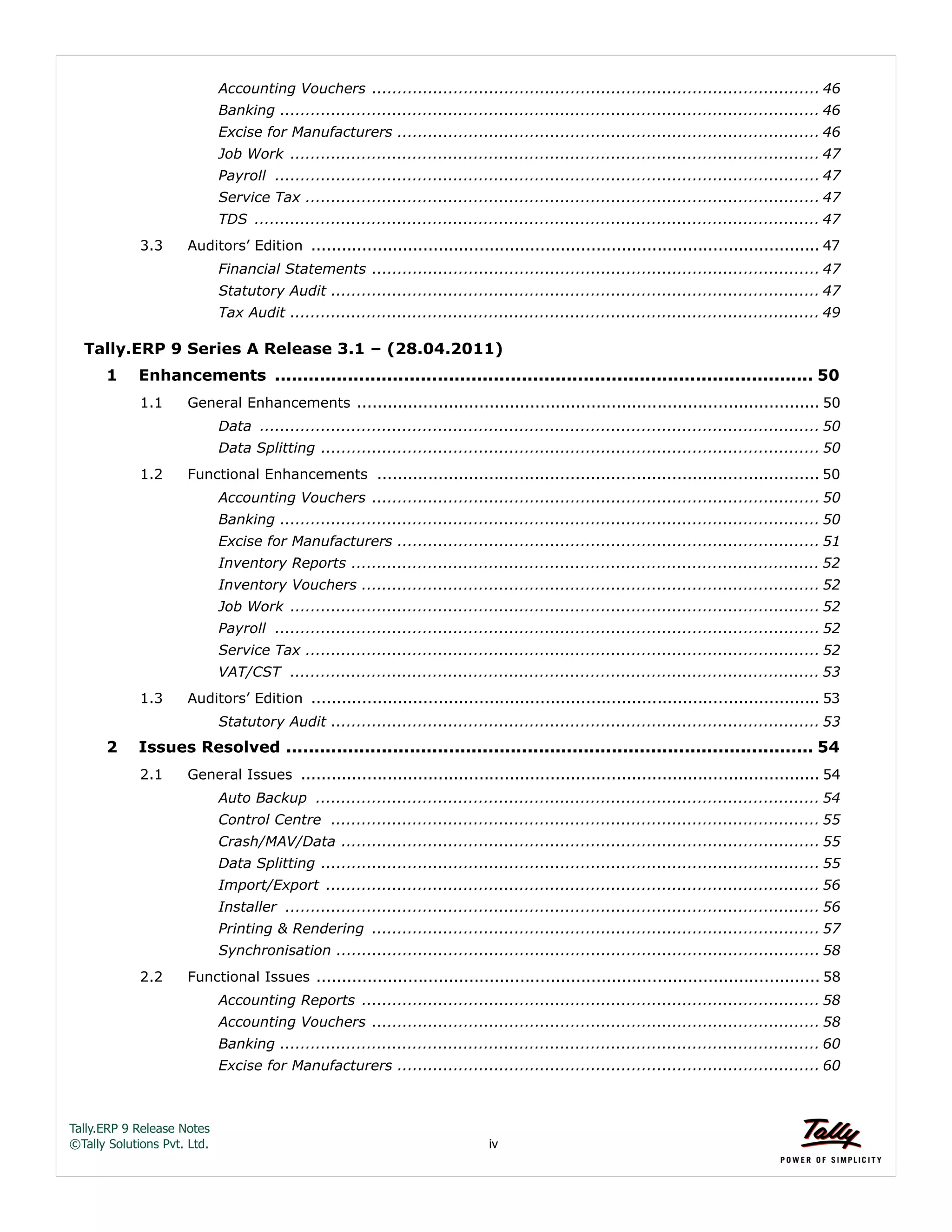 Tally.ERP 9 Release Notes 
©Tally Solutions Pvt. Ltd. iv 
Accounting Vouchers ........................................................................................ 46 
Banking .......................................................................................................... 46 
Excise for Manufacturers ................................................................................... 46 
Job Work ........................................................................................................ 47 
Payroll ........................................................................................................... 47 
Service Tax ..................................................................................................... 47 
TDS ............................................................................................................... 47 
3.3 Auditors’ Edition .................................................................................................... 47 
Financial Statements ........................................................................................ 47 
Statutory Audit ................................................................................................ 47 
Tax Audit ........................................................................................................ 49 
Tally.ERP 9 Series A Release 3.1 – (28.04.2011) 
1 Enhancements ................................................................................................ 50 
1.1 General Enhancements ........................................................................................... 50 
Data .............................................................................................................. 50 
Data Splitting .................................................................................................. 50 
1.2 Functional Enhancements ....................................................................................... 50 
Accounting Vouchers ........................................................................................ 50 
Banking .......................................................................................................... 50 
Excise for Manufacturers ................................................................................... 51 
Inventory Reports ............................................................................................ 52 
Inventory Vouchers .......................................................................................... 52 
Job Work ........................................................................................................ 52 
Payroll ........................................................................................................... 52 
Service Tax ..................................................................................................... 52 
VAT/CST ........................................................................................................ 53 
1.3 Auditors’ Edition .................................................................................................... 53 
Statutory Audit ................................................................................................ 53 
2 Issues Resolved .............................................................................................. 54 
2.1 General Issues ...................................................................................................... 54 
Auto Backup ................................................................................................... 54 
Control Centre ................................................................................................ 55 
Crash/MAV/Data .............................................................................................. 55 
Data Splitting .................................................................................................. 55 
Import/Export ................................................................................................. 56 
Installer ......................................................................................................... 56 
Printing & Rendering ........................................................................................ 57 
Synchronisation ............................................................................................... 58 
2.2 Functional Issues ................................................................................................... 58 
Accounting Reports .......................................................................................... 58 
Accounting Vouchers ........................................................................................ 58 
Banking .......................................................................................................... 60 
Excise for Manufacturers ................................................................................... 60 
 
