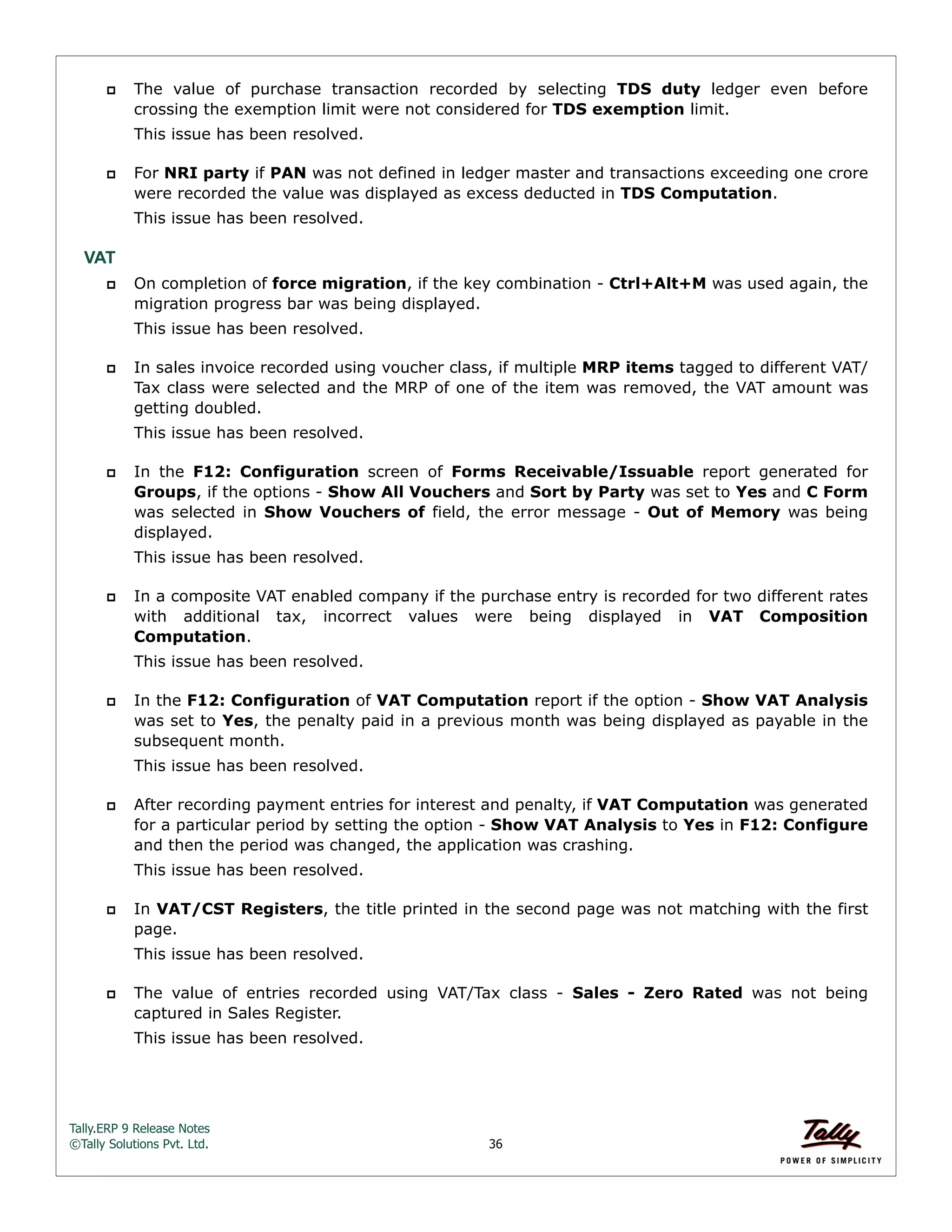 Tally.ERP 9 Release Notes 
©Tally Solutions Pvt. Ltd. 36 
 The value of purchase transaction recorded by selecting TDS duty ledger even before 
crossing the exemption limit were not considered for TDS exemption limit. 
This issue has been resolved. 
 For NRI party if PAN was not defined in ledger master and transactions exceeding one crore 
were recorded the value was displayed as excess deducted in TDS Computation. 
This issue has been resolved. 
VAT 
 On completion of force migration, if the key combination - Ctrl+Alt+M was used again, the 
migration progress bar was being displayed. 
This issue has been resolved. 
 In sales invoice recorded using voucher class, if multiple MRP items tagged to different VAT/ 
Tax class were selected and the MRP of one of the item was removed, the VAT amount was 
getting doubled. 
This issue has been resolved. 
 In the F12: Configuration screen of Forms Receivable/Issuable report generated for 
Groups, if the options - Show All Vouchers and Sort by Party was set to Yes and C Form 
was selected in Show Vouchers of field, the error message - Out of Memory was being 
displayed. 
This issue has been resolved. 
 In a composite VAT enabled company if the purchase entry is recorded for two different rates 
with additional tax, incorrect values were being displayed in VAT Composition 
Computation. 
This issue has been resolved. 
 In the F12: Configuration of VAT Computation report if the option - Show VAT Analysis 
was set to Yes, the penalty paid in a previous month was being displayed as payable in the 
subsequent month. 
This issue has been resolved. 
 After recording payment entries for interest and penalty, if VAT Computation was generated 
for a particular period by setting the option - Show VAT Analysis to Yes in F12: Configure 
and then the period was changed, the application was crashing. 
This issue has been resolved. 
 In VAT/CST Registers, the title printed in the second page was not matching with the first 
page. 
This issue has been resolved. 
 The value of entries recorded using VAT/Tax class - Sales - Zero Rated was not being 
captured in Sales Register. 
This issue has been resolved. 
 