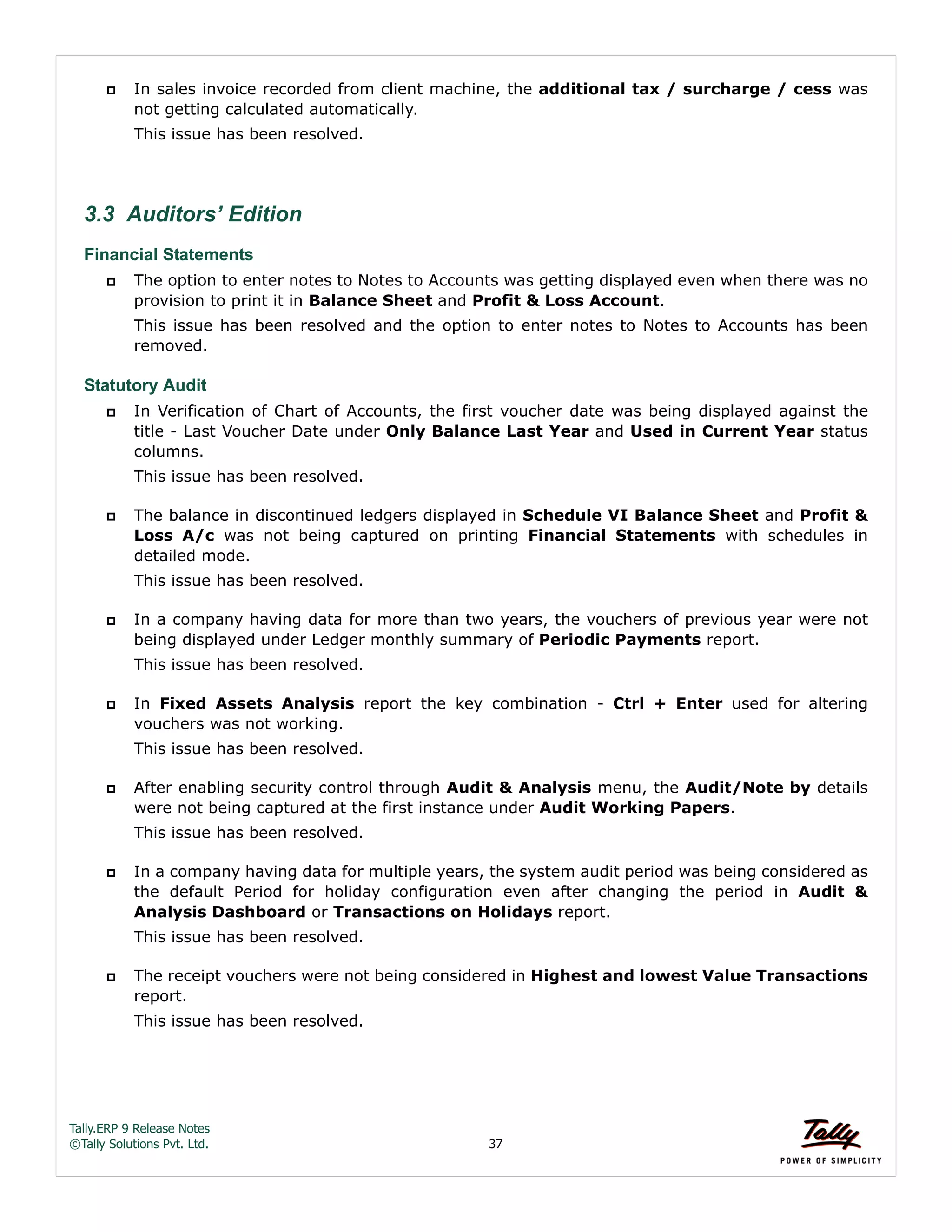 Tally.ERP 9 Release Notes 
©Tally Solutions Pvt. Ltd. 37 
 In sales invoice recorded from client machine, the additional tax / surcharge / cess was 
not getting calculated automatically. 
This issue has been resolved. 
3.3 Auditors’ Edition 
Financial Statements 
 The option to enter notes to Notes to Accounts was getting displayed even when there was no 
provision to print it in Balance Sheet and Profit & Loss Account. 
This issue has been resolved and the option to enter notes to Notes to Accounts has been 
removed. 
Statutory Audit 
 In Verification of Chart of Accounts, the first voucher date was being displayed against the 
title - Last Voucher Date under Only Balance Last Year and Used in Current Year status 
columns. 
This issue has been resolved. 
 The balance in discontinued ledgers displayed in Schedule VI Balance Sheet and Profit & 
Loss A/c was not being captured on printing Financial Statements with schedules in 
detailed mode. 
This issue has been resolved. 
 In a company having data for more than two years, the vouchers of previous year were not 
being displayed under Ledger monthly summary of Periodic Payments report. 
This issue has been resolved. 
 In Fixed Assets Analysis report the key combination - Ctrl + Enter used for altering 
vouchers was not working. 
This issue has been resolved. 
 After enabling security control through Audit & Analysis menu, the Audit/Note by details 
were not being captured at the first instance under Audit Working Papers. 
This issue has been resolved. 
 In a company having data for multiple years, the system audit period was being considered as 
the default Period for holiday configuration even after changing the period in Audit & 
Analysis Dashboard or Transactions on Holidays report. 
This issue has been resolved. 
 The receipt vouchers were not being considered in Highest and lowest Value Transactions 
report. 
This issue has been resolved. 
 