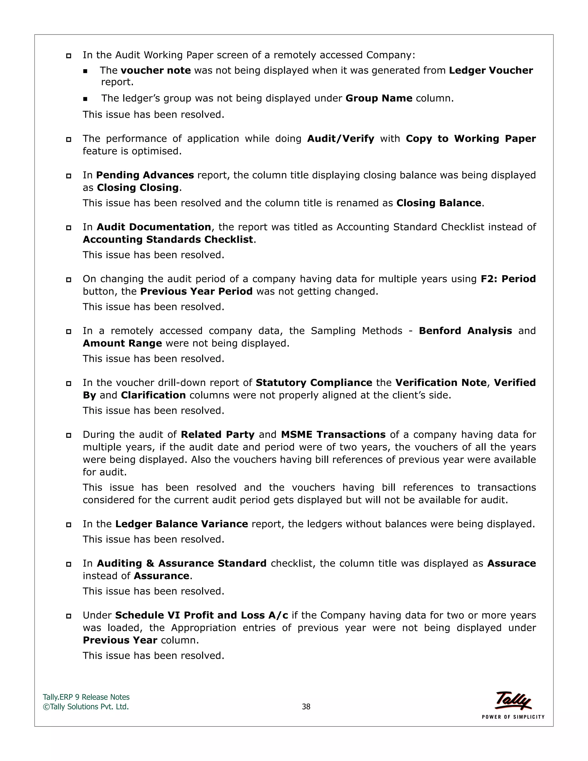 Tally.ERP 9 Release Notes 
©Tally Solutions Pvt. Ltd. 38 
 In the Audit Working Paper screen of a remotely accessed Company: 
The voucher note was not being displayed when it was generated from Ledger Voucher 
report. 
The ledger’s group was not being displayed under Group Name column. 
This issue has been resolved. 
 The performance of application while doing Audit/Verify with Copy to Working Paper 
feature is optimised. 
 In Pending Advances report, the column title displaying closing balance was being displayed 
as Closing Closing. 
This issue has been resolved and the column title is renamed as Closing Balance. 
 In Audit Documentation, the report was titled as Accounting Standard Checklist instead of 
Accounting Standards Checklist. 
This issue has been resolved. 
 On changing the audit period of a company having data for multiple years using F2: Period 
button, the Previous Year Period was not getting changed. 
This issue has been resolved. 
 In a remotely accessed company data, the Sampling Methods - Benford Analysis and 
Amount Range were not being displayed. 
This issue has been resolved. 
 In the voucher drill-down report of Statutory Compliance the Verification Note, Verified 
By and Clarification columns were not properly aligned at the client’s side. 
This issue has been resolved. 
 During the audit of Related Party and MSME Transactions of a company having data for 
multiple years, if the audit date and period were of two years, the vouchers of all the years 
were being displayed. Also the vouchers having bill references of previous year were available 
for audit. 
This issue has been resolved and the vouchers having bill references to transactions 
considered for the current audit period gets displayed but will not be available for audit. 
 In the Ledger Balance Variance report, the ledgers without balances were being displayed. 
This issue has been resolved. 
 In Auditing & Assurance Standard checklist, the column title was displayed as Assurace 
instead of Assurance. 
This issue has been resolved. 
 Under Schedule VI Profit and Loss A/c if the Company having data for two or more years 
was loaded, the Appropriation entries of previous year were not being displayed under 
Previous Year column. 
This issue has been resolved. 
 